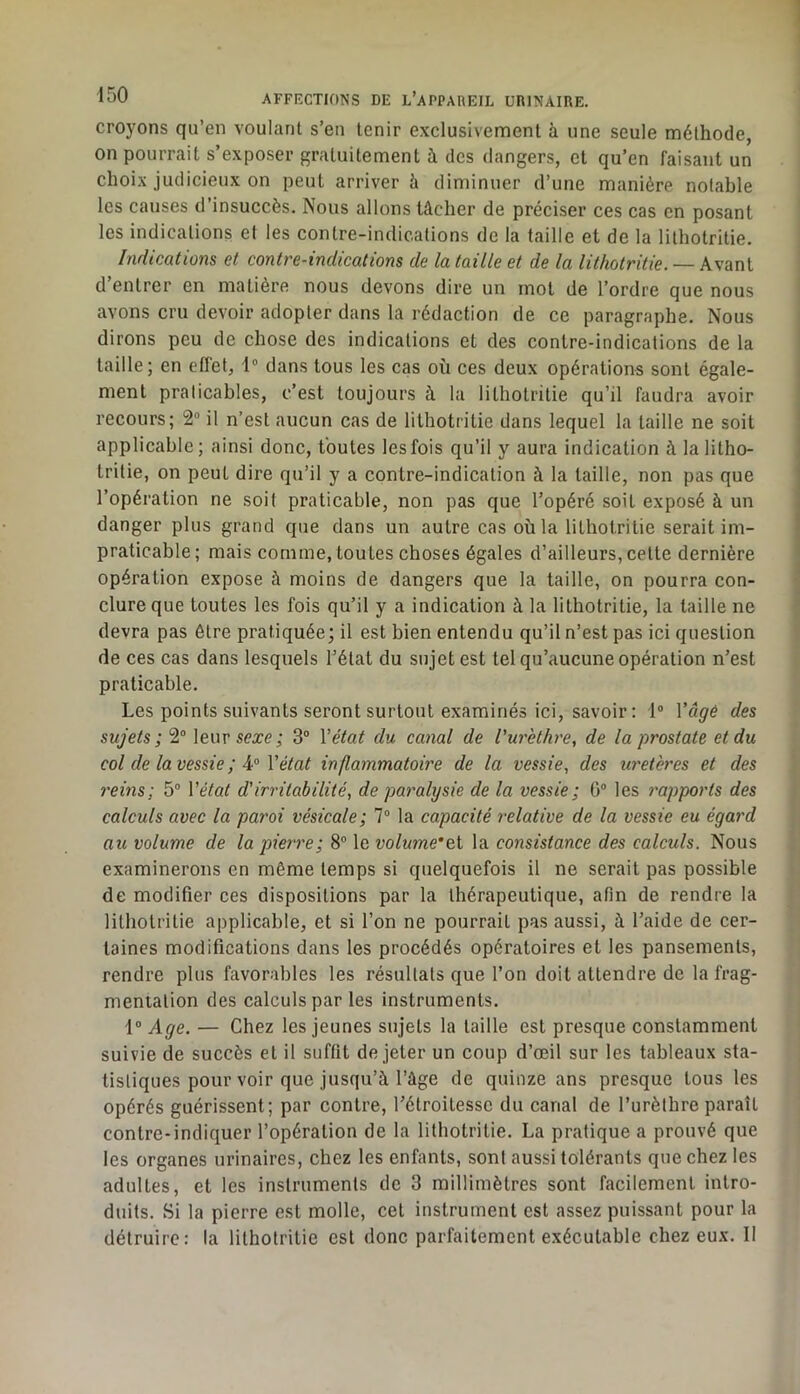 croyons qu’en voulant s’en tenir exclusivement à une seule méthode, on pourrait s’exposer gratuitement à des dangers, et qu’en faisant un choix judicieux on peut arriver à diminuer d’une manière notable les causes d’insuccès. Nous allons tâcher de préciser ces cas en posant les indications et les contre-indications de la taille et de la lilhotritie. Indications et contre-indications de la taille et de la lithotritie. — Avant d’entrer en matière nous devons dire un mot de l’ordre que nous avons cru devoir adopter dans la rédaction de ce paragraphe. Nous dirons peu de chose des indications et des contre-indications de la taille; en effet, 1® dans tous les cas où ces deux opérations sont égale- ment praticables, c’est toujours à la lithotritie qu’il faudra avoir recours; 2“ il n’est aucun cas de lithotritie dans lequel la taille ne soit applicable; ainsi donc, toutes les fois qu’il y aura indication h la litho- tritie, on peut dire qu’il y a contre-indication à la taille, non pas que l’opération ne soit praticable, non pas que l’opéré soit exposé à un danger plus grand que dans un autre cas où la lithotritie serait im- praticable ; mais comme, toutes choses égales d’ailleurs, cette dernière opération expose à moins de dangers que la taille, on pourra con- clure que toutes les fois qu’il y a indication à la lithotritie, la taille ne devra pas être pratiquée; il est bien entendu qu’il n’est pas ici question de ces cas dans lesquels l’état du sujet est tel qu’aucune opération n’est praticable. Les points suivants seront surtout examinés ici, savoir: 1® Vâgé des sujets ; 2° leur sexe; 3® Vétat du canal de l'urèthre, de la prostate et du col de la vessie ; Vétat in flammatoire de la vessie, des uretères et des reins; 5® Vétat d'irritabilité, de paralysie de la vessie ; G® les ^'apports des calculs avec la paroi vésicale; 7® la capacité relative de la vessie eu égard au volume de la pierre; 8® le volume*&i la consistance des calculs. Nous examinerons en même temps si quelquefois il ne serait pas possible de modifier ces dispositions par la thérapeutique, afin de rendre la lithotritie applicable, et si l’on ne pourrait pas aussi, à l’aide de cer- taines modifications dans les procédés opératoires et les pansements, rendre plus favorables les résullals que l’on doit attendre de la frag- mentation des calculs par les instruments. 1® Age. — Chez les jeunes sujets la taille est presque constamment suivie de succès et il suffit de jeter un coup d’œil sur les tableaux sta- tistiques pour voir que jusqu’à l’âge de quinze ans presque tous les opérés guérissent; par contre, l’étroitesse du canal de l’urèlhre paraît contre-indiquer l’opération de la lilhotritie. La pratique a prouvé que les organes urinaires, chez les enfants, sont aussi tolérants que chez les adultes, et les instruments de 3 millimètres sont facilement intro- duits. Si la pierre est molle, cet instrument est assez puissant pour la détruire: la lithotritie est donc parfaitement exécutable chez eux. Il