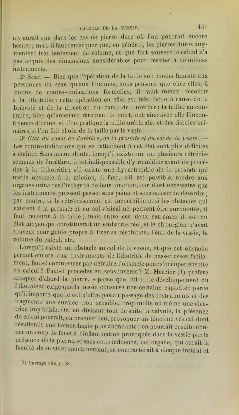 n’y aurait que dans les cas de pierre dure où l’on pourrait encore hésiter; mais il faut remarquer que, en général, les pierres dures aiig- merilenl très lentement de volume, et que fort souvent le calcul n’a pas acquis des dimensions considérables pour résister à de minces instruments. 2® Sexe. — Bien que l’opération de la laille soit moins funeste aux personnes du sexe qu’aux hommes, nous pensons que chez elles, à moins de contre-indications formelles, il vaut mieux recourir ù la lilhotritie : cette opération en effet est très facile à cause de la brièveté et de la direction du canal de l’urèthre ; la taille, au con- traire, bien qu’amenant rarement la mort, entraîne avec elle l’incon- tinence d’urine si l’on pratique la taille uréthrale, et des fistules uri- naires si l’on fait choix de la laille par le vagin. 3® État du canal de l'urèthre, de la prostate et du col de la vessie. — Les contre-indications qui se rattachent i\ cet état sont plus difficiles à établir. Sans aucun doute, lorsqu’il existe un on plusieurs rétrécis- sements de furèthre, il est indispensable d’y remédier avant de procé- der à la lilhotritie; s’il existe une hypertrophie de la prostate qui mette obstacle à la miction, il faut, s’il est possible, rendre aux organes urinaires l’intégrité de leur fonction, car il est nécessaire que les instruments puissent passer sans peine et sans causer de désordre; par contre, si le rétrécissement est incoercible et si les obstacles qui existent ù la prostate et au col vésical ne peuvent être surmontés, il faut recourir à la taille ; mais entre ces deux extrêmes il est un état moyen qui constituerait un embarras réel, si le chirurgien n’avait sauvent pour guide propre à fixer sa résolution, l’étal de la vessie, le volume du calcul, etc. Lorsqu’il existe un obstacle au col de la vessie, et que cet obstacle permet encore aux instruments de lilhotritie de passer assez facile- ment, faut-il commencer par détruire l’obstacle pour s’occuper ensuite du calcul ? Faut-il procéder en sens inverse? M. Mercier (1) préfère attaquer d’abord la pierre, a parce que, dit-il, le développement du lilholriteur exige que la vessie conserve une certaine capacité; parce qu’il importe que le col n’offre pas au passage des instruments et des fragments une surface trop sensible, trop molle ou même une cica- trice trop faible. Or, en divisant tout de suite la valvule, la présence du calcul pourrait, en premier lieu, provoquer un ténesme vésical dont résulterait une hémorrhagie plus abondante; on pourrait ensuite don- ner un coup de fouet à rinllainmation provoquée dans la vessie par la présence delà pierre, et sous cette influence, cet organe, qui aurait la faculté de se vider spontanément, se contracterait à chaque instant et