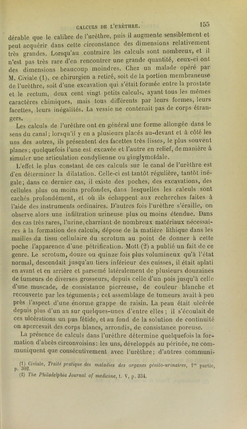 dérable que le calibre de l’urèlbre, puis il augmente sensiblement et peut acquérir dans cette circonstance des dimensions relativement très grandes. Lorsqu'au contraire les calculs sont nombreuXj et il n’est pas très rare d’en rencontrer une grande quantité, ceux-ci ont des dimensions beaucoup moindres. Chez un malade opère pai M. Civiale (1), ce chirurgien a retiré, soit de la portion membraneuse de l’urèthre, soit d’une excavation qui s’était formée entre la prostate et le rectum, deux cent vingt petits calculs, ayant tous les mêmes caractères chimiques, mais tous diftérents par leurs formes, leurs facettes, leurs inégalités. La vessie ne contenait pas de corps étran- gers. Les calculs de l’iirèthre ont en général une forme allongée dans le sens du canal ; lorsqu’il y en a plusieurs placés au-devant et à coté les uns des autres, ils présentent des facettes très lisses, le plus souvent planes ; quelquefois l’une est excavée et l’autre en relief, de manière à simuler une articulation condylienne ou ginglymoïdale. L’eflét le plus constant de ces calculs sur le canal de l’urèthre est d’en déterminer la dilatation. Celle-ci est tantôt régulière, tantôt iné- gale; dans ce dernier cas, il existe des poches, des excavations, des cellules plus ou moins profondes, dans lesquelles les calculs sont cachés profondément, et où ils échappent aux recherches faites à l’aide des instruments ordinaires. D’autres fois l’urèthre s’éraille, on observe alors une infiltration urineuse plus ou moins étendue. Dans des cas très rares, l’urine, charriant de nombreux matériaux nécessai- res à la formation des calculs, dépose de la matière lithique dans les mailles du tissu cellulaire du scrotum au point de donner à cette poche l’apparence d’une pétrification. Mott (2) a publié un fait de ce genre. Le scrotum, douze ou quinze'fois plus volumineux qu’à l’état normal, descendait jusqu’au tiers inférieur des cuisses, il était aplati en avant et en arrière et parsemé latéralement de plusieurs douzaines de tumeurs de diverses grosseurs, depuis celle d’un pois jusqu’à celle d’une muscade, de consistance pierreuse, de couleur blanche et recouverte par les téguments; cet assemblage de tumeurs avait à peu près l’aspect d’une énorme grappe de raisin. La peau était ulcérée depuis plus d’un an sur quelques-unes d’entre elles ; il s’écoulait de ces ulcérations un pus fétide, et au fond de la solution de continuité on apercevait des corps blancs, arrondis, de consistance poreuse. La présence de calculs dans l’urèthre détermine quelquefois la for- mation d’abcès circonvoisins; les uns, développés au périnée, ne com- muniquent que consécutivement avec l’urèthre; d’autres communi- p pratique des maladies des organes génilo-urinaires, 1 partie, (2) The Philadelphia Journal of medicine, t. V, p. 3Ü-i.