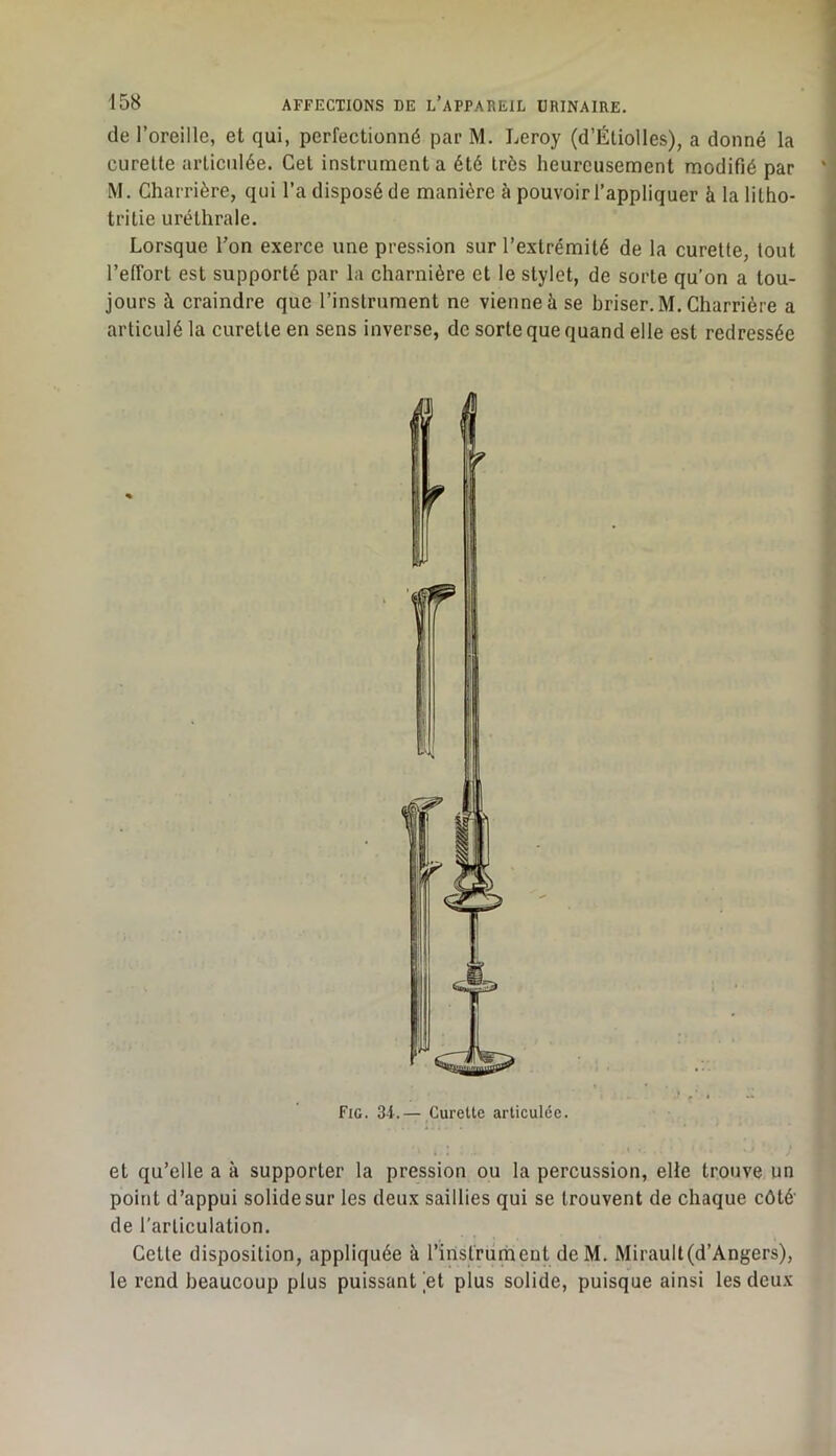 de l’oreille, et qui, perfectionné par M. Leroy (d’Étiolles), a donné la curette articulée. Cet instrumenta été très heureusement modifié par M. Charrière, qui l’a disposé de manière à pouvoir l’appliquer à la litho- tritie uréthrale. Lorsque l’on exerce une pression sur l’extrémité de la curette, tout l’effort est supporté par la charnière et le stylet, de sorte qu’on a tou- jours à craindre que l’instrument ne vienne à se hriser.M. Charrière a articulé la curette en sens inverse, de sorte que quand elle est redressée et qu’elle a à supporter la pression ou la percussion, elle trouve un point d’appui solide sur les deux saillies qui se trouvent de chaque côté’ de l'articulation. Cette disposition, appliquée à l’iristrument deM. Miraull(d’Angers), le rend beaucoup plus puissant et plus solide, puisque ainsi les deux Fig. 3-1.— Curette articulée.