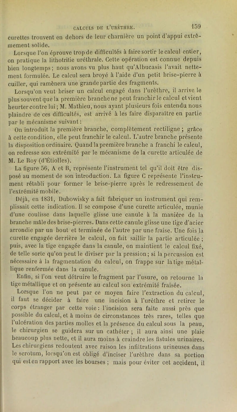 curettes trouvent en dehors de leur charnière un point d’appui exlrô- niement solide. Lorsque l’on éprouve trop de difficultés à faire sortir le calcul entier, on pratique la lilhotritie uréthrale. Celte opération est connue depuis bien longtemps; nous avons vu plus haut qu’Albucasis l’avait nette- ment formulée. Le calcul sera broyé à l’aide d’un petit brise-pierre à cuiller, qui ramènera une grande partie des fragments. Lorsqu’on veut briser un calcul engagé dans l’urèthre, il arrive le plus souvent que la première branche ne peut franchir le calcul et vient heurter contre lui; M. Mathieu, nous ayant plusieurs fois entendu nous plaindre de ces difficultés, est arrivé à les faire disparaître en partie par le mécanisme suivant : On introduit la première branche, complètement rectiligne ; grâce à celte condition, elle peut franchir le calcul. L’autre branche présente la disposition ordinaire. Quand la première branche a franchi le calcul, on redresse son extrémité par le mécanisme delà curette articulée de M. Le Roy (d’Étiolles). La figure 56, A et B, représente l’instrument tel qu’il doit être dis- posé au moment de son introduction. La figure G représente l’instru- ment rétabli pour former le brise-pierre après le redressement de l’extrémité mobile. Déjà, en 1831, Dubowisky a fait fabriquer un instrument qui rem- plissait cette indication. Il se compose d’une curette articulée, munie d’une coulisse dans laquelle glisse une canule à la manière de la branche mâle des brise-pierres. Dans cette canule glisse une tige d’acier arrondie par un bout et terminée de l’autre par une fraise. Une fois la curette engagée derrière le calcul, on fait saillir la partie articulée ; puis, avec la tige engagée dans la canule, on maintient le calcul fixé, de telle sorte qu’on peut le diviser par la pression; si la percussion est nécessaire à la fragmentation du calcul, on frappe sur la lige métal- lique renfermée dans la canule. Enfin, si l’on veut détruire le fragment par l’usure, on retourne la lige métallique et on présente au calcul son extrémité fraisée. Lorsque l’on ne peut par ce moyen faire l’extraction du calcul, il faut se décider à faire une incision à Turèthre et retirer le corps étranger par cette voie : l’incision sera faite aussi près que possible du calcul, et à moins de circonstances très rares, telles que l’ulcération des parties molles et la présence du calcul sous la peau, le chirurgien se guidera sur un cathéter ; il aura ainsi une plaie beaucoup plus nette, et il aura moins à craindre les fistules urinaires. Les chirurgiens redoutent avec raison les infiltrations urineuses dans le scrotum, lorsqu’on est obligé d’inciser Turèthre dans sa portion qui est en rapport avec les bourses ; mais pour éviter cet accident, il