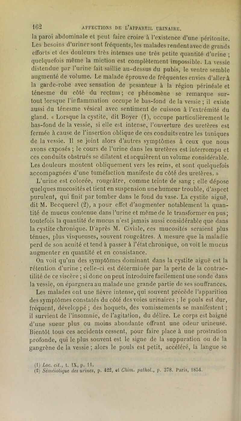 la paroi abdominale el peut faire croire à l’existence d’une péritonite. Les besoins d’uriner sont fréquents, les malades rendent avec de grands eiforls et des douleurs très intenses une très petite quantité d’urine ; quelquefois même la miction est complètement impossible. La vessie distendue par l’urine fait saillie au-dessus du pubis, le ventre semble augmenté de volume. Le malade éprouve de fréquentes envies d’aller à la garde-robe avec sensation de pesanteur à la région périnéale et ténesme du côté du rectum; ce phénomène se remarque sur- tout lorsque l’inflammation occupe le bas-fond de la vessie ; il existe aussi du ténesme vésical avec sentiment de cuisson à l’e.xtrémité du gland. « Lorsque la cystite, dit Boyer (1), occupe particulièrement le bas-fond de la vessie, si elle est intense, l’ouverture des uretères est fermée à cause de l’insertion oblique de ces conduits entre les tuniques de la vessie. 11 se joint alors d’autres symptômes à ceux que nous avons exposés ; le cours de l’urine dans les uretères est interrompu et ces conduits obstrués se dilatent et acquièrent un volume considérable. Les douleurs montent obliquement vers les reins, et sont quelquefois accompagnées d’une tuméfaction manifeste du côté des uretères. » L’urine est colorée, rougeâtre, comme teinte de sang ; elle dépose quelques mucosités et tient en suspension une humeur trouble, d’aspect purulent, qui finit par tomber dans le fond du vase. La cystite aiguë, dit M. Becquerel (2), a pour effet d’augmenter notablement la quan- tité de mucus contenue dans l’urine et môme de le transformer en pus; toutefois la quantité de mucus n’est jamais aussi considérable que dans la cystite chronique. D’après M. Civiale, ces mucosités seraient plus ténues, plus visqueuses, souvent rougeâtres. A mesure que la maladie perd de son acuité et tend à passer à l’état chronique, on voit le mucus augmenter en quantité et en consistance. On voit qu’un des symptômes dominant dans la cystite aiguë est la rétention d’urine ; celle-ci est déterminée par la perte de la contrac- tilité de ce viscère ; si donc on peut introduire facilement unesonde dans la vessie, on épargnera au malade une grande partie de ses souffrances. Les malades ont une fièvre intense, qui souvent précède l’apparition des symptômes constatés du côté des voies urinaires ; le pouls est dur, fréquent, développé; des hoquets, des vomissements se manifestent ; il survient de l’insomnie, de l’agitation, du délire. Le corps est baigné d’une sueur plus ou moins abondante offrant une odeur urineuse. Bientôt tous ces accidents cessent, pour faire place à une prostration profonde, qui le plus souvent est le signe de la suppuration ou de la gangrène de la vessie ; alors le pouls est petit, accéléré, la langue se (1) Loc. cil., t. IX, p. 11. Séméiotique des urines, p. 422, et Cliiin. palliol., p. 378. Paris, 1854.