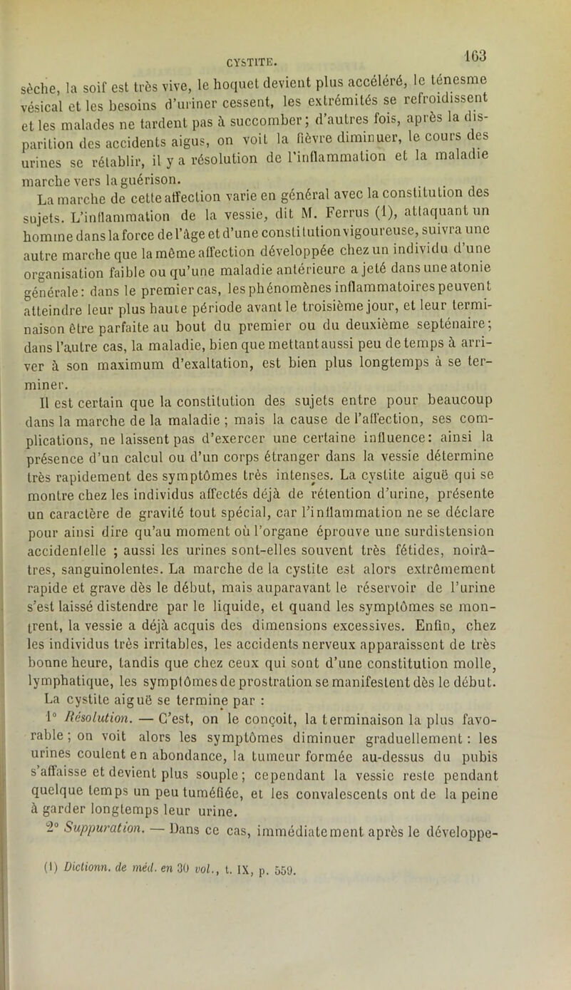 1G3 CYSTITE. sèche, la soif est très vive, le hoquet devient plus accéléré, le ténesme vésical et les besoins d’uriner cessent, les extrémités se refroidissent et les malades ne tardent pas à succomber, d autres fois, apiès la c is parition des accidents aigus, on voit la fièvre diminuer, le cours des urines se rétablir, il y a résolution de rinllammation et la maladie marche vers la guérison. La marche de cette affection varie en général avec la constitution des sujets. L’inflammation de la vessie, dit M. Ferrus (1), attaquant un homme dans la force de l’àge et d’une consli tution vigoureuse, suivra une autre marche que la même affection développée chez un individu d’une organisation faible ou qu’une maladie antérieure a jeté dans une atonie générale: dans le premier cas, les phénomènes inffammatoires peuvent atteindre leur plus haute période avant le troisième jour, et leur termi- naison être parfaite au bout du premier ou du deuxième septénaire; dans l’autre cas, la maladie, bien que mettant aussi peu de temps à arri- ver à son maximum d’exaltation, est bien plus longtemps à se ter- miner. Il est certain que la constitution des sujets entre pour beaucoup dans la marche de la maladie ; mais la cause de l’affection, ses com- plications, ne laissent pas d’exercer une certaine influence : ainsi la présence d’un calcul ou d’un corps étranger dans la vessie détermine très rapidement des symptômes très intenses, La cystite aiguë qui se montre chez les individus affectés déjà de rétention d’urine, présente un caractère de gravité tout spécial, car l’inllammation ne se déclare pour ainsi dire qu’au moment où l’organe éprouve une surdistension accidenlelle ; aussi les urines sont-elles souvent très fétides, noirâ- tres, sanguinolentes, La marche de la cystite est alors extrêmement rapide et grave dès le début, mais auparavant le réservoir de l’urine s’est laissé distendre par le liquide, et quand les symptômes se mon- trent, la vessie a déjà acquis des dimensions excessives. Enfin, chez les individus très irritables, les accidents nerveux apparaissent de très bonne heure, tandis que chez ceux qui sont d’une constitution molle, lymphatique, les symptômes de prostration se manifestent dès le début. La cystite aiguë se termine par : 1® Résolution. — C’est, on le conçoit, la terminaison la plus favo- rable ; on voit alors les symptômes diminuer graduellement: les urines coulent en abondance, la tumeur formée au-dessus du pubis s affaisse et devient plus souple; cependant la vessie reste pendant quelque temps un peu tuméfiée, et les convalescents ont de la peine à garder longtemps leur urine. 2“ Suppuration. — Dans ce cas, immédiatement après le développe- (1) Dictionn. de méd. en 3Ü vol., t. IX, p. 550.