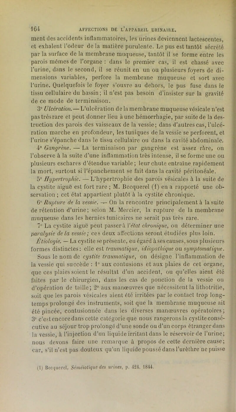 ment des accidents inllammaioires, les urines deviennent lactescentes, et exhalent l’odeur de la matière purulente. Le pus est tantôt sécrété par la surface de la membrane muqueuse, tantôt il se forme entre les parois mômes de l’organe ; dans le premier cas, il est chassé avec l’urine, dans le second, il se réunit en un ou plusieurs foyers de di- mensions variables, perfore la membrane muqueuse et sort avec l’urine. Quelquefois le foyer s’ouvre au dehors, le pus fuse dans le tissu cellulaire du bassin; il n’est pas besoin d’insister sur la gravité de ce mode de terminaison. 3® Ulcération. — L’ulcération de la membrane muqueuse vésicale n’est pas très rare et peut donner lieu à une hémorrhagie, par suite de la des- truction des parois des vaisseaux de la vessie; dans d’autres cas, l’ulcé- ration marche en profondeur, les tuniques de la vessie se perforent, et l’urine s’épanche dans le tissu cellulaire ou dans la cavité abdominale. 4® Gangrène. — La terminaison par gangrène est assez rère, on l’observe à la suite d’une inflammation très intense, il se forme une ou plusieurs eschares d’étendue variable ; leur chute entraîne rapidement la mort, surtout si l’épanchement se fait dans la cavité péritonéale. 5® Hyperh'opkie. —L’hypertrophie des parois vésicales à la suite de la cystite aiguë est fort rare ; M. Becquerel (I) en a rapporté une ob- servation ; cet état appartient plutôt à la cystite chronique. 6® Rupture de la vessie. On la rencontre principalement à la suite de rétention d’urine; selon M. Mercier, la rupture de la membrane muqueuse dans les hernies tunicaires ne serait pas très rare. 7® La cystite aiguë peut passerè Vétat chronique., ou déterminer une paralysie delà vessie; ces deux alfecLions seront étudiées plus loin. Étiologie. — La cystite se présente, eu égard à ses causes, sous plusieurs formes distinctes: elle est traumatique, idiopathique on symptomatique. Sous le nom de cystite traumatique, on désigne l’inflammation de la vessie qui succède : 1® aux contusions et aux plaies de cet organe, que ces plaies soient le résultat d’un accident, ou qu’elles aient été faites par le chirurgien, dans les cas de ponction de la vessie ou d’opération de taille; 2® aux manœuvres que nécessitent la lithotritie, suit que les parois vésicales aient été irritées par le contact trop long- temps prolongé des instruments, soit que la membrane muqueuse ait été pincée, contusionnée dans les diverses manœuvres opératoires; 3® c’est encoredans cette catégorie que nous rangeronsla cystite consé- cutive au séjour trop prolongé d’une sonde ou d’un corps étranger dans la vessie, l’injection d’un liquide irritant dans le réservoir de l’urine; nous devons faire une remarque ù propos de cette dernière cause; car, s’il n’est pas douteux qu’un liquide poussé dans Turèthre îie puisse (1) Bcc'iuercl, Séméiotique des urines, p. -j“21.