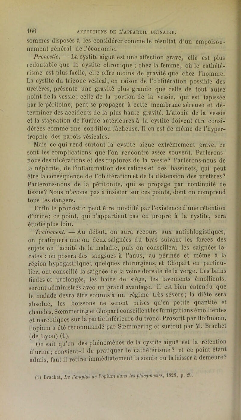 sommes disposés à les considérer comme le résultat d’un empoison- nement général de l’économie. Pronostic, — La cystite aiguë est une aflection grave, elle est plus redoutable que la cystite chronique ; chez la femme, où le cathété- risme est plus facile, elle offre moins de gravité que chez l’homme. La cystite du trigone vésical, en raison de l’oblitération possible des uretères, présente une gravité plus grande que celle de tout autre point de la vessie; celle de la portion de la vessie, qui est tapissée par le péritoine, peut se propager à cette membrane séreuse et dé- terminer des accidents de la plus haute gravité. L’atonie de la vessie et la stagnation de l’urine antérieures à la cystite doivent être consi- dérées comme une condition fâcheuse. Il en est de même de l’hyper- trophie des parois vésicales. Mais ce qui rend surtout la cystite aiguë extrêmement grave, ce sont les complications que l’on rencontre assez souvent. Parlerons- nous des ulcérations et des ruptures de la vessie? Parlerons-nous de la néphrite, de l’inflammation des calices et des bassinets, qui peut être la conséquence de l’oblitération et de la distension des uretères? Parlerons-nous de la péritonite, qui se propage par continuité de tissus? Nous n’avons pas à insister sur ces points, dont on comprend tous les dangers. Enfin le pronostic peut être modifié par l’existence d’une rétention d’urine; ce point, qui n’appartient pas en propre à la cystite, sera étudié plus loin. Traitement. — Au début, on aura recours aux antiphlogistiques, on pratiquera une ou deux saignées du bras suivant les forces des sujets ou l’acuité de la maladie, puis on conseillera les saignées lo- cales : on posera des sangsues à l’anus, au périnée et même â la région hypogastrique; quelques chirurgiens, et Chopart en particu- lier, ont conseillé la saignée de la veine dorsale de la verge. Les bains tièdes et prolongés, les bains de siège, les lavements émollients, seront administrés avec un grand avantage. 11 est bien entendu que le malade devra être soumis à un régime très sévère; la diète sera absolue, les boissons ne seront prises qu’en petite quantité et chaudes. Sœmmering et Chopart conseillentles fumigations émollientes et narcotiques sur la partie inférieure du tronc. Proscrit parlloflmann, l’opium a été recommandé par Sœmmering et surtout par M. Brachet (de Lyon) (i). On sait qu’un des phénomènes de la cystite aiguë est la rétention d’urine; convient-il de pratiquer le cathétérisme? et ce point étant admis, faut-il retirer immédiatement la sonde ou la laisser à demeure?