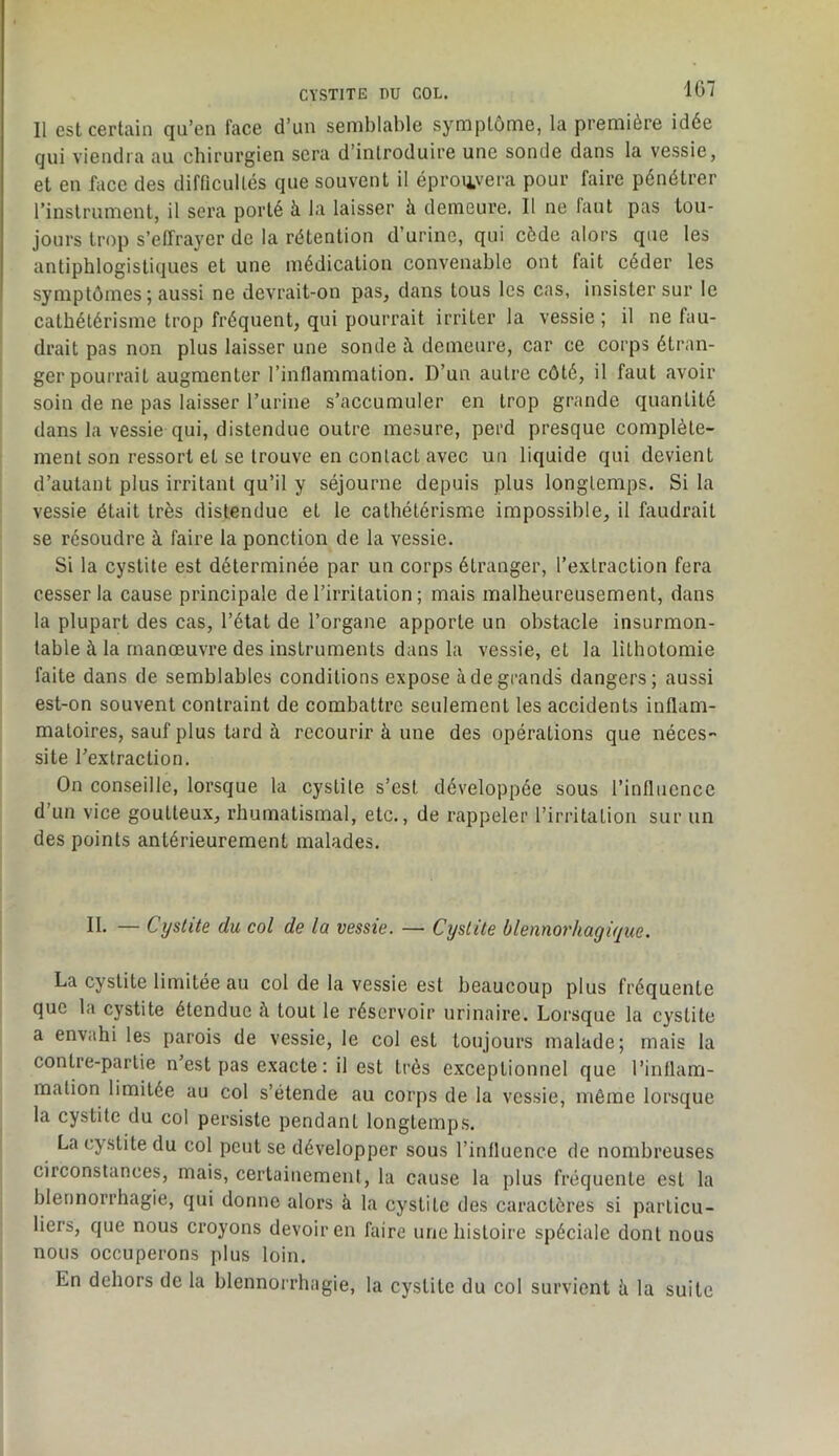 CYSTITE nu COL. 1G7 Il est certain qu’en face d’un semblable symptôme, la première idée qui viendra au chirurgien sera d’introduire une sonde dans la vessie, et en face des difficullés que souvent il éproiivera pour faire pénétrer l’instrument, il sera porté à la laisser à demeure. Il ne faut pas tou- jours trop s’effrayer de la rétention d’urine, qui cède alors que les antiphlogistiques et une médication convenable ont fait céder les symptômes ; aussi ne devrait-on pas, dans tous les cas, insister sur le cathétérisme trop fréquent, qui pourrait irriter la vessie ; il ne fau- drait pas non plus laisser une sonde à demeure, car ce corps étran- ger pourrait augmenter l’inflammation. D’un autre côté, il faut avoir soin de ne pas laisser l’urine s’accumuler en trop grande quantité dans la vessie qui, distendue outre mesure, perd presque complète- ment son ressort et se trouve en contact avec un liquide qui devient d’autant plus irritant qu’il y séjourne depuis plus longtemps. Si la vessie était très distendue et le cathétérisme impossible, il faudrait se résoudre à faire la ponction de la vessie. Si la cystite est déterminée par un corps étranger, l’e,vtraction fera cesser la cause principale de l’irritation ; mais malheureusement, dans la plupart des cas, l’état de l’organe apporte un obstacle insurmon- table à la manœuvre des instruments dans la vessie, et la lithotomie faite dans de semblables conditions expose à de grands dangers; aussi est-on souvent contraint de combattre seulement les accidents inflam- matoires, sauf plus tard à recourir à une des opérations que néces- site rexlraction. On conseille, lorsque la cystite s’est développée sous l’influence d’un vice goutteux, rhumatismal, etc., de rappeler l’irritation sur un des points antérieurement malades. II. — Cystite du col de la vessie. — Cystite blennorhagique. La cystite limitée au col de la vessie est beaucoup plus fréquente que la cystite étendue à tout le réservoir urinaire. Lorsque la cystite a envahi les parois de vessie, le col est toujours malade; mais la contre-partie n’est pas exacte : il est très exceptionnel que l’inflam- mation limitée au col s’étende au corps de la vessie, même lorsque la cystite du col persiste pendant longtemps. La cystite du col peut se développer sous l’influence de nombreuses circonstances, mais, certainement, la cause la plus fréquente est la blennorrhagie, qui donne alors à la cystite des caractères si particu- liers, que nous croyons devoir en faire une histoire spéciale dont nous nous occuperons plus loin.