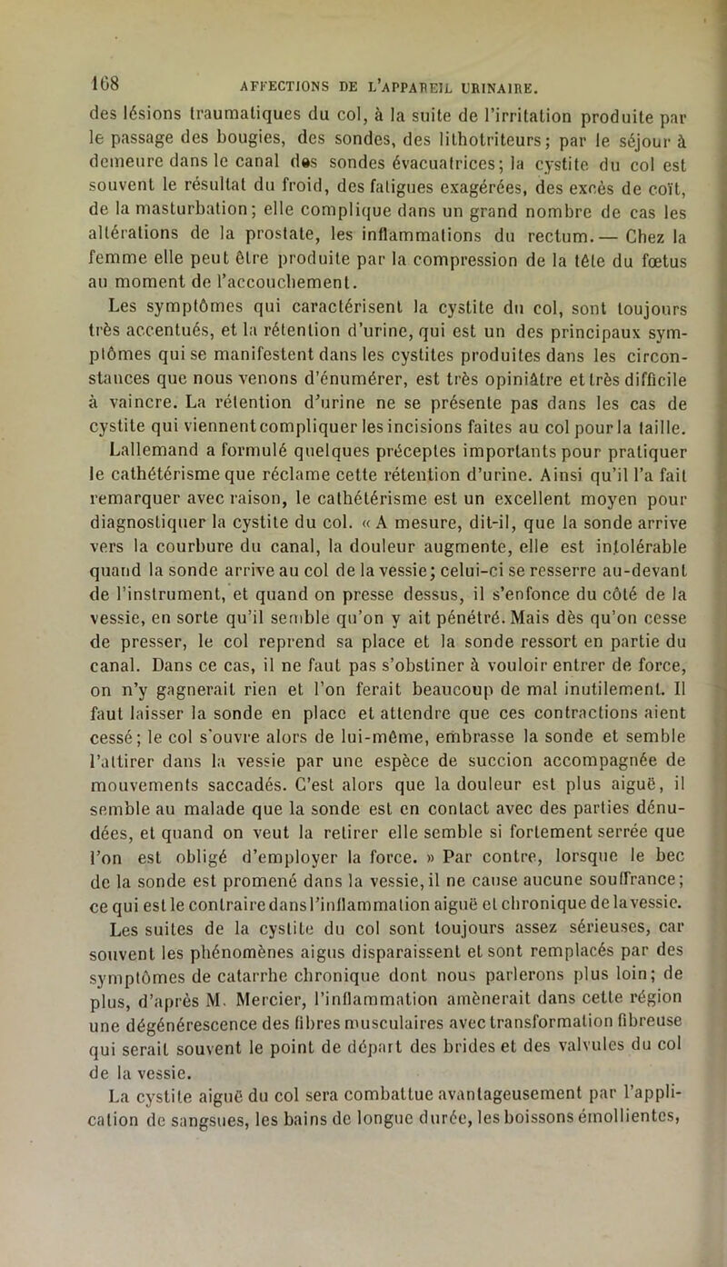 des lésions traumaliques du col, à la suite de l’irritation produite par le passage des bougies, des sondes, des lilhotriteurs ; par le séjour à demeure dans le canal des sondes évacuatrices; la cystite du col est souvent le résultat du froid, des fatigues exagérées, des excès de coït, de la masturbation; elle complique dans un grand nombre de cas les altérations de la prostate, les inflammations du rectum.—Chez la femme elle peut être produite par la compression de la tête du fœtus au moment de raccoucbement. Les symptômes qui caractérisent la cystite du col, sont toujours très accentués, et la rétention d’urine, qui est un des principaux sym- ptômes qui se manifestent dans les cystites produites dans les circon- stances que nous venons d’énumérer, est très opiniâtre et très difficile à vaincre. La rétention d’urine ne se présente pas dans les cas de cystite qui viennent compliquer les incisions faites au col pour la taille. Lallemand a formulé quelques préceptes importants pour pratiquer le cathétérisme que réclame cette rétention d’urine. Ainsi qu’il l’a fait remarquer avec raison, le cathétérisme est un excellent moyen pour diagnostiquer la cystite du col. « A mesure, dit-il, que la sonde arrive vers la courbure du canal, la douleur augmente, elle est intolérable quand la sonde arrive au col de la vessie; celui-ci se resserre au-devant de l’instrument, et quand on presse dessus, il s’enfonce du côté de la vessie, en sorte qu’il semble qu’on y ait pénétré. Mais dès qu’on cesse de presser, le col reprend sa place et la sonde ressort en partie du canal. Dans ce cas, il ne faut pas s’obstiner à vouloir entrer de force, on n’y gagnerait rien et l’on ferait beaucoup de mal inutilement. Il faut laisser la sonde en place et attendre que ces contractions aient cessé; le col s'ouvre alors de lui-même, embrasse la sonde et semble l’attirer dans la vessie par une espèce de succion accompagnée de mouvements saccadés. C’est alors que la douleur est plus aiguë, il semble au malade que la sonde est en contact avec des parties dénu- dées, et quand on veut la retirer elle semble si fortement serrée que l’on est obligé d’employer la force. » Par contre, lorsque le bec de la sonde est promené dans la vessie,il ne cause aucune souffrance; ce qui est le contraire dans l’inflammation aiguë et chronique de la vessie. Les suites de la cystite du col sont toujours assez sérieuses, car souvent les phénomènes aigus disparaissent et sont remplacés par des symptômes de catarrhe chronique dont nous parlerons plus loin; de plus, d’après M. Mercier, l’inflammation amènerait dans cette région une dégénérescence des fibres musculaires avec transformation fibreuse qui serait souvent le point de départ des brides et des valvules du col de la vessie. La cystite aiguë du col sera combattue avantageusement par l’appli- cation de sangsues, les bains de longue durée, les boissons émollientes,