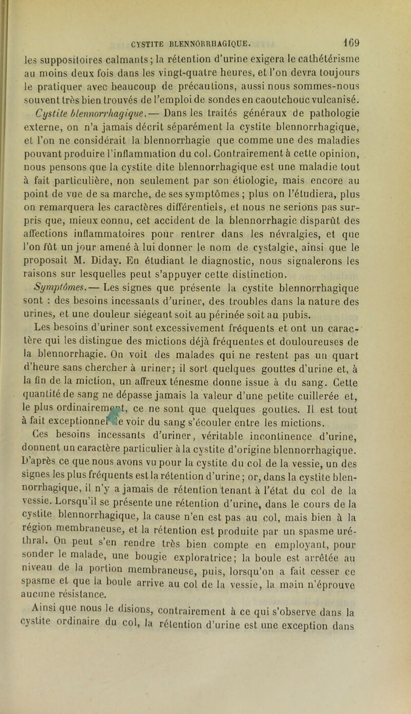 les suppositoires calmants; la rétention d’urine exigera le cathétérisme au moins deux fois dans les vingt-quatre heures, et l’on devra toujours le pratiquer avec beaucoup de précautions, aussi nous sommes-nous souvent très bien trouvés de remploi de sondes en caoutchouc vulcanisé. Cystite blennorrhagique.— Dans les traités généraux de pathologie externe, on n’a jamais décrit séparément la cystite blennorrhagique, et l’on ne considérait la blennorrhagie que comme une des maladies pouvant produire l’inflammation du col. Contrairement à cette opinion, nous pensons que la cystite dite blennorrhagique est une maladie tout à fait particulière, non seulement par son étiologie, mais encore au point de vue de sa marche, de ses symptômes ; plus on l’étudiera, plus on remarquera les caractères différentiels, et nous ne serions pas sur- pris que, mieux connu, cet accident de la blennorrhagie disparût des affections inflammatoires pour rentrer dans les névralgies, et que l’on fût un jour amené à lui donner le nom de cystalgie, ainsi que le proposait M. Diday. En étudiant le diagnostic, nous signalerons les raisons sur lesquelles peut s’appuyer cette distinction. Symptômes.— Les signes que présente la cystite blennorrhagique sont : des besoins incessants d’uriner, des troubles dans la nature des urines, et une douleur siégeant soit au périnée soit au pubis. Les besoins d’uriner sont excessivement fréquents et ont un carac- tère qui les distingue des mictions déjà fréquentes et douloureuses de la blennorrhagie. On voit des malades qui ne restent pas un quart d’heure sans chercher à uriner; il sort quelques gouttes d’urine et, à la fin de la miction, un alTreux ténesme donne issue à du sang. Cette quantité de sang ne dépasse jamais la valeur d’une petite cuillerée et, le plus ordinairement, ce ne sont que quelques gouttes. Il est tout à fait exceptionnel !e voir du sang s’écouler entre les mictions. Ces besoins incessants d’uriner, véritable incontinence d’urine, donnent un caractère particulier à la cystite d’origine blennorrhagique. D après ce que nous avons vu pour la cystite du col de la vessie, un des signes les plus fréquents est la rétention d’urine ; or, dans la cystite blen- norrhagique, il n y a jamais de rétention tenant à l’état du col de la messie. Lorsqu il se présente une rétention d’urine, dans le cours de la cystite blennorrhagique, la cause n’en est pas au eol, mais bien à la région membraneuse, et la rétention est produite par un spasme uré- thral. On peut s en rendre très bien compte en employant, pour sonder le malade, une bougie exploratrice; la boule est arrêtée au niveau de la portion membraneuse, puis, lorsqu’on a fait cesser ce spasme et que la boule arrive au col de la vessie, la main n’éprouve aucune résistance. Ainsi que nous le disions, contrairement à ce qui s’observe dans la cystite ordinaire du col, la rétention d’urine est une exception dans