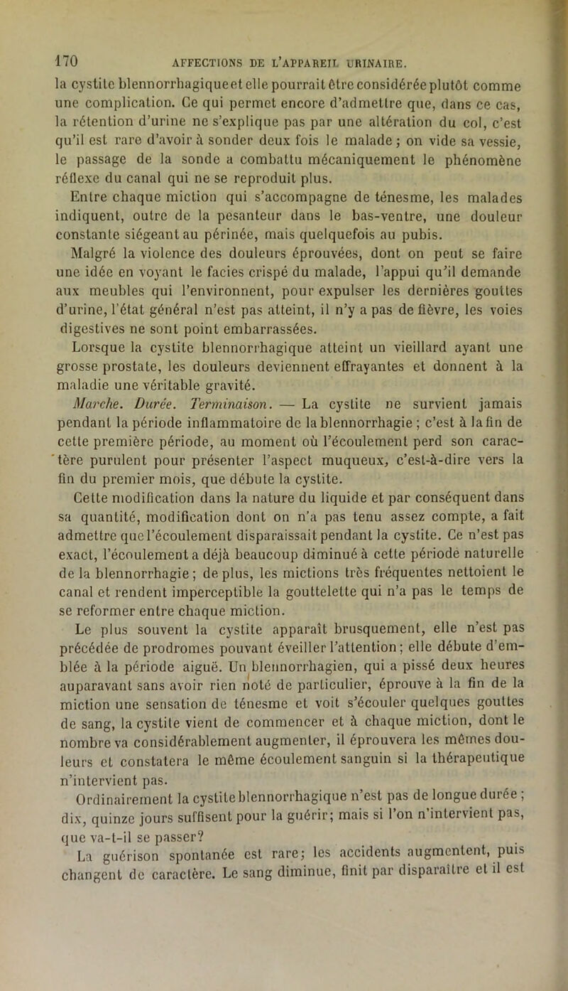la cystilc blennorrhagiqueet elle pourrait être considérée plutôt comme une complication. Ce qui permet encore d’admettre que, dans ce cas, la rétention d’urine ne s’explique pas par une altération du col, c’est qu’il est rai’6 d’avoir à sonder deux fois le malade ; on vide sa vessie, le passage de la sonde a combattu mécaniquement le phénomène réflexe du canal qui ne se reproduit plus. Entre chaque miction qui s’accompagne de ténesme, les malades indiquent, outre de la pesanteur dans le bas-ventre, une douleur constante siégeant au périnée, mais quelquefois au pubis. Malgré la violence des douleurs éprouvées, dont on peut se faire une idée en voyant le faciès crispé du malade, l’appui qu’il demande aux meubles qui l’environnent, pour expulser les dernières gouttes d’urine, l’état général n’est pas atteint, il n’y a pas de fièvre, les voies digestives ne sont point embarrassées. Lorsque la cystite blennorrhagique atteint un vieillard ayant une grosse prostate, les douleurs deviennent effrayantes et donnent à la maladie une véritable gravité. Marche. Durée. Terminaison. — La cystite ne survient jamais pendant la période inflammatoire de la blennorrhagie ; c’est à la fin de cette première période, au moment où l’écoulement perd son carac- tère purulent pour présenter l’aspect muqueux, c’est-à-dire vers la lin du premier mois, que débute la cy'stite. Cette modification dans la nature du liquide et par conséquent dans sa quantité, modification dont on n’a pas tenu assez compte, a fait admettre que l’écoulement disparaissait pendant la cystite. Ce n’est pas exact, l’écoulement a déjà beaucoup diminué à cette période naturelle de la blennorrhagie; déplus, les mictions très fréquentes nettoient le canal et rendent imperceptible la gouttelette qui n’a pas le temps de se reformer entre chaque miction. Le plus souvent la cystite apparaît brusquement, elle n’est pas précédée de prodromes pouvant éveiller l’attention ; elle débute d’em- blée à la période aiguë. Un blennorrhagien, qui a pissé deux heures auparavant sans avoir rien noté de particulier, éprouve à la fin de la miction une sensation de ténesme et voit s’écouler quelques gouttes de sang, la cystite vient de commencer et à chaque miction, dont le nombre va considérablement augmenter, il éprouvera les mômes dou- leurs et constatera le même écoulement sanguin si la thérapeutique n’intervient pas. Ordinairement la cystite blennorrhagique n’est pas de longue durée ; di.v, quinze jours suffisent pour la guérir; mais si 1 on n intervient pas, que va-t-il se passer? La guérison spontanée est rare; les accidents augmentent, puis changent de caractère. Le sang diminue, finit par disparaître et il est