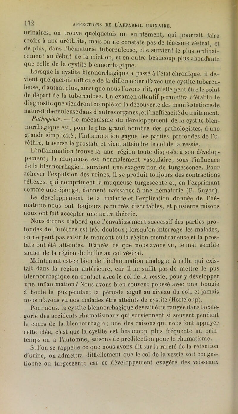 urinaires, on trouve quelquefois un suintement, qui pourrait faire croire à une uréthrite, mais on ne constate pas de ténesme vésical, et de plus, dans Thématurie tuberculeuse, elle survient le plus ordinai- rement au début de la miction, et en outre beaucoup plus abond’ante que celle de la cystite blennorrhagique. Loisque la cystite blennorrhagique a passé à l’état chronique, il de- vient quelquefois difficile de la différencier d’avec une cystite tubercu- leuse, d autant plus, ainsi que nous l avons dit, qu’elle peut être le point de départ de la tuberculose. Un examen attentif permettra d’établir le diagnosticque viendrontcompléter la découverte des manifestalionsde naturetuberculeusedans d’autresorganes, etl’inefficacitédu traitement. Pathogenie. — Le mécanisme du développement de la cystite blen- norrhagique est, pour le plus grand nombre des pathologistes, d’une grande simplicité; l’inllammation gagne les parties profondes de l’u- rèthre, traverse la prostate et vient atteindre le col de la vessie. L inflammation trouve là une région toute disposée a son dévelop- pement; la muqueuse est normalement vasculaire; sous l’influence de la blennorrhagie il survient une exagération de turgescence. Pour achever l’expulsion des urines, il se produit toujours des contractions réflexes, qui compriment la muqueuse turgescente et, en l’expritnant comme une éponge, donnent naissance à une hématurie (F. Guyon). Le développement de la maladie et l’explication donnée de l’hé- maturie nous ont toujours paru très discutables, et plusieurs raisons nous ont fait accepter une autre théorie. Nous dirons d’abord que l’envahissement successif des parties pro- fondes de l’urèthré est très douteux; lorsqu’on interroge les malades, on ne peut pas saisir le moment où la région membraneuse et la pros- tate ont été atteintes. D’après ce que nous avons vu, le mal semble sauter de la région du bulbe au col vésical. Maintenant est-ce bien de l’inflammation analogue à celle qui exis- tait dans la région antérieure, car il ne suffit pas de mettre le pus blennorrhagique en contact avec le col de la vessie, pour y développer une inflammation? Nous avons bien souvent poussé avec une bougie à boule le pus pendant la période aiguë au niveau du col, et jamais nous n’avons vu nos malades être atteints de cystite (Horteloup). Pourrions, la cystite blennorrhagique devrailêtre rangéedanslacaté- gorie des accidents rhumatismaux qui surviennent si souvent pendant le cours de la blennorrhagie; une des raisons qui nous font appuyer cette idée, c’est que la cystite est beaucoup plus fréquente au prin- temps ou à l’automne, saisons de prédilection pour le rhumatisme. Si l’on se rappelle ce que nous avons dit sur la rareté de la rétention d’urine, on admettra difficilement que le col de la vessie soit conges- tionné ou tui'gescent; car ce développement exagéré des vaisseaux