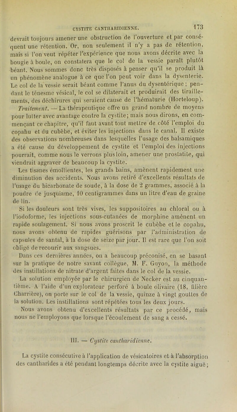 devrait toujours amener une obstruction de l’ouverture et par consé- quent une rétention. Or, non seulement il n y a pas de rétention, mais si l’on veut répéter l’expérience que nous avons décrite avec la bougie à boule, on constatera que le col de la vessie paraît plutôt béant. Nous sommes donc très disposés à penser qu’il se produit là un phénomène analogue à ce que l’on peut voir dans la dysenterie. Le col de la vessie serait béant comme l’anus du dysentérique ; pen- dant le ténesme vésical, le col se dilaterait et produirait des tiraille- ments, des déchirures qui seraient cause de l’hématurie (Horteioup). Traitement. —La thérapeutique offre un grand nombi'e de moyens pour lutter avec avantage contre la cystite; mais nous dirons, en com- mençant ce chapitre, qu’il faut avant tout mettre de côté l’emploi du copahu et du cubèbe, et éviter les injections dans le canal. Il existe des observations nombreuses dans lesquelles l’usage des balsamiques a été cause du développement de cystite et l’emploi des injections pourrait, comme nous le verrons plus loin, amener une prostatite, qui viendrait aggraver de beaucoup la cystite. Les tisanes émollientes, les grands bains, amènent rapidement une diminution des accidents. Nous avons retiré d’excellents résultats de l’usage du bicarbonate de soude, à la dose de 2 grammes, associé à la poudre de jusquiame, 10 centigrammes dans un litre d’eau de graine de tin. Si les douleurs sont très vives, les suppositoires au chloral ou à l’iodoforme, les injections sous-cutanées de morphine amènent un rapide soulagement. Si nous avons proscrit le cubèbe et le copahu, nous avons obtenu de rapides guérisons par l’administration de capsules de santal, à la dose de seize par jour. Il est rare que l’on soit obligé de recourir aux sangsues. Dans ces dernières années, on a beaucoup préconisé, en se basant sur la pratique de notre savant collègue, M. F. Guyon, la méthode des instillations de nitrate d’argent faites dans le col de la vessie. La solution employée par le chirurgien de Necker est au cinquan- tième. A l’aide d’un explorateur perforé à boule olivaire (18, libère Charrière), on porte sur le col de la vessie, quinze à vingt gouttes de la solution. Les instillations sont répétées tous les deux jours. Nous avons obtenu d’excellents résultats par ce procédé, mais nous ne l’employons que lorsque l’écoulement de sang a cessé. III. — Cystite cantliaridienne. La cystite consécutive à l’application de vésicatoires et à l’absorption des cantharides a été pemlant longtemps décrite avec la cystite aiguë;