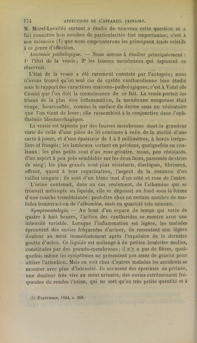 M. Morel-Lavallée surtout a étudié de nouveau cette question et a fait connaître bon nombre de particularités fort importantes; c’est à ’ son mémoire (1) que nous emprunterons les principaux traits relatifs . il ce genre d’atîection. ; Anatomie pathologique. — Nous aurons à étudier principalement : ' 1“ l’état de la vessie; 2® les fausses membranes qui tapissent ce réservoir. L’état de la vessie a été rarement constaté par l’autopsie; nous n’avons trouvé qu’un seul cas de cystite cantharidienne bien étudié ] sous le rappqrt des caractères anatomo-pathologiques ; c’est à Vidal (de i Cassis) que l’on doit la connaissance de ce fait. La vessie portait les !l traces de la plus vive inflammation, la membrane muqueuse était rouge, boursouflée, comme la surface du derme sous un vésicatoire ■ que l’on vient de lever; elle ressemblait à la conjonctive dans l’oph- j thalmie blennorrhagique. ' La vessie est tapissée par des fausses membranes dont la grandeur . ; varie de celle d’une pièce de 50 centimes à celle de la moitié d’une carte à jouer, et d’une épaisseur de 1 à 2 millimètres, à bords irrégu- liers et frangés; les lambeaux sortent en pelotons, quelquefois en rou- leaux : les plus petits sont d’un rose grisâtre, mous, peu résistants, d’un aspect à peu près semblable sur les deux faces, parsemés de stries de sang; les plus grands sont plus résistants, élastiques, fibrineux, offrant, quant à leur organisation, l’aspect de la couenne d’un caillot sanguin; ils sont d’un blanc mat d’un côté et rose de l’autre. L’urine contenait, dans un cas seulement, de l’albumine qui sc trouvait mélangée au liquide, elle se déposait au fond sous la forme d’une couche tremblotante; peut-être chez un certain nombre de ma- lades trouvera-t-on de l’albumine, mais en quantité très minime. Symptomatologie. — Au bout d’un espace de temps qui varie de quatre à huit heures. Faction des cantharides se montre avec une intensité variable. Lorsque l’inflammation est légère, les malades éprouvent des envies fréquentes d’uriner, ils ressentent une légère douleur au méat immédiatement après l’expulsion de la dernière goutte d’urine. Ce liquide est mélangé à de petites boulettes molles, constituées par des pseudo-membranes ; il n’y a pas de fièvre, quel- quefois môme les symptômes ne présentent pas assez de gravité pour attirer l’attention. Mais on voit chez d’autres malades les accidents se montrer avec plus d’intensité. Ils accusent des épreintes au périnée, une douleur très vive au méat urinaire, des envies extrêmement fré- quentes de rendre l’urine, qui ne sort qu’en très petite quantité et à (1) Expérience, 1841, n. 368.