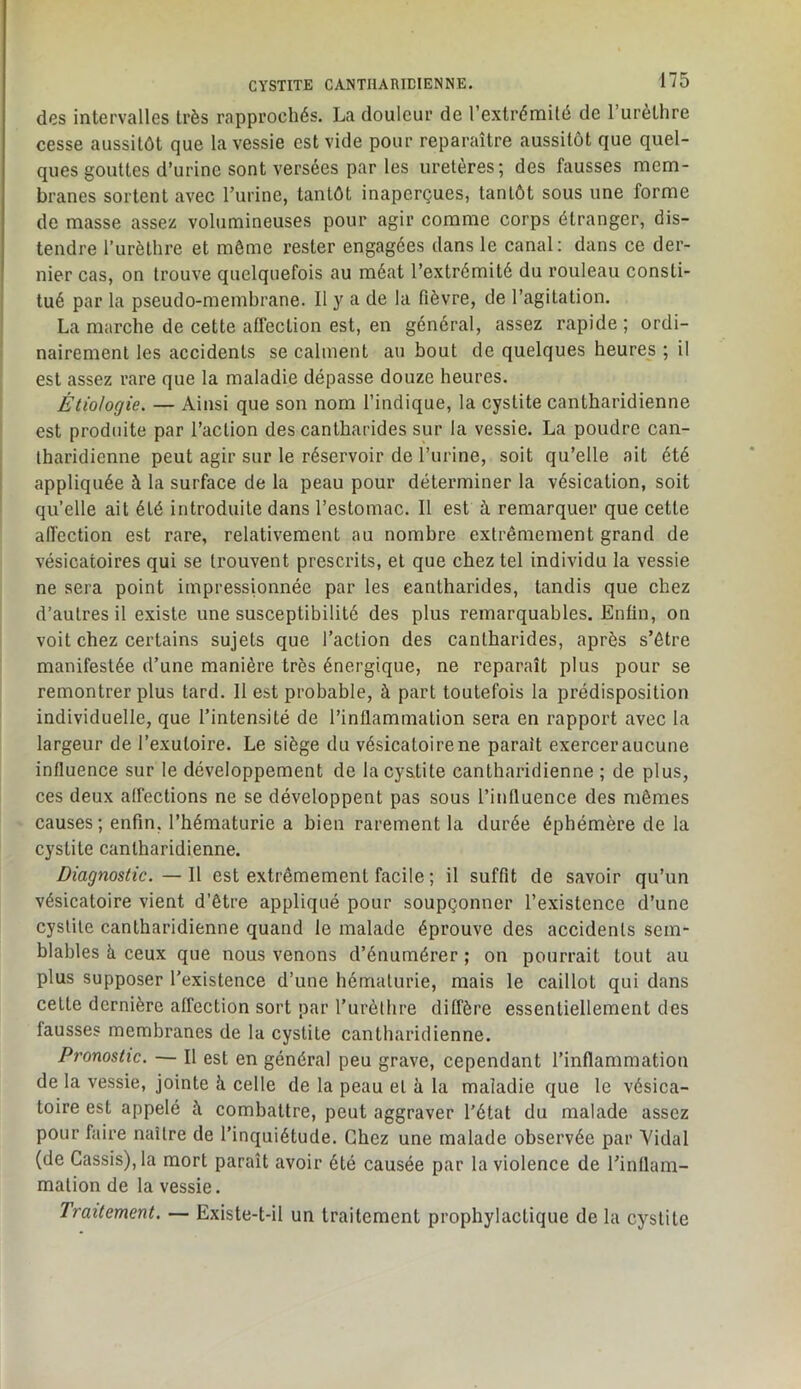 des intervalles très rapprochés. La douleur de l’extrémilé de Turèthre cesse aussitôt que la vessie est vide pour reparaître aussitôt que quel- ques gouttes d’urine sont versées parles uretères; des fausses mem- branes sortent avec l’urine, tantôt inaperçues, tantôt sous une forme de masse assez volumineuses pour agir comme corps étranger, dis- tendre l’urèlhre et môme rester engagées dans le canal: dans ce der- nier cas, on trouve quelquefois au méat l’extrémité du rouleau consti- tué par la pseudo-membrane. Il y a de la fièvre, de l’agitation. La marche de cette affection est, en général, assez rapide ; ordi- ! nairemenl les accidents se calment au bout de quelques heures ; il est assez rare que la maladie dépasse douze heures. ! Étiologie. — Ainsi que son nom l’indique, la cystite cantharidienne ; est produite par l’action des cantharides sur la vessie. La poudre can- tharidienne peut agir sur le réservoir de l’urine, soit qu’elle ait été appliquée à la surface de la peau pour déterminer la vésication, soit qu’elle ait été introduite dans l’estomac. Il est à remarquer que cette aiïection est rare, relativement au nombre extrêmement grand de vésicatoires qui se trouvent prescrits, et que chez tel individu la vessie ne sera point impressionnée par les cantharides, tandis que chez d’autres il existe une susceptibilité des plus remarquables. Enfin, on voit chez certains sujets que l’action des cantharides, après s’être manifestée d’une manière très énergique, ne reparaît plus pour se remontrer plus tard. Il est probable, à part toutefois la prédisposition individuelle, que l’intensité de l’inflammation sera en rapport avec la largeur de l’exutoire. Le siège du vésicatoire ne parait exercer aucune influence sur le développement de lacys.tite cantharidienne ; de plus, ces deux affections ne se développent pas sous l’influence des mêmes causes ; enfin, l’hématurie a bien rarement la durée éphémère de la cystite cantharidienne. Diagnostic. — Il est extrêmement facile ; il suffit de savoir qu’un vésicatoire vient d’être appliqué pour soupçonner l’existence d’une cystite cantharidienne quand le malade éprouve des accidents sem- blables à ceux que nous venons d’énumérer ; on pourrait tout au plus supposer l’existence d’une hématurie, mais le caillot qui dans cette dernière affection sort par l’urèthre diffère essentiellement des fausses membranes de la cystite cantharidienne. Pronostic. — Il est en général peu grave, cependant l’inflammation de la vessie, jointe à celle de la peau et à la maladie que le vésica- toire est appelé à combattre, peut aggraver l'état du malade assez pour faire naître de l’inquiétude. Chez une malade observée par Yidal (de Cassis), la mort paraît avoir été causée par la violence de l’inflam- mation de la vessie. Traitement. — Existe-t-il un traitement prophylactique de la cystite