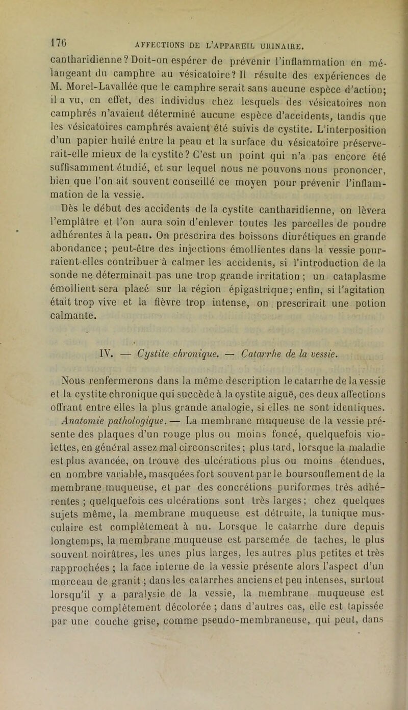 canlharidienne? Doit-on espérer de prévenir l’inflammation en mé- langeant du camphre au vésicatoire? Il résulte des expériences de M. Morel-Lavallée que le camphre serait sans aucune espèce d’action; il a \u, en ellet, des individus chez lesquels des vésicatoires non camphrés n’avaieiit déterminé aucune espèce d’accidents, tandis que les vésicatoires camphrés avaient été suivis de cystite. L’interposition d’un papier huilé entre la peau et la surface du vésicatoire préserve- rait-elle mieux de la cystite? C’est un point qui n’a pas encore été suffisamment étudié, et sur lequel nous ne pouvons nous prononcer, bien que l’on ait souvent conseillé ce moyen pour prévenir l’inflam- mation de la vessie. Dès le début des accidents de la cystite cantharidienne, on lèvera l’emplâtre et l’on aura soin d’enlever toutes les parcelles de poudre adhérentes à la peau. On prescrira des boissons diurétiques en grande abondance ; peut-être des injections émollientes dans la vessie pour- raient-elles contribuer à calmer les accidents, si l’introduction de la sonde ne déterminait pas une trop grande irritation ; un cataplasme émollient sera placé sur la région épigastrique; enfin, si l’agitation était trop vive et la fièvre trop intense, on prescrirait une potion calmante. IV. — Cystite chronique. — Catarrhe de la vessie. Nous renfermerons dans la môme description le catarrhe de la vessie et la cystite chronique qui succède à la cystite aiguë, ces deux affections offrant entre elles la plus grande analogie, si elles ne sont identiques. Anatomie pathologique.— La membrane muqueuse de la vessie pré- sente des plaques d’un rouge plus ou moins foncé, quelquefois vio- lettes, en général assez mal circonscrites ; plus tard, lorsque la maladie est plus avancée, on trouve des ulcérations plus ou moins étendues, en nombre variable, masquées fort souvent par le boursouflement de la membrane muqueuse, et par des concrétions puriformes très adhé- rentes ; quelquefois ces ulcérations sont très larges; chez quelques sujets même, la membrane muqueuse est détruite, la tunique mus- culaire est complètement à nu. Lorsque le catarrhe dure depuis longtemps, la membrane muqueuse est parsemée de taches, le plus souvent noirâtres, les unes plus larges, les autres plus petites et très rapprochées ; la face interne de la vessie présente alors l’aspect d’un morceau de granit ; dans les catarrhes anciens et peu intenses, surtout lorsqu’il y a paralysie de la vessie, la membrane muqueuse est presque complètement décolorée ; dans d’autres cas, elle est tapissée par une couche grise, comme pseudo-membraneuse, qui peut, dans