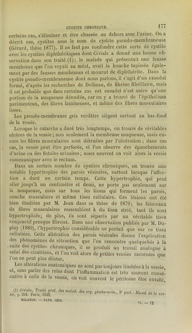 certains cas, s’éliminer et être chassée au dehors avec l’urine. On a décrit ces, cystites sous le nom de cystite pseudo-membraneuse (Gérard, thèse 1877). Il ne faut pas confondre cette sorte de cystite avec les cystites diphthéritiques dont Civiale a donné une bonne ob- servation dans son traité (1) ; le malade qui présentait une fausse membrane que l’on voyait au méat, avait la bouche tapissée égale- ment par des fausses membranes et mourut de dipbtbérite. Dans la cystite pseudo-membraneuse dont nous parlons, il s’agit d’un exsudât formé, d’après les recherches de Dolbeau, de fibrine fibrillaire, mais il est probable que dans certains cas cet exsudât n’est autre qu’une portion de la muqueuse dénudée, car on y a trouvé de l’épitbélium pavimenleux, des fibres lamineuses, et même des fibres musculaires lisses. Les pseudo-membranes gris verdâtre siègent surtout au bas-fond de la vessie. Lorsque le catarrhe a duré très longtemps, on trouve de véritables ulcères de la vessie ; non seulement la membrane muqueuse, mais en- core les fibres musculaires sont détruites par l’ulcération ; dans ces cas, la vessie peut être perforée, et l’on observe des épanchements d’urine ou des fistules urinaires; assez souvent on voit alors la vessie communiquer avec le rectum. Dans un certain nombre de cystites chroniques, on trouve une notable hypertrophie des parois vésicales, surtout lorsque l’alTec- tion a duré un certain temps. Cette hypertrophie, qui peut aller jusqu’à un centimètre et demi, ne porte pas seulement sur la muqueuse, mais sur tous les tissus qui forment les parois, couche musculaire et même tissu cellulaire. Ces lésions ont été bien étudiées par M. Jean dans sa thèse de 1879; les faisceaux de fibres musculaires ressemblent à du tissu strié, tant ils sont hypertrophiés; de plus, ils sont séparés par un véritable tissu conjonctif presque fibreux. Dans une observation publiée par M. Du- play (1880), l’hypertrophie considérable ne portait que sur ce tissu cellulaire. Cette altération des parois vésicales donne l’explication des phénomènes de rétraction que l’on rencontre quelquefois à la suite des cptites chroniques, il se produit un travail analogue à celui des cicatrices, et l’on voit alors de petites vessies racornies que l’on ne peut plus dilater. Les altérations anatomiques ne sont pas toujours limitées à la vessie et, sans parler des reins dont l’inflammation est très souvent consé- cutive à celle de la vessie, on voit souvent le péritoine être envahi. (!) Civiale, Traité prat. des malad. des sie, p. 391. Paris, 1842. NÉLATON. — PATH. CHIK. org. génito-urin., 3 part. : J/aiad. de la ves~ VI. — 12