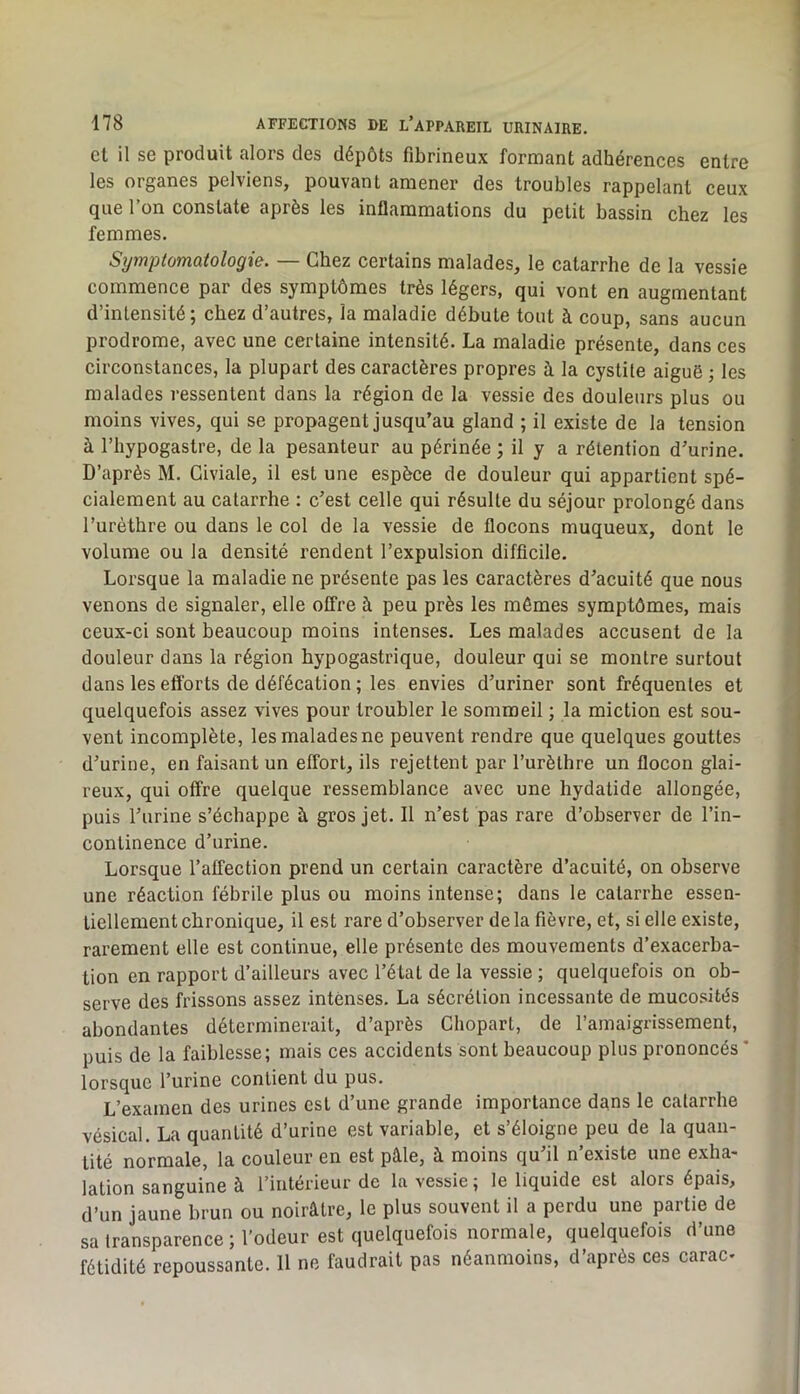 et il se produit alors des dépôts fibrineux formant adhérences entre les organes pelviens, pouvant amener des troubles rappelant ceux que l’on constate après les inflammations du petit bassin chez les femmes. Symptomatologie. — Chez certains malades, le catarrhe de la vessie commence par des symptômes très légers, qui vont en augmentant d’intensité; chez d’autres, la maladie débute tout à coup, sans aucun prodrome, avec une certaine intensité. La maladie présente, dans ces circonstances, la plupart des caractères propres à la cystite aiguë ; les malades ressentent dans la région de la vessie des douleurs plus ou moins vives, qui se propagent jusqu’au gland ; il existe de la tension à l’hypogastre, de la pesanteur au périnée ; il y a rétention d’urine. D’après M. Giviale, il est une espèce de douleur qui appartient spé- cialement au catarrhe ; c’est celle qui résulte du séjour prolongé dans l’urèthre ou dans le col de la vessie de flocons muqueux, dont le volume ou la densité rendent l’expulsion difficile. Lorsque la maladie ne présente pas les caractères d’acuité que nous venons de signaler, elle offre à peu près les mômes symptômes, mais ceux-ci sont beaucoup moins intenses. Les malades accusent de la douleur dans la région hypogastrique, douleur qui se montre surtout dans les efforts de défécation ; les envies d’uriner sont fréquentes et quelquefois assez vives pour troubler le sommeil ; la miction est sou- vent incomplète, les malades ne peuvent rendre que quelques gouttes d’urine, en faisant un effort, ils rejettent par l’urèthre un flocon glai- reux, qui offre quelque ressemblance avec une hydatide allongée, puis l’urine s’échappe à gros jet. Il n’est pas rare d’observer de l’in- continence d’urine. Lorsque l’affection prend un certain caractère d’acuité, on observe une réaction fébrile plus ou moins intense; dans le catarrhe essen- tiellement chronique, il est rare d’observer de la fièvre, et, si elle existe, rarement elle est continue, elle présente des mouvements d’exacerba- tion en rapport d’ailleurs avec l’état de la vessie ; quelquefois on ob- serve des frissons assez intenses. La sécrétion incessante de mucosités abondantes déterminerait, d’après Chopart, de l’ainaigrissement, puis de la faiblesse; mais ces accidents sont beaucoup plus prononcés * lorsque l’urine contient du pus. L’examen des urines est d’une grande importance dans le catarrhe vésical. La quantité d’urine est variable, et s’éloigne peu de la quan- tité normale, la couleur en est pâle, à moins qu’il n’existe une exha- lation sanguine à l’intérieur de la vessie ; le liquide est alors épais, d’un jaune brun ou noirâtre, le plus souvent il a perdu une partie de sa transparence ; l’odeur est quelquefois normale, quelquefois d’une fétidité repoussante. 11 ne faudrait pas néanmoins, d’après ces carac-