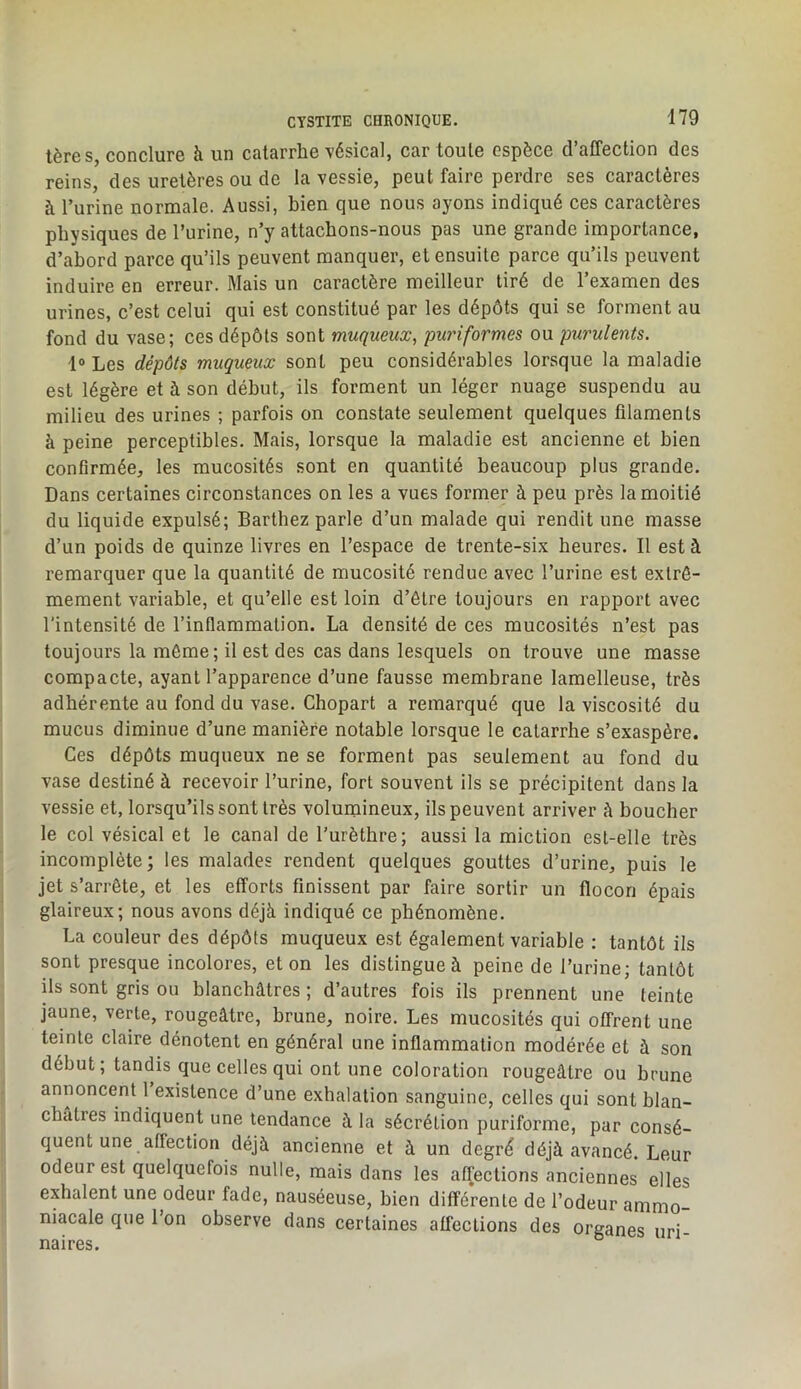 1ère S, conclure à un catarrhe vésical, car toute espèce d’affection des reins, des uretères ou de la vessie, peut faire perdre ses caractères à l’urine normale. Aussi, bien que nous ayons indiqué ces caractères physiques de l’urine, n’y attachons-nous pas une grande importance, d’abord parce qu’ils peuvent manquer, et ensuite parce qu’ils peuvent induire en erreur. Mais un caractère meilleur tiré de l’examen des urines, c’est celui qui est constitué par les dépôts qui se forment au fond du vase; ces dépôts sont muqueux, puriformes ou purulents. 1® Les dépôts muqueux sont peu considérables lorsque la maladie est légère et à son début, ils forment un léger nuage suspendu au milieu des urines ; parfois on constate seulement quelques filaments à peine perceptibles. Mais, lorsque la maladie est ancienne et bien confirmée, les mucosités sont en quantité beaucoup plus grande. Dans certaines circonstances on les a vues former à peu près la moitié du liquide expulsé; Barthez parle d’un malade qui rendit une masse d’un poids de quinze livres en l’espace de trente-six heures. Il est à remarquer que la quantité de mucosité rendue avec l’urine est extrê- mement variable, et qu’elle est loin d’être toujours en rapport avec l'intensité de l’inflammation. La densité de ces mucosités n’est pas toujours la môme; il est des cas dans lesquels on trouve une masse compacte, ayant l’apparence d’une fausse membrane lamelleuse, très adhérente au fond du vase. Ghopart a remarqué que la viscosité du mucus diminue d’une manière notable lorsque le catarrhe s’exaspère. Ces dépôts muqueux ne se forment pas seulement au fond du vase destiné à recevoir l’urine, fort souvent ils se précipitent dans la vessie et, lorsqu’ils sont très volumineux, ils peuvent arriver à boucher le col vésical et le canal de l’urèthre; aussi la miction est-elle très incomplète; les malades rendent quelques gouttes d’urine, puis le jet s’arrête, et les efforts finissent par faire sortir un flocon épais glaireux; nous avons déjà indiqué ce phénomène. La couleur des dépôts muqueux est également variable : tantôt ils sont presque incolores, et on les distingue à peine de l’urine; tantôt ils sont gris ou blanchâtres ; d’autres fois ils prennent une feinte jaune, verte, rougeâtre, brune, noire. Les mucosités qui offrent une teinte claire dénotent en général une inflammation modérée et à son début; tandis que celles qui ont une coloration rougeâtre ou brune annoncent 1 existence d’une exhalation sanguine, celles qui sont blan- châtres indiquent une tendance à la sécrétion puriforme, par consé- quent une affection déjà ancienne et à un degré déjà avancé. Leur odeur est quelquefois nulle, mais dans les affections anciennes elles exhalent une odeur fade, nauséeuse, bien différente de l’odeur ammo- niacale que l’on observe dans certaines affections des organes uri- naires.