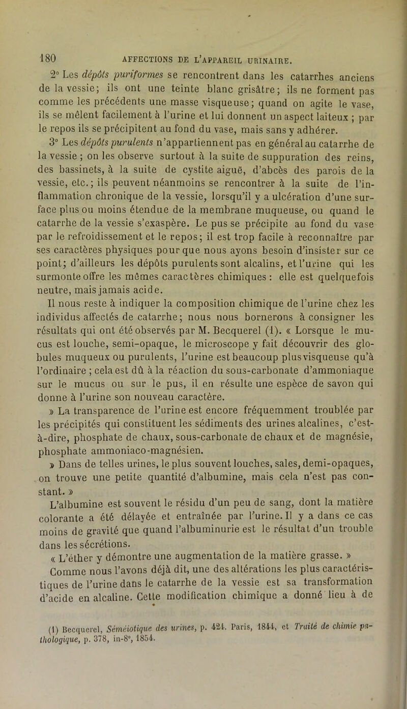 2“ Les dépôts puriformes se rencontrent dans les catarrhes anciens de la vessie; ils ont une teinte blanc grisâtre; ils ne forment pas comme les précédents une masse visqueuse; quand on agite le vase, ils se mêlent facilement à l’urine et lui donnent un aspect laiteux ; par le repos ils se précipitent au fond du vase, mais sans y adhérer. 3“ Les dépôts purulents n’appartiennent pas en général au catarrhe de la vessie ; on les observe surtout à la suite de suppuration des reins, des bassinets, à la suite de cystite aiguë, d’abcès des parois de la vessie, etc. ; ils peuvent néanmoins se rencontrer à la suite de l’in- flammation chronique de la vessie, lorsqu’il y a ulcération d’une sur- face plus ou moins étendue de la membrane muqueuse, ou quand le catarrhe de la vessie s’exaspère. Le pus se précipite au fond du vase par le refroidissement et le repos; il est trop facile à reconnaître par ses caractères physiques pour que nous ayons besoin d’insister sur ce point; d’ailleurs les dépôts purulents sont alcalins, et l’urine qui les surmonte offre les mômes caractères chimiques: elle est quelquefois neutre, mais jamais acide. Il nous reste à indiquer la composition chimique de l’urine chez les individus affectés de catarrhe; nous nous bornerons à consigner les résultats qui ont été observés par M. Becquerel (1). « Lorsque le mu- cus est louche, semi-opaque, le microscope y fait découvrir des glo- bules muqueux ou purulents, l’urine est beaucoup plus visqueuse qu’à l’ordinaire ; cela est dû à la réaction du sous-carbonate d’ammoniaque sur le mucus ou sur le pus, il en résulte une espèce de savon qui donne à l’urine son nouveau caractère. » La transparence de l’urine est encore fréquemment troublée par les précipités qui constituent les sédiments des urines alcalines, c’est- à-dire, phosphate de chaux, sous-carbonate de chaux et de magnésie, phosphate ammoniaco-magnésien. » Dans de telles urines, le plus souvent louches, sales, demi-opaques, on trouve une petite quantité d’albumine, mais cela n’est pas con- stant. » L’albumine est souvent le résidu d’un peu de sang, dont la matière colorante a été délayée et entraînée par l’urine. Il y a dans ce cas moins de gravité que quand l’albuminurie est le résultat d’un trouble dans les sécrétions. (( L’éther y démontre une augmentation de la matière grasse. » Gomme nous l’avons déjà dit, une des altérations les plus caractéris- tiques de l’urine dans le catarrhe de la vessie est sa transformation d’acide en alcaline. Cette modification chimique a donné lieu à de (1) Becquerel, Séméiotique des urines, p. 421.. Paris, 1844, cl Traité de chimie pa- thologique, p. 378, in-8°, 1854.