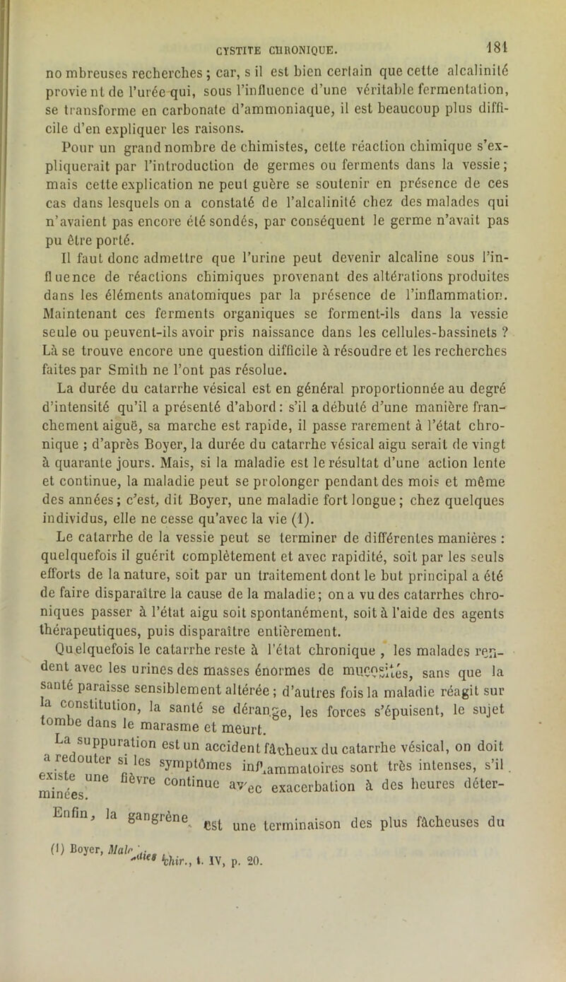 no mbreuses recherches ; car, s il est bien certain que cette alcalinité provient de l’urée qui, sous l’influence d’une véritable fermentation, se transforme en carbonate d’ammoniaque, il est beaucoup plus diffi- cile d’en expliquer les raisons. Pour un grand nombre de chimistes, cette réaction chimique s’ex- pliquerait par l’introduction de germes ou ferments dans la vessie; mais celte explication ne peut guère se soutenir en présence de ces cas dans lesquels on a constaté de l’alcalinité chez des malades qui n’avaient pas encore été sondés, par conséquent le germe n’avait pas pu être porté. Il faut donc admettre que l’urine peut devenir alcaline sous l’in- fluence de réactions chimiques provenant des altérations produites dans les éléments anatomiques par la présence de l’inflammation. Maintenant ces ferments organiques se forment-ils dans la vessie seule ou peuvent-ils avoir pris naissance dans les cellules-bassinets ? Là se trouve encore une question difficile à résoudre et les recherches faites par Smith ne l’ont pas résolue. La durée du catarrhe vésical est en général proportionnée au degré d’intensité qu’il a présenté d’abord : s’il a débuté d’une manière fran- chement aiguë, sa marche est rapide, il passe rarement à l’état chro- nique ; d’après Boyer, la durée du catarrhe vésical aigu serait de vingt à quarante jours. Mais, si la maladie est le résultat d’une action lente et continue, la maladie peut se prolonger pendant des mois et même des années; c’est, dit Boyer, une maladie fort longue; chez quelques individus, elle ne cesse qu’avec la vie (1). Le catarrhe de la vessie peut se terminer de différentes manières : quelquefois il guérit complètement et avec rapidité, soit par les seuls efforts de la nature, soit par un traitement dont le but principal a été de faire disparaître la cause de la maladie; on a vu des catarrhes chro- niques passer à l’état aigu soit spontanément, soit à l'aide des agents thérapeutiques, puis disparaître entièrement. Quelquefois le catarrhe reste à l’état chronique , les malades ren- dent avec les urines des masses énormes de mu.c,npî*'g^ q^e la santé paraisse sensiblement altérée ; d’autres fois la maladie réagit sur a constitution, la santé se dérange, les forces s’épuisent, le sujet tombe dans le marasme et meurt. La suppuration est un accident fâeheux du catarrhe vésical, on doit a re outer si les symptômes infl,ammatoires sont très intenses, s’il . ^néL”^ continue av'ec exacerbation à des heures déter- Enfin, la gangrène^ terminaison des plus fâcheuses du (I) Boyer, Hlalr ‘chir., t. IV, p. 20.