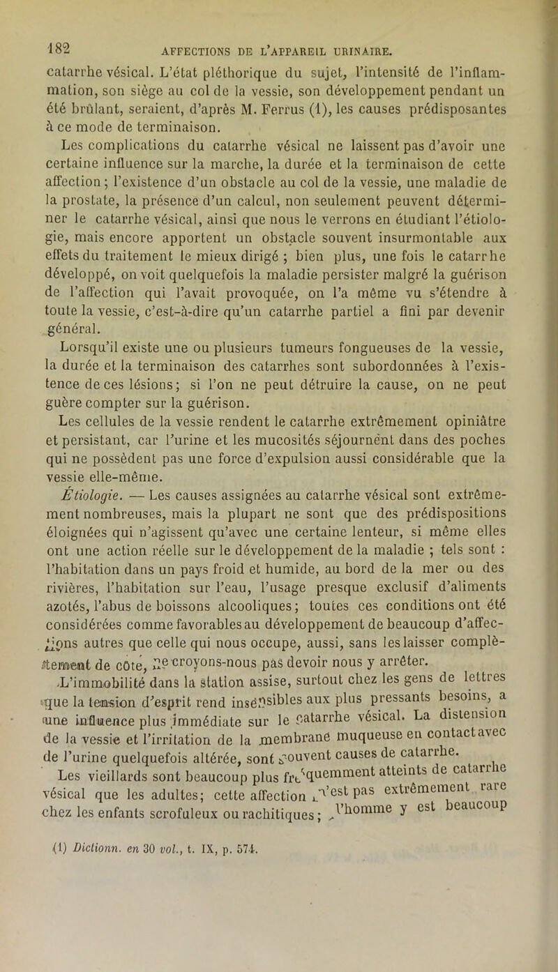 catarrhe vésical. L’état pléthorique du sujet, l’intensité de l’inflam- mation, son siège au col de la vessie, son développement pendant un été hrülant, seraient, d’après M. Ferrus (1), les causes prédisposantes à ce mode de terminaison. Les complications du catarrhe vésical ne laissent pas d’avoir une certaine influence sur la marche, la durée et la terminaison de cette afTection ; l’existence d’un obstacle au col de la vessie, une maladie de la prostate, la présence d’un calcul, non seulement peuvent détermi- ner le catarrhe vésical, ainsi que nous le verrons en étudiant l’étiolo- gie, mais encore apportent un obstacle souvent insurmontable aux effets du traitement le mieux dirigé ; bien plus, une fois le catarrhe développé, on voit quelquefois la maladie persister malgré la guérison de l’affection qui l’avait provoquée, on l’a môme vu s’étendre à toute la vessie, c’est-à-dire qu’un catarrhe partiel a fini par devenir général. Lorsqu’il existe une ou plusieurs tumeurs fongueuses de la vessie, la durée et la terminaison des catarrhes sont subordonnées à l’exis- tence de ces lésions; si l’on ne peut détruire la cause, on ne peut guère compter sur la guérison. Les cellules de la vessie rendent le catarrhe extrêmement opiniâtre et persistant, car l’urine et les mucosités séjourne'nt dans des poches qui ne possèdent pas une force d’expulsion aussi considérable que la vessie elle-même. Étiologie. — Les causes assignées au catarrhe vésical sont extrême- ment nombreuses, mais la plupart ne sont que des prédispositions éloignées qui n’agissent qu’avec une certaine lenteur, si même elles ont une action réelle sur le développement de la maladie ; tels sont : l’habitation dans un pays froid et humide, au bord de la mer ou des rivières, l’habitation sur l’eau, l’usage presque exclusif d’aliments azotés, l’abus de boissons alcooliques; toutes ces conditions ont été considérées comme favorables au développement de beaucoup d’affec- ^pns autres que celle qui nous occupe, aussi, sans les laisser complè- Aemeiat de cote, T.® o’oyons-nous pas devoir nous y arrêter. -L’immobilité dans la station assise, surtout chez les gens de lettres vque la leimsion d'’esprit rend insëîisibles aux plus pressants besoins, a aine influence plus immédiate sur le r-atarrbe vésical. La distension de la vessie et l’irritation de la jmembranC muqueuse en contact avec de l’urine quelquefois altérée, sont jfouvent causes de catarrhe. Les vieillards sont beaucoup plus frt,'‘qnemment atteints de catarrm vésical que les adultes; celte affection extrêmement raie chez les enfants scrofuleux ou rachitiques ; y eaucoup <1) Diclionn. en 30 vol., t. IX, p. 57L