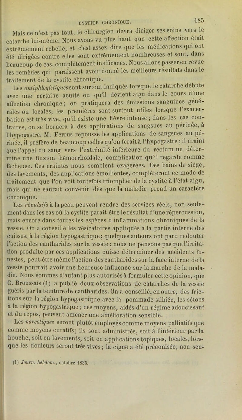 Mais ce n’est pas tout, le chirurgien devra diriger ses soins vers le catarrhe lui-même. Nous avons vu plus haut que cette affection était extrêmement rebelle, et c’est assez dire que les médicalions qui ont été dirigées contre elles sont extrêmement nombreuses et sont, dans beaucoup de cas, complètement inefficaces. Nous allons passer en revue les remèdes qui paraissent avoir donné les meilleurs résultats dans le traitement de la cystite chronique. Les antiphlogistiques surtout indiqués lorsque le catarrhe débute avec une certaine acuité ou qu’il devient aigu dans le cours d une affection chronique ; on pratiquera des émissions sanguines géné- rales ou locales, les premières sont surtout utiles lorsque l’exacer- bation est très vive, qu’il existe une fièvre intense ; dans les cas con- traires, on se bornera à des applications de sangsues au périnée, à l’bypogastrc. M. Ferrus repousse les applications de sangsues au pé- rinée, il préfère de beaucoup celles qu’on ferait à l’hypogastre ; il craint que l’appel du sang vers l’extrémité inférieure du rectum ne déter- mine une fluxion hémorrhoïdale, complication qu’il regarde comme fâcheuse. Ces craintes nous semblent exagérées. Des bains de siège, des lavements, des applications émollientes, compléteront ce mode de traitement que l’on voit toutefois triompher de la cystite à l’état aigu, mais qui ne saurait convenir dès que la maladie prend un caractère chronique. Les révulsifs à la peau peuvent rendre des services réels, non seule- ment dans les cas où la cystite paraît être le résultat d’une répercussion, mais encore dans toutes les espèces d’inflammations chroniques de la vessie. On a conseillé les vésicatoires appliqués à la partie interne des cuisses, à la région hypogastrique; quelques auteurs ont paru redouter l’action des cantharides sur la vessie: nous ne pensons pas que l’irrita- tion produite par ces applications puisse déterminer des accidents fu- I nestes, peut-être même l’action des cantharides sur la face interne de la vessie pourrait avoir une heureuse influence sur la marche de la mala- i die. Nous sommes d’autant plus autorisés à formuler celte opinion, que I G. Broussais (1) a publié deux observations de catarrhes de la vessie 1 guéris par la teinture de cantharides. On a conseillé, en outre, des fric- tions sur la région hypogastrique avec la pommade slibiée, les sétons I à la région hypogastrique; ces moyens, aidés d’un régime adoucissant et du repos, peuvent amener une amélioration sensible. Les narcotiques seront plutôt employés comme moyens palliatifs que I comme moyens curatifs; ils sont administrés, soit à l’intérieur par la bouche, soit en lavements, soit en applications topiques, locales, lors- que les douleurs seront très vives; la ciguë a été préconisée, non seu-
