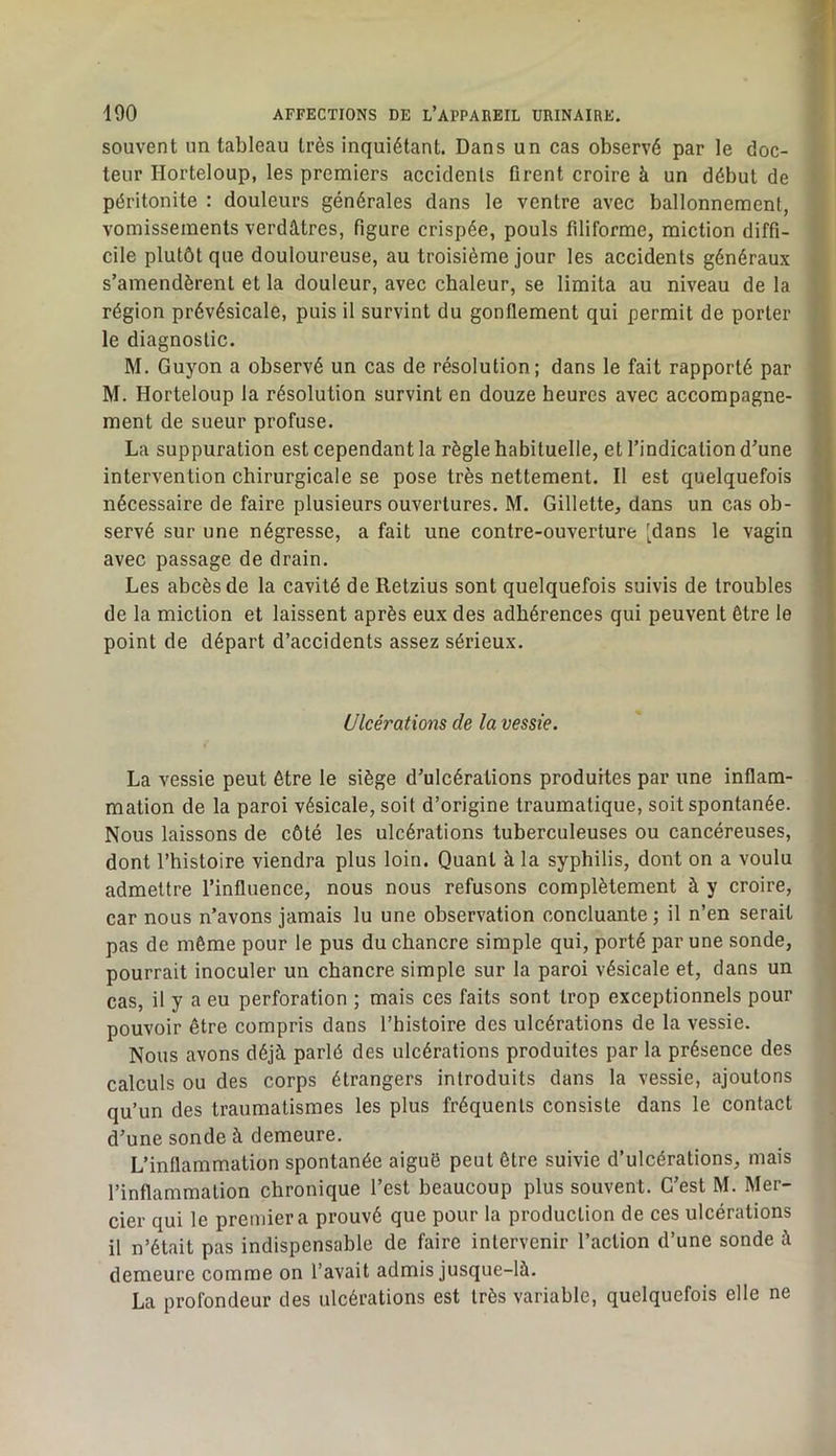 souvent un tableau très inquiétant. Dans un cas observé par le doc- teur Horteloup, les premiers accidents firent croire à un début de péritonite : douleurs générales dans le ventre avec ballonnement, vomissements verdâtres, figure crispée, pouls filiforme, miction diffi- cile plutôt que douloureuse, au troisième jour les accidents généraux s’amendèrent et la douleur, avec chaleur, se limita au niveau de la région prévésicale, puis il survint du gonflement qui permit de porter le diagnostic. M. Guyon a observé un cas de résolution; dans le fait rapporté par M. Horteloup la résolution survint en douze heures avec accompagne- ment de sueur profuse. La suppuration est cependant la règle habituelle, et l’indication d’une intervention chirurgicale se pose très nettement. Il est quelquefois nécessaire de faire plusieurs ouvertures. M. Gillette, dans un cas ob- servé sur une négresse, a fait une contre-ouverture 'dans le vagin avec passage de drain. Les abcès de la cavité de Retzius sont quelquefois suivis de troubles de la miction et laissent après eux des adhérences qui peuvent être le point de départ d’accidents assez sérieux. Ulcérations de la vessie. La vessie peut être le siège d’ulcérations produites par une inflam- mation de la paroi vésicale, soit d’origine traumatique, soit spontanée. Nous laissons de côté les ulcérations tuberculeuses ou cancéreuses, dont l’histoire viendra plus loin. Quant à la syphilis, dont on a voulu admettre l’influence, nous nous refusons complètement à y croire, car nous n’avons jamais lu une observation concluante ; il n’en serait pas de môme pour le pus du chancre simple qui, porté par une sonde, pourrait inoculer un chancre simple sur la paroi vésicale et, dans un cas, il y a eu perforation ; mais ces faits sont trop exceptionnels pour pouvoir être compris dans l’histoire des ulcérations de la vessie. Nous avons déjà parlé des ulcérations produites par la présence des calculs ou des corps étrangers introduits dans la vessie, ajoutons qu’un des traumatismes les plus fréquents consiste dans le contact d’une sonde à demeure. L’inflammation spontanée aiguë peut être suivie d’ulcérations, mais l’inflammation chronique l’est beaucoup plus souvent. C’est M. Mer- cier qui le premier a prouvé que pour la production de ces ulcérations il n’était pas indispensable de faire intervenir l’action d’une sonde à demeure comme on l’avait admis jusque-là. La profondeur des ulcérations est très variable, quelquefois elle ne