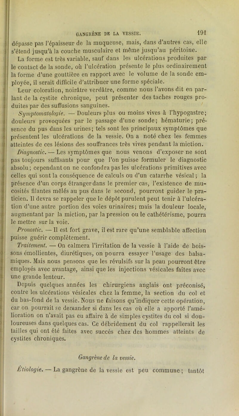 GANGRÈNE DE LA VESSIE. 191 } dépasse pas l’épaisseur de la muqueuse, mais, dans d’autres cas, elle i s’étend jusqu'à la couche musculaire et môme jusqu’au péritoine, j La forme est très variable, sauf dans les ulcérations produites par i le contact de la sonde, où l’ulcération présente le plus ordinairement ] la forme d’une gouttière en rapport avec le volume de la sonde em- i ployée, il serait difficile d’attribuer une forme spéciale, j Leur coloration, noirâtre verdâtre, comme nous l’avons dit en par- ij lant de la cystite chronique, peut présenter des taches rouges pro- I duites par des suffusions sanguines. I Sym-ptomatologie. — Douleurs plus ou moins vives à l’hypogastre; d douleurs provoquées par le passage d’une sonde; hématurie; pré- ^ sence du pus dans les urines; tels sont les principaux symptômes que \ présentent les ulcérations de la vessie. On a noté chez les femmes I atteintes de ces lésions des souffrances très vives pendant la miction. Diagnostic. — Les symptômes que nous venons d’exposer ne sont I pas toujours suffisants pour que l’on puisse formuler le diagnostic ' absolu; cependant on ne confondra pas les ulcérations primitives avec celles qui sont la conséquence de calculs ou d’un catarrhe vésical ; la 1 présence d’un corps étranger dans le premier cas, l’existence de mu- ' cosités filantes mêlés au pus dans le second, pourront guider le pra- I ticien. Il devra se rappeler que le dépôt purulent peut tenir à l’ulcéra- tion d’une autre portion des voies urinaires; mais la douleur locale, augmentant par la miction, par la pression ou le cathétérisme, pourra I le mettre sur la voie. ; P7'onostic. — Il est fort grave, il est rare qu’une semblable affection J puisse guérir complètement. * Traitement. — On calmera l’irritation de la vessie à l’aide de bois- ^ sons émollientes, diurétiques, on pourra essayer l’usage des balsa- i miques. Mais nous pensons que les révulsifs sur la peau pourront être î employés avec avantage, ainsi que les injections vésicales faites avec II une grande lenteur. Depuis quelques années les chirurgiens anglais ont préconisé, 0 contre les ulcérations vésicales chez la femme, la section du col et f du bas-fond de la vessie. Nous ne faisons qu’indiquer cette opération, 6 car on pourrait se demander si dans les cas où elle a apporté l’amé- >i lioration on n’avait pas eu affaire à de simples cystites du col si dou- 3 loureuses dans quelques cas. Ce débridemenl du col rappellerait les tailles qui ont été faites avec succès chez des hommes atteints de cystites chroniques. Gangrène de la vessie. Étiologie. — La gangrène de la vessie est peu commune; tantôt