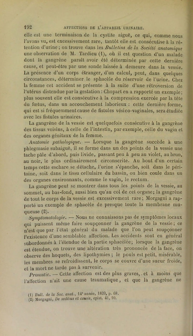 elle est une terminaison de la cystite aiguë, ce qui, comme nous Tavons vu, est excessivement rare, tantôt elle est consécutive à la ré- tention d’urine; on trouve dans les Bulletins de la Société anatomique une observation de M. Tardieu (1), où il est question d’un malade dont la gangrène paraît avoir été déterminée par cette dernière cause, et peut-être par une sonde laissée à demeure dans la vessie. La présence d’un corps étranger, d’un calcul, peut, dans quelques circonstances, déterminer le sphacèle du réservoir de l’urine. Chez la femme cet accident se présente à la suite d’une rétroversion de l’utérus distendue parla gestation : Chopart en a rapporté un exemple; plus souvent elle est consécutive à la compression exercée par la tête du fœtus, dans un accouchement laborieux : cette dernière forme, qui est si fréquemment cause de fistules vésico-vaginales, sera étudiée avec les fistules urinaires. La gangrène de la vessie est quelquefois consécutive à la gangrène des tissus voisins, à celle de l’intestin, par exemple, celle du vagin et des organes génitaux de la femme. Anatomie pathologique. — Lorsque la gangrène succède à une phlegmasie subaiguë, il se forme dans un des points de la vessie une tache pôle d’abord, puis livide, passant peu à peu au violet, au brun, au noir, le plus ordinairement circonscrite. Au bout d’un certain temps cette eschare se détache, l’urine s’épanche, soit dans le péri- toine, soit dans le tissu cellulaire du bassin, ou bien coule dans un des organes environnants, comme le vagin, le rectum. La gangrène peut se montrer dans tous les points de la vessie, au sommet, au bas-fond,, aussi bien qu’au col de cet organe; la gangrène de tout le corps de la vessie est excessivement rare; Morgagni a rap- porté un exemple de sphacèle de presque toute la membrane mu- queuse (2). Symptomatologie. — Nous ne connaissons pas de symptômes locaux qui puissent même faire soupçonner la gangrène de la vessie; ce n’est que par l’état général du malade que l’on peut soupçonner l’existence d’une semblable affection. Les accidents sont en général subordonnés à l’étendue de la partie sphacélée; lorsque la gangrène est étendue, on trouve une altération très prononcée de la face, on observe des hoquets, des lipothymies ; le pouls est petit, misérable, les membres se refroidissent, le corps se couvre d’une sueur froide, et la mort ne tarde pas à survenir. Pronostic. — Cette affection est des plus graves,. et à moins que l’affection n’ait une cause traumatique, et que la gangrène ne (1) DuU. de la Soc. anal., U'année, 1839, p. 08. (2) Morgagni, De sedibus et causis, epist. 41,10.