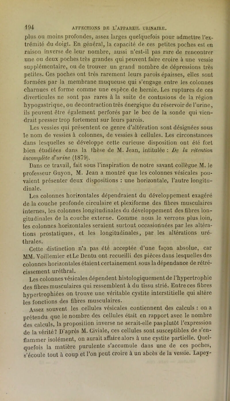 plus OU moins profondes, assez larges quelquefois pour admettre l’ex- trémité du doigt. En général, la capacité de ces petites poches est en raison inverse de leur nombre, aussi n’est-il pas rare de rencontrer une ou deux poches très grandes qui peuvent faire croire à une vessie supplémentaire, ou de trouver un grand nombre de dépressions très petites. Ces poches ont très rarement leurs parois épaisses, elles sont formées par la membrane muqueuse qui s’engage entre les colonnes charnues et forme comme une espèce de hernie. Les ruptures de ces diverticules ne sont pas rares à la suite de contusions de la région hypogastrique, ou de contraction très énergique du réservoir de l’urine, ils peuvent être également perforés par le bec de la sonde qui vien- drait presser trop fortement sur leurs parois. Les vessies (|ui présentent ce genre d’altération sont désignées sous le nom de vessies à colonnes, de vessies à cellules. Les circonstances •dans lesquelles se développe cette curieuse disposition ont été fort bien étudiées dans la thèse de M. Jean, intitulée : Ije la rétention incomplète d'urine (1879). Dans ce travail, fait sous l’inspiration de notre savant collègue M. le professeur Guyon, M. Jean a montré que les colonnes vésicales pou- vaient présenter deux dispositions : une horizontale, l’autre longitu- dinale. Les colonnes horizontales dépendraient du développement exagéré de la couche profonde circulaire et plexiforme des fibres musculaires internes, les colonnes longitudinales du développement des fibres lon- gitudinales de la couche externe. Gomme nous le verrons plus loin, les colonnes horizontales seraient surtout occasionnées par les altéra- tions prostatiques, et les longitudinales, par les altérations uré- thrales. Cette distinction n’a pas été acceptée d’une façon absolue, car MM. Voillemier etLeDentu ont recueilli des pièces dans lesquelles des colonnes horizontales étaient certainement sous la dépendance de rétré- cissement uréthral. Les colonnes vésicales dépendent histologiquement de l’hypertrophie des fibres musculaires qui ressemblent à du tissu strié. Entre ces fibres hypertrophiées on trouve une véritable cystite interstitielle qui altère les fonctions des fibres musculaires. Assez souvent les cellules vésicales contiennent des calculs : on a prétendu que le nombre des cellules était en rapport avec le nombre des calculs, la proposition inverse ne serait-elle pas plutôt l’expression de la vérité? D’après M. Civiale, ces cellules sont susceptibles de s’en- flammer isolément, on aurait affaire alors à une cystite partielle. Quel- quefois la matière purulente s’accumule dans une de ces poches, s’écoule tout à coup et l’on peut croire à un abcès de la vessie. Lapey-