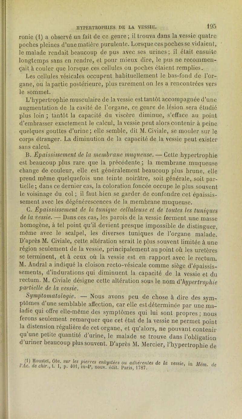 rouie (1) a observé un fait de ce genre ; il trouva dans la vessie quatre poches pleines d’une matière purulente. Lorsque ces poches se vidaient, le malade rendait beaucoup de pus avec ses urines; il était ensuite longtemps sans en rendre, et pour mieux dire, le pus ne recommen- çait à couler que lorsque ces cellules ou poches étaient remplies. Les cellules vésicales occupent habituellement le bas-fond de l’or- gane, ou la partie postérieure, plus rarement on les a rencontrées vers le sommet. L’hypertrophie musculaire de la vessie est tantôt accompagnée d’une augmentation de la cavité de l’organe, ce genre de lésion sera étudié plus loin ; tantôt la capacité du viscère diminue, s’efface au point d’embrasser exactement le calcul, la vessie peut alors contenir à peine quelques gouttes d’urine; elle semble, dit M. Civiale, se mouler sur le corps étranger. La diminution de la capacité de la vessie peut exister sans calcul. B. Épaississement de la membrane muqueuse. — Cette hypertrophie est beaucoup plus rare que la précédente ; la membrane muqueuse change de couleur, elle est généralement beaucoup plus brune, elle prend même quelquefois une teinte noirâtre, soit générale, soit par- tielle ; dans ce dernier cas, la coloration foncée occupe le plus souvent le voisinage du col ; il faut bien se garder de confondre cet épaissis- sement avec les dégénérescences de la membrane muqueuse. G. Épaississement de la tunique celluleuse et de toutes les tuniques de la vessie. — Dans ces cas, les parois de la vessie forment une masse homogène, à tel point qu’il devient presque impossible de distinguer, même avec le scalpel, les diverses tuniques de l’organe malade. D’après M. Civiale, cette altération serait le plus souvent limitée à une région seulement de la vessie, principalement au point où les uretères se terminent, et à ceux où la vessie est en rapport avec le rectum. M. Andral a indiqué la cloison recto-vésicale comme siège d’épaissis- sements, d’indurations qui diminuent la capacité de la vessie et du rectum. M. Civiale désigne cette altération sous le nom d'hypertrophie partielle de la vessie. Symptomatolofjie. — Nous avons peu de chose à dire des sym- ptômes d’une semblable affection, car elle est déterminée par une ma- ladie qui offre elle-même des symptômes qui lui sont propres ; nous feions seulement remarquer que cet état de la vessie ne permet point la distension régulière de cet organe, et qu’alors, ne pouvant contenir qu une petite quantité d’urine, le malade se trouve dans l’obligation d’uriner beaucoup plus souvent. D’après M. Mercier, l’hypertrophie de I, lloustel, Obs. sur les pierres enUijslées ou adliérenles de la vessie, in Mém de l’Ac. de dur., t. I, p. 4ül, in-4», nouv. édit. Paris, 1787.