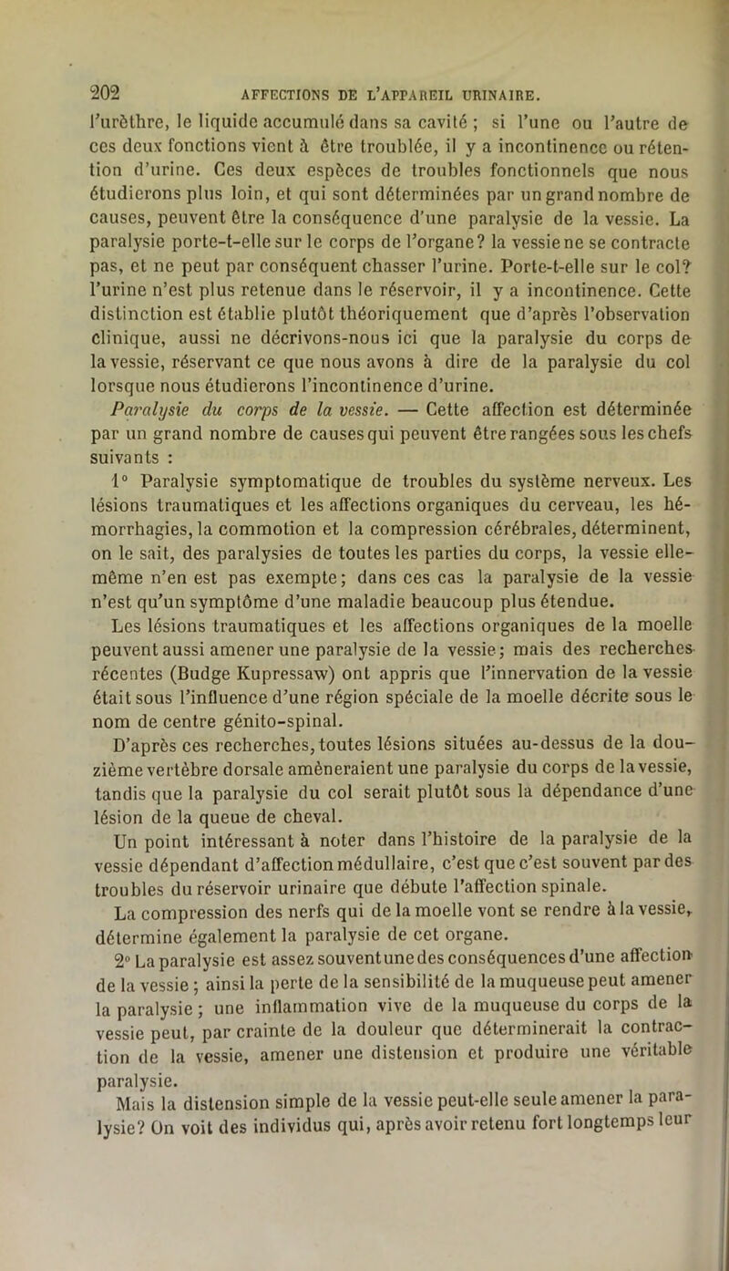 rurôthre, le liquide accumulé dans sa cavité ; si l’une ou l’autre de ces deux fonctions vient à être troublée, il y a incontinence ou réten- tion d’urine. Ces deux espèces de troubles fonctionnels que nous étudierons plus loin, et qui sont déterminées par un grand nombre de causes, peuvent être la conséquence d’une paralysie de la vessie. La paralysie porte-t-elle sur le corps de l’organe? la vessie ne se contracte pas, et ne peut par conséquent chasser l’urine. Porte-t-elle sur le col? l’urine n’est plus retenue dans le réservoir, il y a incontinence. Cette distinction est établie plutôt théoriquement que d’après l’ohservalion clinique, aussi ne décrivons-nous ici que la paralysie du corps de la vessie, réservant ce que nous avons à dire de la paralysie du col lorsque nous étudierons l’incontinence d’urine. Paralysie du corps de la vessie. — Cette affection est déterminée par un grand nombre de causes qui peuvent être rangées sous les chefs suivants : 1° Paralysie symptomatique de troubles du système nerveux. Les lésions traumatiques et les affections organiques du cerveau, les hé- morrhagies, la commotion et la compression cérébrales, déterminent, on le sait, des paralysies de toutes les parties du corps, la vessie elle- même n’en est pas exempte; dans ces cas la paralysie de la vessie n’est qu’un symptôme d’une maladie beaucoup plus étendue. Les lésions traumatiques et les affections organiques de la moelle peuventaussi amener une paralysie de la vessie; mais des recherches récentes (Budge Kupressaw) ont appris que l’innervation de la vessie était sous l’influence d’une région spéciale de la moelle décrite sous le nom de centre génito-spinal. D’après ces recherches, toutes lésions situées au-dessus de la dou- zième vertèbre dorsale amèneraient une paralysie du corps de la vessie, tandis que la paralysie du col serait plutôt sous la dépendance d’une lésion de la queue de cheval. Un point intéressant à noter dans l’histoire de la paralysie de la vessie dépendant d’affection médullaire, c’est que c’est souvent par des troubles du réservoir urinaire que débute l’affection spinale. La compression des nerfs qui de la moelle vont se rendre à la vessie,, détermine également la paralysie de cet organe. 2“ La paralysie est assez souventunedesconséquencesd’une affection de la vessie ; ainsi la perle de la sensibilité de la muqueuse peut amener la paralysie; une inflammation vive de la muqueuse du corps de la vessie peut, par crainte de la douleur que déterminerait la contrac- tion de la vessie, amener une distension et produire une véritable paralysie. Mais la distension simple de la vessie peut-elle seule amener la para- lysie? On voit des individus qui, après avoir retenu fort longtemps leur