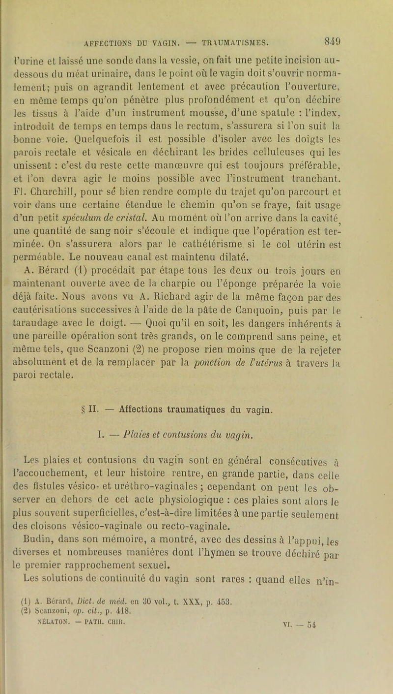 rurine et laissé une sonde dans la vessie, on fait une petite incision au- dessous du méat urinaire, dans le point où le vagin doit s’ouvrir norma- lement; puis on agrandit lentement et avec précaution l’ouverture, en môme temps qu’on pénètre plus profondément et qu’on déchire les tissus à l’aide d’nn instrument mousse, d’une spatule ; l’index, introduit de temps en temps dans le rectum, s’assurera si l’on suit la bonne voie. Quelquefois il est possible d’isoler avec les doigts les parois rectale et vésicale en déchirant les brides celluleuses qui les unissent : c’est du reste cette manœuvre qui est toujours préférable, et l’on devra agir le moins possible avec l’instrument tranchant. Fl. Churchill, pour sé bien rendre compte du trajet qu’on parcourt et voir dans une certaine étendue le chemin qu’on se fraye, fait usage d’un petit spéculum de cristal. Au moment où l’on arrive dans la cavité une quantité de sang noir s’écoule et indique que l’opération est ter- minée. On s’assurera alors par le cathétérisme si le col utérin est perméable. Le nouveau canal est maintenu dilaté. A. Bérard (1) procédait par étape tous les deux ou trois jours en maintenant ouverte avec de la charpie ou l’éponge préparée la voie déjà faite. Nous avons vu A. Richard agir de la même façon par des cautérisations successives à l’aide de la pâte de Camjuoin, puis par le taraudage avec le doigt. — Quoi qu’il en soit, les dangers inhérents à une pareille opération sont très grands, on le comprend sans peine, et même tels, que Scanzoni (2) ne propose rien moins que de la rejeter absolument et de la remplacer par la ponction de rutéi'us à travers la paroi rectale. Ji II. — Affections traumatiques du vagin. I. — Plaies et contusions du vagin. Les plaies et contusions du vagin sont en général consécutives â l’accouchement, et leur histoire rentre, en grande partie, dans celle des fistules vésico-et uréthro-vaginales ; cependant on peut les ob- server en dehors de cet acte physiologique : ces plaies sont alors le plus souvent superficielles, c’est-à-dire limitées à une partie seulement des cloisons vésico-vaginale ou recto-vaginale. Budin, dans son mémoire, a montré, avec des dessins à l’appui, les diverses et nombreuses manières dont l’hymen se trouve déchiré par le premier rapprochement sexuel. Les solutions de continuité du vagin sont rares : quand elles n’in- (1) A. Bérard, Dict. de méd. en üO vol., t. XXX, p. 453. (2) Scanzoni, op. cil., p. 418. XELATON. — PATIl. CUIR. vr