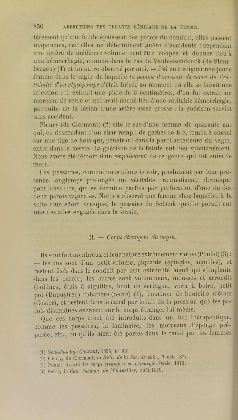 léressent qu’une faible épaisseur des parois du conduit, elles passent inaperçues, car elles ne déterminent guère d’accidents : cependant une artère de médiocre volume peut être coupée et donner lieu à une hémorrhagie, comme dans le cas de Vanhaesendonck (de Stenn- hergen) (1) et un autre observé par moi. — J’ai eu à soigner une jeune femme dans le vagin de laquelle la pomme d'arrosoir de verre de l'ex- trémité d'un clysopompe s’était brisée au moment où elle se faisait une injection : il existait une plaie de 3 centimètres, d’où fut extrait un morceau de verre et qui avait donné lieu à une véritable hémorrhagie, par suite de la lésion d’une artère assez grosse : la guérison survint sans accident. Fleury (de Clermont) (2) cite le cas d’une femme de quarante ans qui, en descendant d’un char rempli de gerbes de blé, tomba k cheval sur une tige de bois qui, pénétrant dans la paroi antérieure du vagin, entra dans la vessie. La guérison de la fistule eut lieu spontanément. Nous avons été témoin d’un empalement de ce genre qui fut suivi de mort. Les pessaires, comme nous allons le voir, produisent par leur pré- sence longtemps prolongée un véritable traumatisme, chronique pour ainsi dire, qui se termine parfois par perforation d’une ou des deux parois vaginales. Notta a observé une femme chez laquelle, à la suite d’un effort brusque, le pessaire de Schenk qu’elle portait eut une des ailes engagée dans la vessie. II. — Corps étrangers du vagin. Ils sontfortnombreuxetleurnatureextrêmementvariée (Poulet)(3) : — les uns sont d’un petit volume, piquants (épingles, aiguilles), et restent fixés dans le conduit par leur extrémité aiguë qui s’implante dans les parois; les autres sont volumineux, mousses et arrondis (bobines, étuis à aiguilles, bout de seringue, verre à boire, petit pot (Dupuytren), tabatière (Serre) (4), bouchon de bouteille d'étain (Coster), et restent dans le canal par le fait de la pression que les pa- rois distendues exercent sur le corps étranger lui-même. Que ces corps aient été introduits dans un but thérapeutique, comme les pessaires, la laminaire, les morceaux d’éponge pré- parée, etc., ou qu’ils aient été portés dans le canal par les femmes (1) Genesliundige Courant, tSJS, n 36. (2) Fleury, de Clermont, in Bull, de la Soc. de chir., 7 oct. 1877. (3) Poulet, Trailé de.s corps étrangers en chirurgie. Paris, 1879. (i) Serre, in Gai. hebdom, de Montpellier, août 1879.