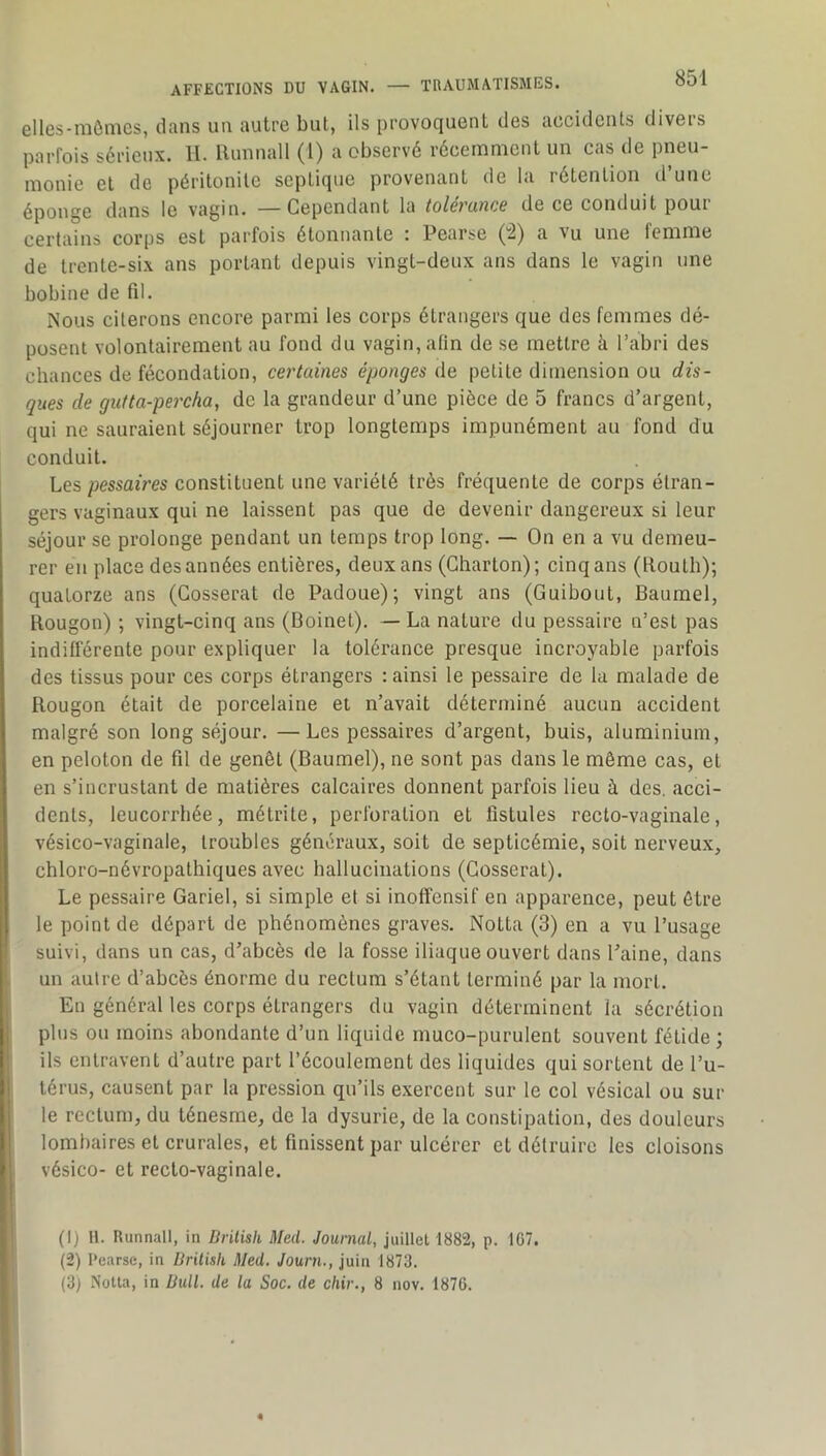 elles-mômcs, dans un autre but, ils provoquent des accidents divers parfois sérieux. IL Ilunnall (l) a observé récemment un cas de pneu- monie et de péritonite septique provenant de la rétention d’une éponge dans le vagin. —Cependant la tolérance de ce conduit pour certains corps est parfois étonnante : Pearse (“2) a vu une femme de trente-six ans portant depuis vingt-deux ans dans le vagin une bobine de fil. Nous citerons encore parmi les corps étrangers que des femmes dé- posent volontairement au fond du vagin, afin de se mettre à l’abri des chances de fécondation, certaines éponges de petite dimension ou dis- ques de giifta-percha, de la grandeur d’une pièce de 5 francs d’argent, qui ne sauraient séjourner trop longtemps impunément au fond du conduit. Les pessaires constituent une variété très fréquente de corps étran- gers vaginaux qui ne laissent pas que de devenir dangereux si leur séjour se prolonge pendant un temps trop long. — On en a vu demeu- rer en place des années entières, deux ans (Gharton); cinq ans (Routh); quatorze ans (Cosserat de Padoue); vingt ans (Guibout, Baumel, Rougon) ; vingt-cinq ans (Boinet). — La nature du pessaire n’est pas indifférente pour expliquer la tolérance presque incroyable parfois des tissus pour ces corps étrangers : ainsi le pessaire de la malade de Rougon était de porcelaine et n’avait déterminé aucun accident malgré son long séjour. —Les pessaires d’argent, buis, aluminium, en peloton de fil de genêt (Baumel), ne sont pas dans le même cas, et en s’incrustant de matières calcaires donnent parfois lieu à des. acci- dents, leucorrhée, métrite, perforation et fistules recto-vaginale, vésico-vaginale, troubles généraux, soit de septicémie, soit nerveux, chloro-névropathiques avec hallucinations (Cosserat). Le pessaire Gariel, si simple et si inoffensif en apparence, peut être le point de départ de phénomènes graves. Notta (3) en a vu l’usage suivi, dans un cas, d’abcès de la fosse iliaque ouvert dans l’aine, dans un autre d’abcès énorme du rectum s’étant terminé par la mort. En général les corps étrangers du vagin déterminent la sécrétion plus on moins abondante d’un liquide muco-purulent souvent fétide ; ils entravent d’autre part l’écoulement des liquides qui sortent de l’u- térus, causent par la pression qu’ils exercent sur le col vésical ou sui- te rectum, du ténesme, de la dysurie, de la constipation, des douleurs lombaires et crurales, et finissent par ulcérer et détruire les cloisons vésico- et recto-vaginale. (1) H. Runnall, in Drilisk Med. Journal, juillet 1882, p. 167. (2) Pearse, in Brilish Med. Journ., juin 1873. (3) Notta, in Bull, de la Soc. de chir., 8 nov. 1876.