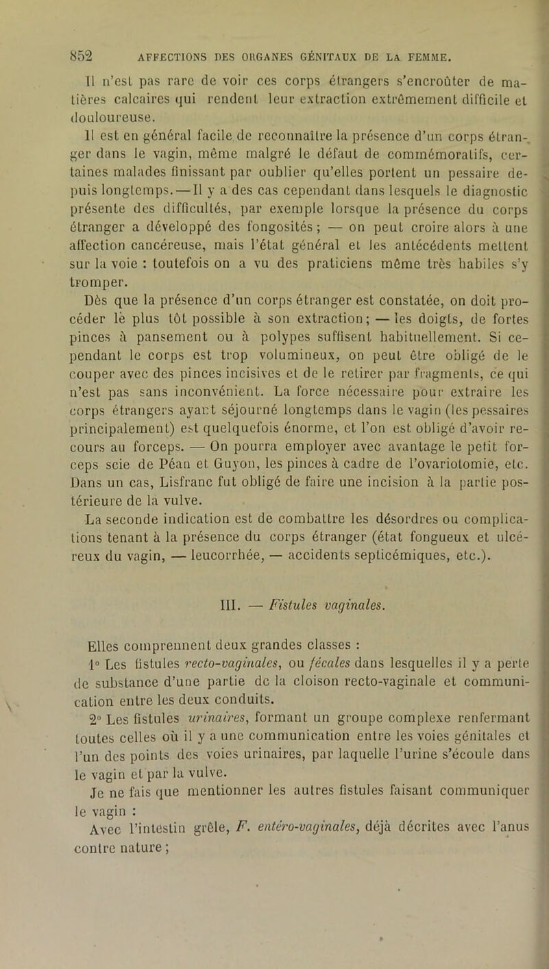 U n’esL pas rare de voir ces corps étrangers s’encroûter de ma- tières calcaires qui rendent leur extraction extrêmement difficile et douloureuse. 11 est en général facile de reconnaître la présence d’un corps étran-, ger dans le vagin, môme malgré le défaut de commémoratifs, cer- taines malades finissant par oublier qu’elles portent un pessaire de- puis longtemps. — Il y a des cas cependant dans lesquels le diagnostic présente des difficultés, par exemple lorsque la présence du corps étranger a développé des fongosités ; — on peut croire alors à une affection cancéreuse, mais l’état général et les antécédents mettent sur la voie : toutefois on a vu des praticiens môme très habiles s’y tromper. Dès que la présence d’un corps étranger est constatée, on doit pro- céder lé plus tôt possible à son extraction; —les doigts, de fortes pinces à pansement ou à polypes suffisent habituellement. Si ce- pendant le corps est trop volumineux, on peut être obligé de le couper avec des pinces incisives et de le retirer par fragments, ce qui n’est pas sans inconvénient. La force nécessaire pour extraire les corps étrangers ayant séjourné longtemps dans le vagin (les pessaires principalement) est quelquefois énorme, et l’on est obligé d’avoir re- cours au forceps. — On pourra employer avec avantage le petit for- ceps scie de Péan et Guyon, les pinces à cadre de l’ovariotomie, etc. Dans un cas, Lisfranc fut obligé de faire une incision à la partie pos- térieure de la vulve. La seconde indication est de combattre les désordres ou complica- tions tenant à la présence du corps étranger (état fongueux et ulcé- reux du vagin, — leucorrhée, — accidents septicémiques, etc.). III. — Fistules vaginales. Elles comprennent deux grandes classes : 1° Les fistules recto-vaginales, ou fécales dans lesquelles il y a perte de substance d’une partie de la cloison recto-vaginale et communi- cation entre les deux conduits. 2“ Les fistules urinaires, formant un groupe complexe renfermant toutes celles où il y a une communication entre les voies génitales et l’un des points des voies urinaires, par laquelle l’urine s’écoule dans le vagin et par la vulve. Je ne fais que mentionner les autres fistules faisant communiquer le vagin : Avec l’intestin grôle, F. entéro-vaginales, déjà décrites avec l’anus contre nature ;