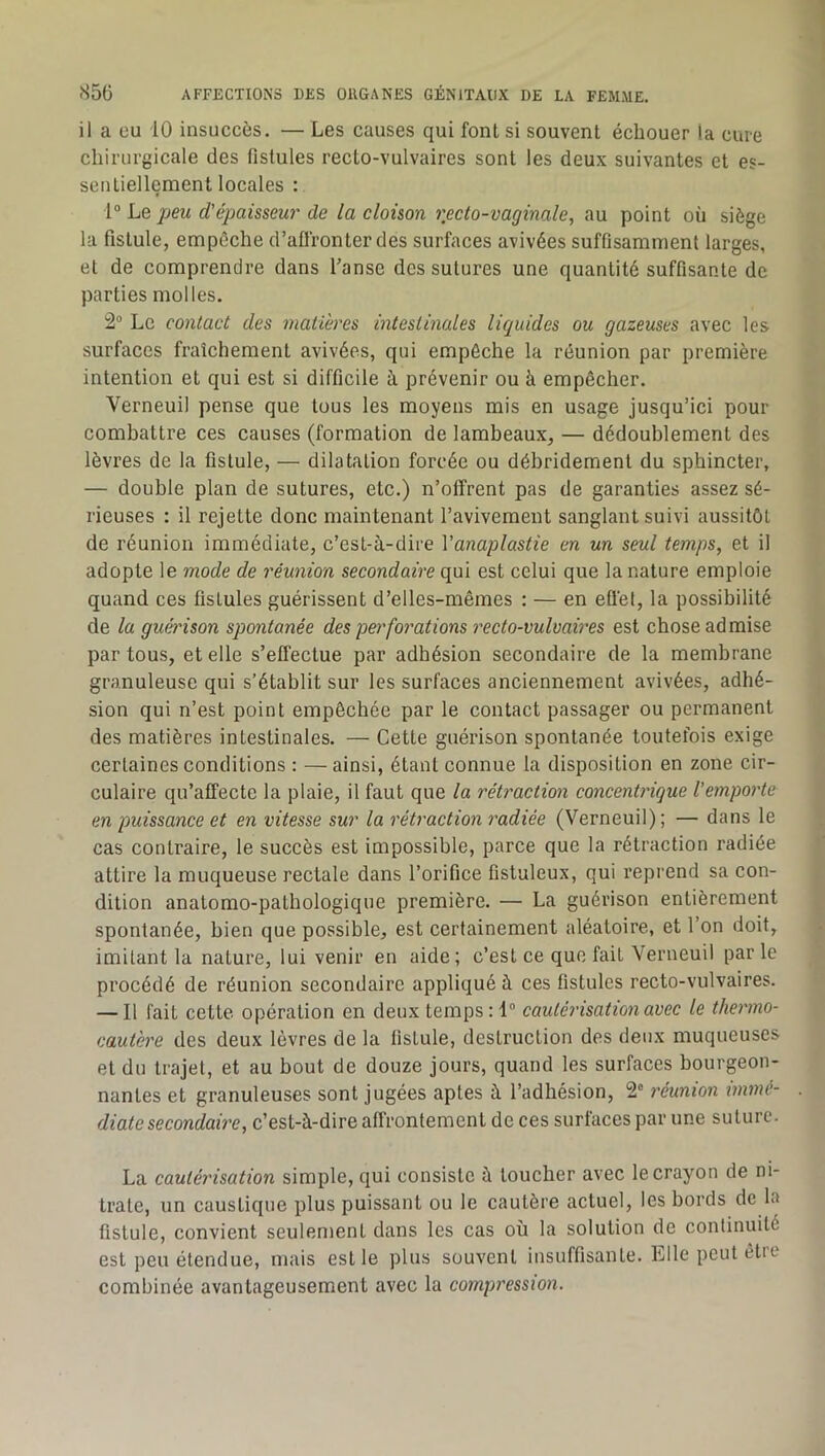 il a eu iO insuccès. — Les causes qui font si souvent échouer la cure chirurgicale des fistules recto-vulvaires sont les deux suivantes et es- sentiellement locales : 1“ Le peu d'épaisseur de la cloison recto-vaginale, au point où siège la fistule, empêche d’aflronter des surfaces avivées suffisamment larges, et de comprendre dans l’anse des sutures une quantité suffisante de parties molles. 2 Le contact des matières intestinales liquides ou gazeuses avec les surfaces fraîchement avivées, qui empêche la réunion par première intention et qui est si difficile à prévenir ou à empêcher. Verneuil pense que tous les moyens mis en usage jusqu’ici pour combattre ces causes (formation de lambeaux, — dédoublement des lèvres de la fistule, — dilatation forcée ou débridement du sphincter, — double plan de sutures, etc.) n’offrent pas de garanties assez sé- rieuses ; il rejette donc maintenant l’avivement sanglant suivi aussitôt de réunion immédiate, c’est-à-dire Vanaplastie en un seul temps, et il adopte le mode de réunion secondaire qui est celui que la nature emploie quand ces fistules guérissent d’elles-mêmes : — en effet, la possibilité de la guét'ison spontanée des perforations recto-vulvaires est chose admise par tous, et elle s’effectue par adhésion secondaire de la membrane granuleuse qui s’établit sur les surfaces anciennement avivées, adhé- sion qui n’est point empêchée par le contact passager ou permanent des matières intestinales. — Cette guérison spontanée toutefois exige certaines conditions : —ainsi, étant connue la disposition en zone cir- culaire qu’affecte la plaie, il faut que la rétraction concentrique l’emporte en puissance et en vitesse sur la rétraction radiée (Verneuil); — dans le cas contraire, le succès est impossible, parce que la rétraction radiée attire la muqueuse rectale dans l’orifice fistuleux, qui reprend sa con- dition anatomo-pathologique première. — La guérison entièrement spontanée, bien que possible, est certainement aléatoire, et l’on doit, imitant la nature, lui venir en aide; c’est ce que fait Verneuil parle procédé de réunion secondaire appliqué à ces fistules recto-vulvaires. — Il fait cette opération en deux temps : 1“ cautérisation avec le thermo- cautère des deux lèvres de la fistule, destruction des deux muqueuses et du trajet, et au bout de douze jours, quand les surfaces bourgeon- nantes et granuleuses sont jugées aptes à l’adhésion, 2“ réunion immé- diate secondaire, c’est-à-dire affrontement de ces surfaces par une suture. La cautérisation simple, qui consiste à toucher avec le crayon de ni- trate, un caustique plus puissant ou le cautère actuel, les bords de la fistule, convient seulement dans les cas où la solution de continuité est peu étendue, mais est le plus souvent insuffisante. Elle peut êtie combinée avantageusement avec la compression.