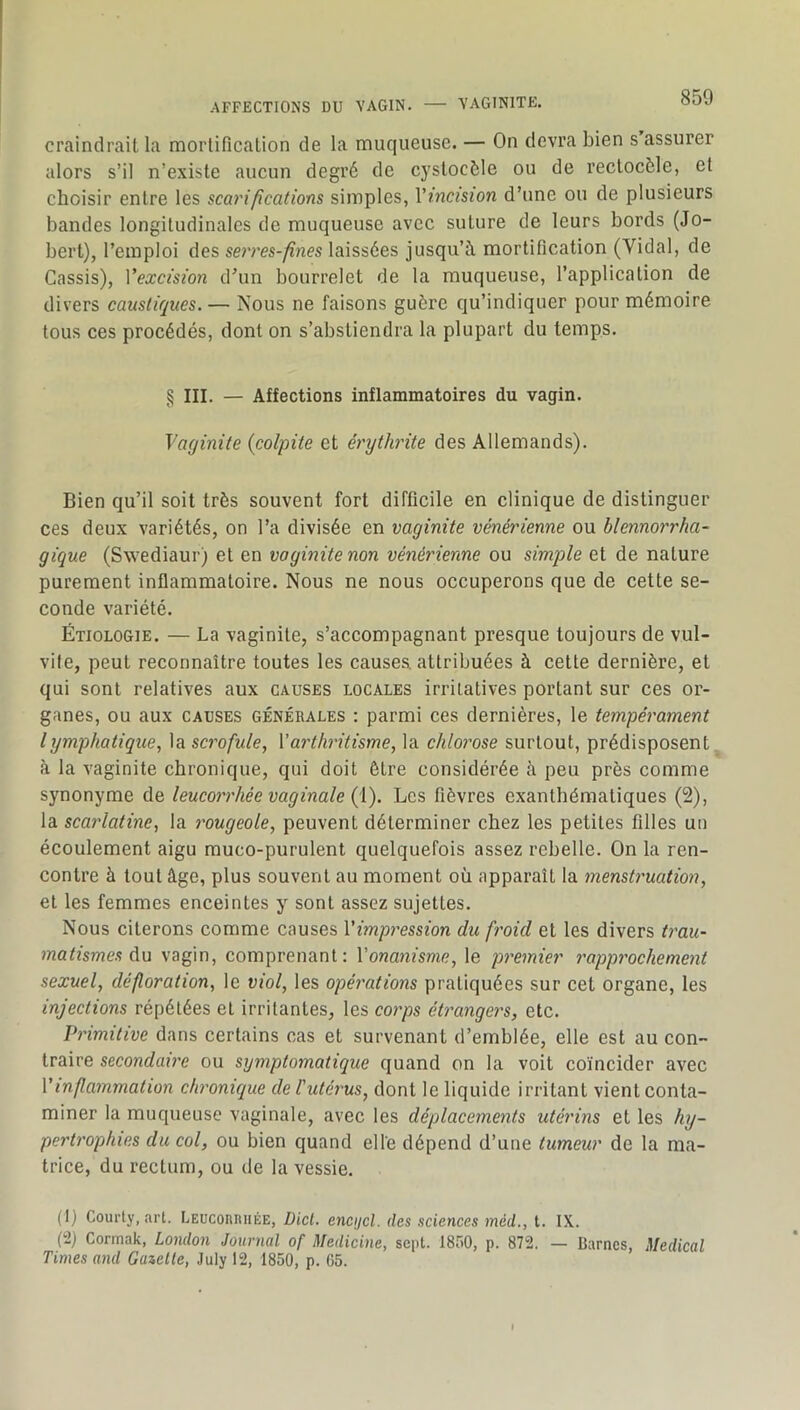 .AFFECTIONS DU VAGIN. — VAGINITE. craindrait la morlificalion de la muqueuse. — On devra bien s assurer alors s’il n’existe aucun degré de cystocèle ou de reclocèle, et choisir entre les scaripcations simples, Vincision d’une ou de plusieurs bandes longitudinales de muqueuse avec suture de leurs bords (Jo- berl), l’emploi des se)'res-fines laissées jusqu’à mortification (Vidal, de Cassis), Vexcision d’un bourrelet de la muqueuse, l’application de divers caustiques. — Nous ne faisons guère qu’indiquer pour mémoire tous ces procédés, dont on s’abstiendra la plupart du temps. § III. — Affections inflammatoires du vagin. Vaginite (colpite et érythi'ite des Allemands). Bien qu’il soit très souvent fort difficile en clinique de distinguer ces deux variétés, on l’a divisée en vaginite vénérienne ou blennorrha- gique (Swediaur) et en vaginite non vénérienne ou simple et de nature purement inflammatoire. Nous ne nous occuperons que de cette se- conde variété. Étiologie. — La vaginite, s’accompagnant presque toujours de vul- vife, peut reconnaître toutes les causes, attribuées à cette dernière, et qui sont relatives aux causes locales irritatives portant sur ces or- ganes, ou aux CAUSES GÉNÉRALES : parmi ces dernières, le tempérament lymphatique., \a scrofule, Varthritisme, la chlorose surtout, prédisposent à la vaginite chronique, qui doit être considérée à peu près comme synonyme de leucorrhée vaginale {V). Les fièvres exanthématiques (2), la scai'latine, la rougeole, peuvent déterminer chez les petites filles un écoulement aigu muco-purulent quelquefois assez rebelle. On la ren- contre à tout âge, plus souvent au moment où apparaît la mensti'uation, et les femmes enceintes y sont assez sujettes. Nous citerons comme causes Vimpression du froid et les divers t7'au- matismes diu vagin, comprenant; Vonanisnie, le p^'emier rapp7'ochement sexuel, défloration, le viol, les opé7'ations pratiquées sur cet organe, les injections répétées et irritantes, les co7'ps ét7^angc7's, etc. P7'imitive dans certains cas et survenant d’emblée, elle est au con- traire secondaù'c ou symptomatique quand on la voit coïncider avec Vinfla7nmation clu'onique de l'utérus, dont le liquide irritant vient conta- miner la muqueuse vaginale, avec les déplacements utérins et les hy- pert7'ophies du col, ou bien quand elle dépend d’une tumeur de la ma- trice, du rectum, ou de la vessie. (1) Courty, art. LEUConniiÉE, Üicl. encijcl. des sciences méd., t. IX. (2) Cormak, London Journal of Medicine, sept. 1850, p. 872. — Barnes, Medical Times and Gazelle, July 12, 1850, p. 05.