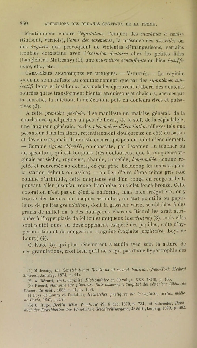 Mentionnons encore Véquitation, l’emploi des machines à coudre (Guiboul, Vernois), Vabus des lavements, la présence des ascarides ou des dxyures, qui provoquent de violentes démangeaisons, certains troubles coexistant avec Vévolution dentaire chez les petites filles ( l.anglebert, Mulreany) (1), une nourriture échauffante ou bien insuffi- sante, etc,, etc. Caractères anatomiques et cliniques. — Variétés. — La vaginite AIGUE ne se manifeste au commencement que par des symptômes sub- jectifs lents et insidieux. Les malades éprouvent d’abord des douleurs sourdes qui se transforment bientôt en cuissons et chaleurs, accrues par la marche, la miction, la défécation, puis en douleurs vives et pulsa- tives (2). A cette premihe période, il se manifeste un malaise général, de la courbature, quelquefois un peu de fièvre, de la soif, de la céphalalgie, une langueur générale, et des phénomènes d’irradiation réflexes tels que pesanteur dans les aines, retentissement douloureux du côté du bassin et des cuisses; mais il n’existe encore que peu ou point d’écoulement. — Comme signes objectifs, on constate, par l’examen au toucher ou au spéculum, qui est toujours très douloureux, que la muqueuse va- ginale est sèche, rugueuse, chaude, tuméfiée, boursouflée, comme re- jetée et renversée au dehors, ce qui gêne beaucoup les malades pour la station debout ou assise; — au lieu d’êlre d’une teinte gris rosé comme d’habitude, cette muqueuse est d’un rouge ou rouge ardent, pouvant aller jusqu’au rouge framboise ou violet foncé bronzé. Cette coloration n’est pas en général uniforme, mais bien irrégulière; on y trouve des taches ou plaques arrondies, un état pointillé ou papu- leux, de petites granulations, dont la grosseur varie, semblables à des grains de millet ou à des bourgeons charnus. Ricord les avait attri- buées à l’hyperplasie de follicules muqueux {psorélytrie) (3), mais elles sont plutôt dues au développement exagéré des papilles, suite d’hy- pernutrition et de congestion sanguine (vaginite papillaire. Boys de Loury) (4). C. Ruge (5), qui plus récemment a étudié avec soin la nature de ces granulations, croit bien qu’il ne s’agit pas d’une hypertrophie des (1) Mulreany, the Conslilulional Relations of second dentition {New-York Medical ■lournal, January, p. 11). (2) A. Bérard, De la vaginite, Dictionnaire en 30 vol., t. XXX (1846), p. 455. (3) Ricord, Mémoire sur plusieurs faits observés à l’hôpital des vénériens (Mém. de l'Acail. de méd., 1853, l. 11, p- 159). (i Boys de Loury et Costillies, Recherches pratiques sur la vaginite, in Gaz. medte- (le Paris, 1847, p. 576. (5) C. Ruge, Rerlin. Klin. \Voc/i.,n» 49, 6 déc. 1879, p. 73-t, et Sclirœdcr, [hml- buch der Krankheiten der Weiblichen Geschlechtsorgane, d* édit., Leipzig, 1879, p. 4U-.