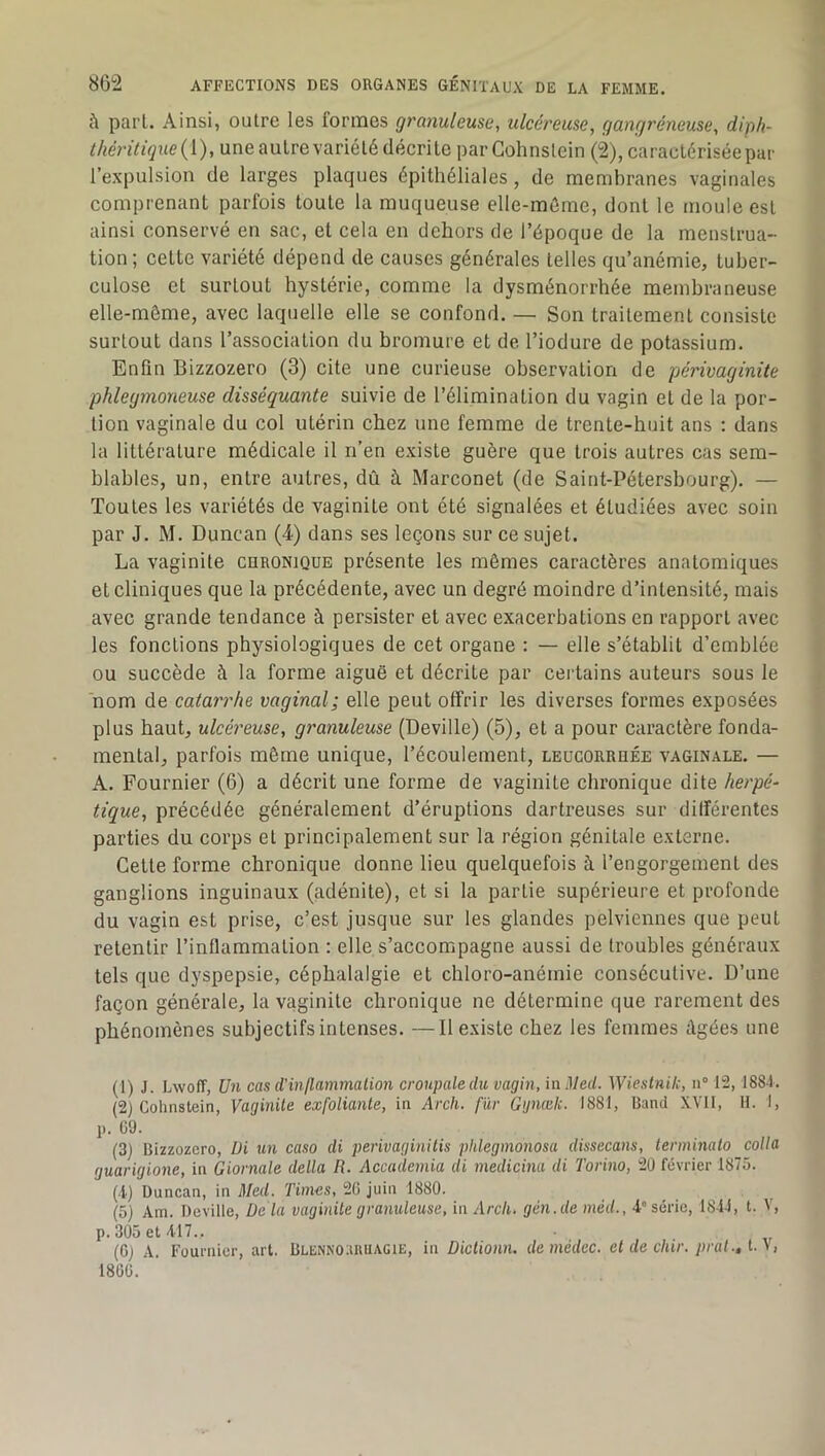 à pari. Ainsi, outre les formes granuleuse, ulcéreuse, gangréneuse, diph- thérilique{[), une autre variété décrite par Gohnslein (2), caractérisée par l’expulsion de larges plaques épithéliales, de membranes vaginales comprenant parfois toute la muqueuse elle-môme, dont le moule est ainsi conservé en sac, et cela en dehors de l’époque de la menstrua- tion; celte variété dépend de causes générales telles qu’anémie, tuber- culose et surtout hystérie, comme la dysménorrhée membraneuse elle-môme, avec laquelle elle se confond. — Son traitement consiste surtout dans l’association du bromure et de l’iodure de potassium. Enfin Bizzozero (3) cite une curieuse observation de périvaginite phlegmoyieuse disséquante suivie de l’élimination du vagin et de la por- tion vaginale du col utérin chez une femme de trente-huit ans ; dans la littérature médicale il n’en existe guère que trois autres cas sem- blables, un, entre autres, dû à Marconet (de Saint-Pétersbourg). — Toutes les variétés de vaginite ont été signalées et étudiées avec soin par J. M. Duncan (4) dans ses leçons sur ce sujet. La vaginite curonique présente les mômes caractères anatomiques et cliniques que la précédente, avec un degré moindre d’intensité, mais avec grande tendance à persister et avec exacerbations en rapport avec les fonctions physiologiques de cet organe : — elle s’établit d’emblée ou succède à la forme aiguë et décrite par certains auteurs sous le nom de catarrhe vaginal; elle peut offrir les diverses formes exposées plus haut, ulcéreuse, granuleuse (Deville) (5), et a pour caractère fonda- mental, parfois môme unique, l’écoulement, leucorrhée vaginale. — A. Fournier (6) a décrit une forme de vaginite chronique dite herpé- tique, précédée généralement d’éruptions dartreuses sur différentes parties du corps et principalement sur la région génitale externe. Celle forme chronique donne lieu quelquefois à l’engorgement des ganglions inguinaux (adénite), et si la partie supérieure et profonde du vagin est prise, c’est jusque sur les glandes pelviennes que peut retentir l’inflammation : elle s’accompagne aussi de troubles généraux tels que dyspepsie, céphalalgie et chloro-anémie consécutive. D’une façon générale, la vaginite chronique ne détermine que rarement des phénomènes subjectifs intenses. —Il existe chez les femmes âgées une (1) J. Lwoff, Un cas d'inflammation croupaledu vagin, in Med. Wieslnik, n° 12, 1881. (2) Gohnslein, Vaginite exfoliante, in Arch. fur Ggnœlc. 1881, lîand XVll, 11. I, p. 09. (3) Hizzozcro, üi un caso di perivaginitis phlegmonosa dissecans, terminato colla guarigione, in Giornale delta R. Accademia di medicina di Torino, 2Ü février 1875. (i) Duncan, in Med. Times, 26 juin 1880. ^ (5) Am. Deville, Delà vaginite granuleuse, in Arch. gén.de méd., 4-” série, 1844, t. V, p. 305 et 417.. (Gj A. Fournier, art. Blennohruagie, in Diclionn. demédec. et de chir. prat., , 1860.