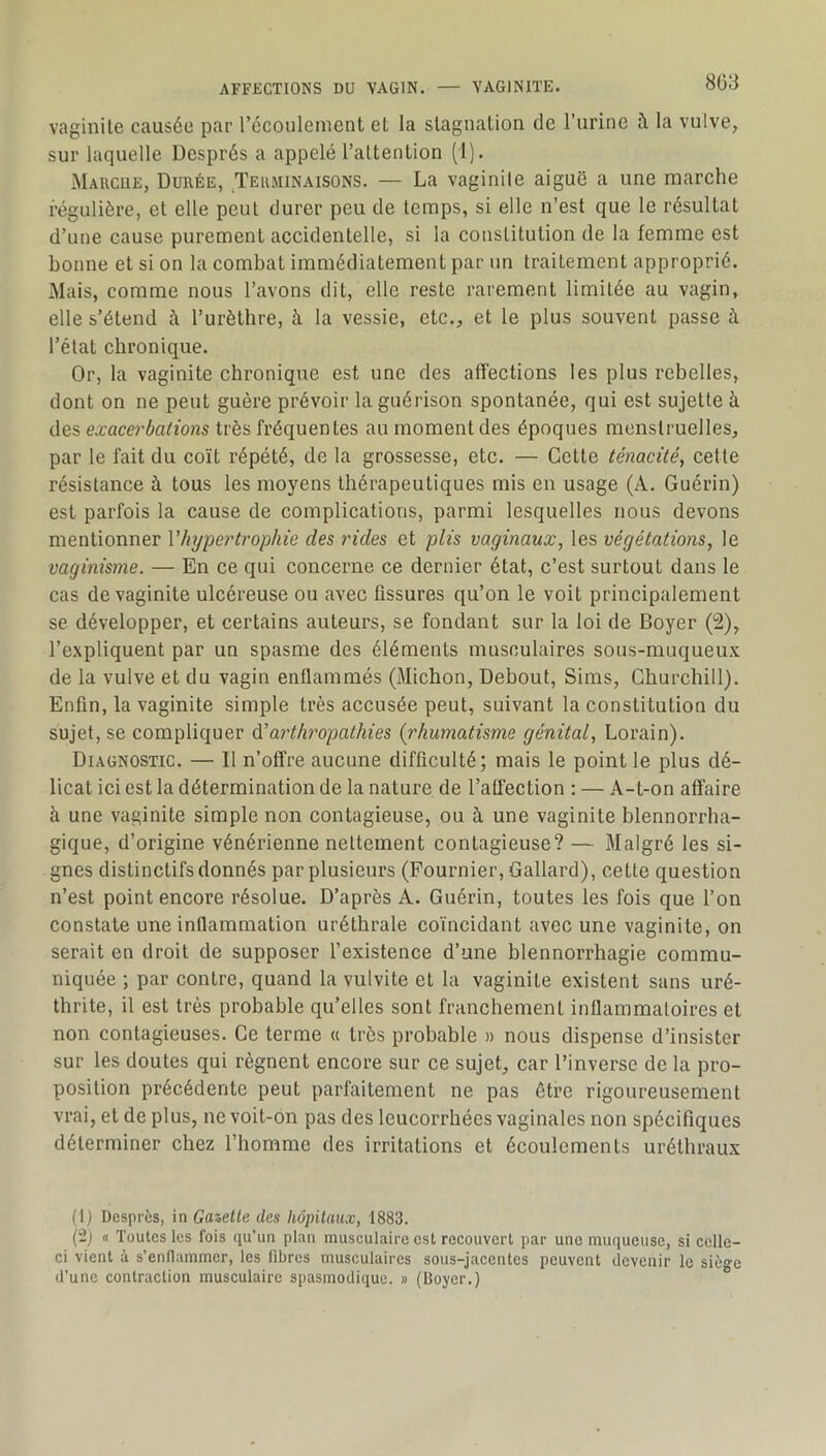 vaginite causée par l’écouleinent et la stagnation de l’urine fl la vulve, sur laquelle Després a appelé l’attention (1). Marcue, Durée, Terminaisons. — La vaginite aiguë a une marche régulière, et elle peut durer peu de temps, si elle n’est que le résultat d’une cause purement accidentelle, si la constitution de la femme est bonne et si on la combat immédiatement par im traitement approprié. Mais, comme nous l’avons dit, elle reste rarement limitée au vagin, elle s’étend i\ Turètlire, à la vessie, etc., et le plus souvent passe à l’état chronique. Or, la vaginite chronique est une des affections les plus rebelles, dont on ne peut guère prévoir la guérison spontanée, qui est sujette à des exacerbations très fréquentes au moment des époques menstruelles, par le fait du coït répété, de la grossesse, etc. — Cette ténacité, cette résistance à tous les moyens thérapeutiques mis en usage (A, Guérin) est parfois la cause de complications, parmi lesquelles nous devons mentionner Vhypei'trophie des rides et plis vaginaux, les végétations, le vaginisme. — En ce qui concerne ce dernier état, c’est surtout dans le cas de vaginite ulcéreuse ou avec fissures qu’on le voit principalement se développer, et certains auteurs, se fondant sur la loi de Boyer (2), l’e.xpliquent par un spasme des éléments musculaires sous-muqueu.v de la vulve et du vagin enflammés (Michon, Debout, Sims, Churchill). Enfin, la vaginite simple très accusée peut, suivant la constitution du sujet, se compliquer ééarthropathies (rhumatisme génital, Lorain). Diagnostic. — Il n’offre aucune difficulté; mais le point le plus dé- licat ici est la détermination de la nature de l’atlection : — A-t-on affaire à une vaginite simple non contagieuse, ou à une vaginite blennorrha- gique, d’origine vénérienne nettement contagieuse? — Malgré les si- gnes distinctifs donnés par plusieurs (Fournier, Gallard), cette question n’est point encore résolue. D’après A. Guérin, toutes les fois que l’on constate une inflammation uréthrale coïncidant avec une vaginite, on serait en droit de supposer l’existence d’une blennorrhagie commu- niquée ; par contre, quand la vulvite et la vaginite existent sans uré- thrite, il est très probable qu’elles sont franchement inflammatoires et non contagieuses. Ce terme « très probable » nous dispense d’insister sur les doutes qui régnent encore sur ce sujet, car l’inverse de la pro- position précédente peut parfaitement ne pas être rigoureusement vrai, et de plus, ne voit-on pas des leucorrhées vaginales non spécifiques déterminer chez l’homme des irritations et écoulements uréthraux (1) Dcsprès, in Gazelle des liôpilaux, 1883. (2j « Toutes les fois qu’un plan musculaire est recouvert par une muqueuse, si celle- ci vient à s’enflammer, les fibres musculaires sous-jacentes peuvent ilevenir le siège d’une contraction musculaire spasmodique. « (Boyer.)