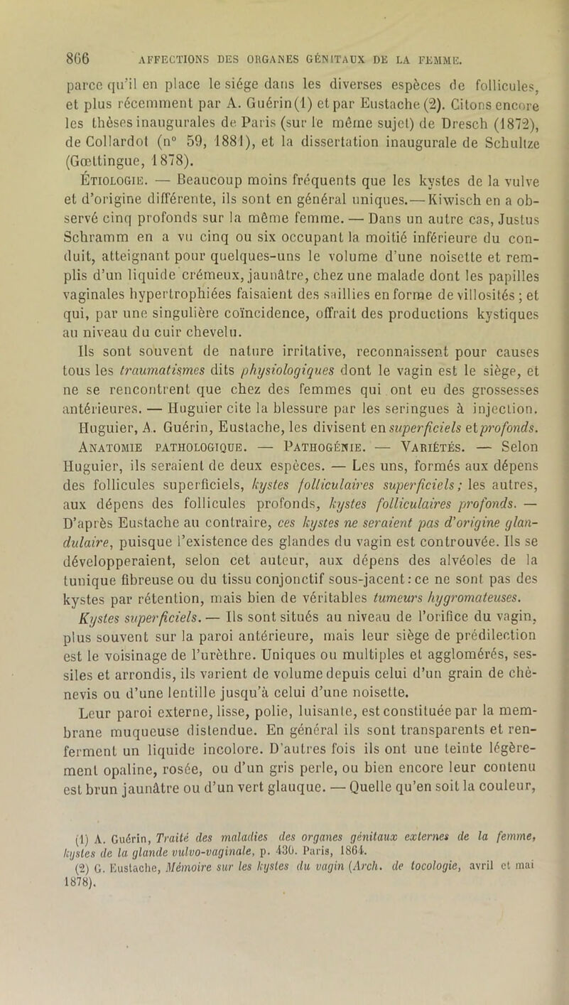 parce (pi’il en place le siège clans les diverses espèces de follicules, et plus récemment par A. Guérin(l) et par Eustache(2). Citons encore les thèses inaugurales de Paris (sur le même sujet) de Dresch (1872), de Collardot (n“ 59, 1881), et la dissertation inaugurale de Schuhze (Gœttingue, 1878). Étiologie. — Beaucoup moins fréquents que les kystes de la vulve et d’origine différente, ils sont en général uniques.— Kiwisch en a ob- servé cinq profonds sur la même femme. — Dans un autre cas, Justus Schramm en a vu cinq ou six occupant la moitié inférieure du con- duit, atteignant pour quelques-uns le volume d’une noisette et rem- plis d’un liquide crémeux, jaunâtre, chez une malade dont les papilles vaginales hypertrophiées faisaient des saillies en forme de villosités ; et qui, par une singulière coïncidence, offrait des productions kystiques au niveau du cuir chevelu. Ils sont souvent de nature irritative, reconnaissent pour causes tous les traumatismes dits physiologiques dont le vagin est le siège, et ne se rencontrent que chez des femmes qui ont eu des grossesses antérieures. — Huguier cite la blessure par les seringues à injection, Huguier, A . Guérin, Euslache, les divisent en superficiels eiprofonds. Anatomie pathologique. — Pathogénie. — Variétés. — Selon Huguier, ils seraient de deux espèces. — Les uns, formés aux dépens des follicules superficiels, kystes folliculaires superficiels ; les autres, aux dépens des follicules profonds, kystes folliculaires profonds. — D’après Eustache au contraire, ces kystes ne seraient pas d’origine glan- dulaire, puisque l’existence des glandes du vagin est controuvée. Ils se développeraient, selon cet auteur, aux dépens des alvéoles de la tunique fibreuse ou du tissu conjonctif sous-jacent:ce no sont pas des kystes par rétention, mais bien de véritables tumeurs hygromateuses. Kystes superficiels. — Ils sont situés au niveau de l’orifice du vagin, plus souvent sur la paroi antérieure, mais leur siège de prédilection est le voisinage de l’urèthre. Uniques ou multiples et agglomérés, ses- siles et arrondis, ils varient de volume depuis celui d’un grain de chè- nevis ou d’une lentille jusqu’à celui d’une noisette. Leur paroi externe, lisse, polie, luisanle, est constituée par la mem- brane muqueuse distendue. En général ils sont transparents et ren- ferment un liquide incolore. D’autres fois ils ont une teinte légère- ment opaline, rosée, ou d’un gris perle, ou bien encore leur contenu est brun jaunâtre ou d’un vert glauque. — Quelle qu’en soit la couleur. (1) A. Gudrin, Traité des maladies des organes génitaux externes de la femme, kystes de la glande vulvo-vaginale, p. 430. Paris, 1864. (2) G. Éustaclie, Mémoire sur les kystes du vagin (Arch. de tocologie, avril et mai