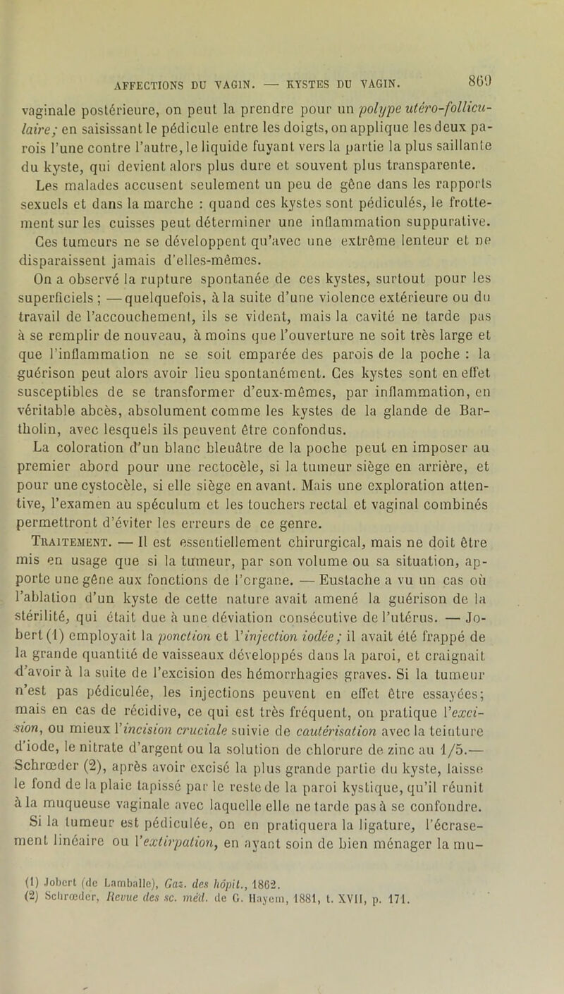 800 vaginale postérieure, on peut la prendre pour un polype utéro-follicu- laire; en saisissant le pédicule entre les doigts, on applique les deux pa- rois l’une contre l’autre, le liquide fuyant vers la partie la plus saillante du kyste, qui devient alors plus dure et souvent plus transparente. Les malades accusent seulement un peu de gêne dans les rapports sexuels et dans la marche : quand ces kystes sont pédiculés, le frotte- ment sur les cuisses peut déterminer une inflammation suppurative. Ces tumeurs ne se développent qu’avec une extrême lenteur et ne disparaissent jamais d’elles-mêmes. On a observé la rupture spontanée de ces kystes, surtout pour les superficiels ; —quelquefois, à la suite d’une violence extérieure ou du travail de l’accouchement, ils se vident, mais la cavité ne tarde pas à se remplir de nouveau, à moins que l’ouverture ne soit très large et que l’inflammation ne se soit emparée des parois de la poche : la guérison peut alors avoir lieu spontanément. Ces kystes sont en effet susceptibles de se transformer d’eux-mômes, par inflammation, eu véritable abcès, absolument comme les kystes de la glande de Bar- tholin, avec lesquels ils peuvent être confondus. La coloration d’un blanc bleuâtre de la poche peut en imposer au premier abord pour une rectocèle, si la tumeur siège en arrière, et pour une cystocèle, si elle siège en avant. Mais une exploration atten- tive, l’examen au spéculum et les touchers rectal et vaginal combinés permettront d’éviter les erreurs de ce genre. Traitement. — Il est essentiellement chirurgical, mais ne doit être mis en usage que si la tumeur, par son volume ou sa situation, ap- porte une gêne aux fonctions de l’organe. — Eustache a vu un cas où l’ablation d’un kyste de cette nature avait amené la guérison de la stérilité, qui était due à une déviation consécutive de l’utérus. — Jo- bert(l) employait la ponction et Vinjection iodée ; il avait été frappé de la grande quantité de vaisseaux développés dans la paroi, et craignait d’avoir à la suite de l’excision des hémorrhagies graves. Si la tumeur n’est pas pédiculée, les injections peuvent en effet être essayées; mais en cas de récidive, ce qui est très fréquent, on pratique Vexci- sioHy ou mieux Vincmon ci'uciale suivie de cautérisation avec la teinture d iode, le nitrate d’argent ou la solution de chlorure de zinc au 1/5.— Schrœder (2), après avoir excisé la plus grande partie du kyste, laisse le fond de la plaie tapissé par le reste de la paroi kystique, qu’il réunit à la muqueuse vaginale avec laquelle elle ne tarde pas à se confondre. Si la tumeur est pédiculée, on en pratiquera la ligature, l’écrase- ment linéaire ou Y extirpation, en ayant soin de bien ménager la mu- (1) Jobert (de Lamballe), Gaz. des hôpU., 1862.