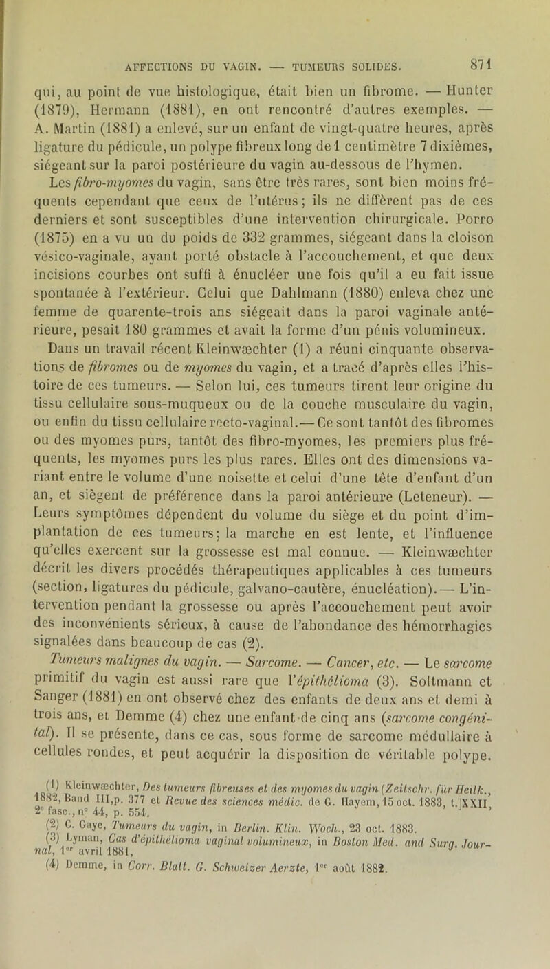 AFFECTIONS DU VAGIN. — TUMEURS SOLIDES. 871 qui, au point de vue histologique, était bien un fibrome. — Hunier (1879), Hermann (1881), en ont rencontré d’autres exemples. — A. Martin (1881) a enlevé, sur un enfant de vingt-quatre heures, après ligature du pédicule, un polype fibreux long del centimètre 7 dixièmes, siégeant sur la paroi postérieure du vagin au-dessous de Thymen. Les fibro-myomes du vagin, sans être très rares, sont bien moins fré- quents cependant que ceux de l’utérus; ils ne diffèrent pas de ces derniers et sont susceptibles d’une intervention chirurgicale. Porro (1875) en a vu un du poids de 332 grammes, siégeant dans la cloison vésico-vaginale, ayant porté obstacle à l’accouchement, et que deux incisions courbes ont suffi à énucléer une fois qu’il a eu fait issue spontanée à l’extérieur. Celui que Dahlmann (1880) enleva chez une femme de quarente-trois ans siégeait dans la paroi vaginale anté- rieure, pesait 180 grammes et avait la forme d’un pénis volumineux. Dans un travail récent Rleinwæchler (1) a réuni cinquante observa- tions de fiby'omes ou de myomes du vagin, et a tracé d’après elles l’his- toire de ces tumeurs. — Selon lui, ces tumeurs tirent leur origine du tissu cellulaire sous-muqueux ou de la couche musculaire du vagin, ou enfin du tissu cellulaire recto-vaginal.—Ce sont tantôt des fibromes ou des myomes purs, tantôt des fibro-myomes, les premiers plus fré- quents, les myomes purs les plus rares. Elles ont des dimensions va- riant entre le volume d’une noisette et celui d’une tête d’enfant d’un an, et siègent de préférence dans la paroi antérieure (Leteneur). — Leurs symptômes dépendent du volume du siège et du point d’im- plantation de ces tumeurs; la marche en est lente, et l’influence qu’elles exercent sur la grossesse est mal connue. — Kleinwæchter décrit les divers procédés thérapeutiques applicables à ces tumeurs (section, ligatures du pédicule, galvano-caulère, énucléation).— L’in- tervention pendant la grossesse ou après l’accouchement peut avoir des inconvénients sérieux, à cause de l’abondance des hémorrhagies signalées dans beaucoup de cas (2). Tumeurs malignes du vagin. — Sarcome. — Cancer, etc. — Le sarcome primitif du vagin est aussi rare que Vépithélioma (3). Soltmann et Sanger (1881) en ont observé chez des enfants de deux ans et demi à trois ans, et Dernme (4) chez une enfant de cinq ans (sai'come congéni- tal). Il se présente, dans ce cas, sous forme de sarcome médullaire à cellules rondes, et peut acquérir la disposition de véritable polype. ,.0^1,^ KleinwæclUer, Des tumeurs fibreuses et des myomes du vagin (Zeitschr. fur Ileilic., 188''2, Baïul IU,p. 377 et Revue des sciences médic. de G. llayem, 15 oct. 1883, t.lXXII 2« fasc.,n« 4L p. 55.i. > J (2) C. Gaye, Tumeurs du vagin, in Rerlin. Klin. Woch., 23 oct. 1883. (3) Lyinan, Cas d’épithélioma vaginal volumineux, in Boston Med. and Sura. Jour- nal, 1 avril 1881, 