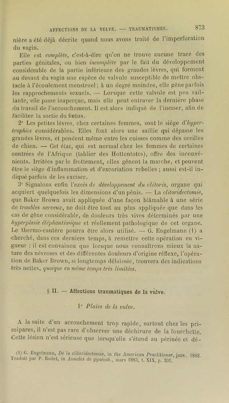 nière a été déjà décrite quand nous avons traité de l’imperforation du vagin. Elle est complète, c’est-à-dire qu’on ne trouve aucune trace des parties génitales, ou bien incomplète par le fait du développement considérable de la partie inférieure des grandes lèvres, qui forment <au devant du vagin une espèce de valvule susceptible de mettre obs- tacle à l’écoulement menstruel; à un degré moindre, elle gêne parfois les rapprochements sexuels. — Lorsque cette valvule est peu sail- lante, elle passe inaperçue, mais elle peut entraver la dernière phase du travail de l’accouchement. Il est alors indiqué de l’inciser, afin de faciliter la sortie du fœtus. 2“ Les petites lèvres, chez certaines femmes, sont le siège à’hyper- irophits considérables. Elles font alors une saillie qui dépasse les grandes lèvres, et pendent môme entre les cuisses comme des oreilles de chien. — Cet état, qui est normal chez les femmes de certaines contrées de l’Afrique (tablier des Hottentotes), offre des inconvé- nients. Irritées parle frottement, elles gênent la marche, et peuvent être le siège d’inflammation et d’excoriation rebelles ; aussi est-il in- diqué parfois de les exciser. 3 Signalons enfin Vexcès de développement du clitoids, organe qui acquiert quelquefois les dimensions d’un pénis. — La clitoridectomie, que Baker Brown avait appliquée d’une façon blâmable à une série de troubles nerveux, ne doit être tout au plus appliquée que dans les cas de gêne considérable, de douleurs très vives déterminés par une hyperplasie éléphantiasique et réellement pathologique de cet organe. Le thermo-cautère pourra être alors utilisé. — G. Engelmann (I) a cherché, dans ces derniers temps, à remettre cette opération en vi- gueur : il est convaincu que lorsque nous connaîtrons mieux la na- ture des névroses et des différentes douleurs d’origine réflexe, l’opéra- tion de Baker Brown, si longtemps délaissée, trouvera des indications très nettes, quoique en même temps très limitées. § IL — Affections traumatiques de la vulve. 1“ Plaies de la vulve. A la suite d un accouchement trop rapide, surtout chez les pri- mipares, il n’est pas rare d’observer une déchirure de la fourchette. Cette lésion n est sérieuse que lorsqu’elle s’étend au périnée et dé- fi) G. Engelmann, De la clitoridectomie, in tlie American Practitioner, janv. 1882 Traduit par 1>. llodct, in Annales de gijnécob., mars 188:J, t. XI.\, p. 201.