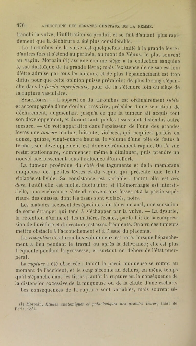 franchi la vulve, l’infillration se produit et sc fait d’autant plus rapi- dement que la déchirure a été plus considérable. Le thrombus de la vulve est quelquefois limité à la grande lèvre; d’autres fois il s’étend au périnée, au mont de Vénus, le plus souvent au vagin. iMorpain (1) assigne comme siège à la collection sanguine le sac dartoïque de la grande lèvre; mais l’existence de ce sac est loin d’ètre admise par tous les auteurs, et de plus l’épauchement est trop diffus pour que cette opinion puisse prévaloir; de plus le sang s’épan- che dans le fascia superficialis, pour de là s’étendre loin du siège de la rupture vasculaire. Symptômes. — L’apparition du thrombus est ordinairement subite et accompagnée d’une douleur très vive, précédée d’une sensation de déchirement, augmentant jusqu’à ce que la tumeur ait acquis tout son développement, et durant tant que les tissus sont distendus outi'e mesure. — On voit apparaître dans l’épaisseur de l’une des grandes lèvres une tumeur tendue, luisante, violacée, qui acquiert parfois en douze, quinze, vingt-quatre heures, le volume d’une tête de fœtus à terme ; son développement est donc extrêmement rapide. On l’a vue rester stationnaire, commencer même à diminuer, puis prendre un nouvel accroissement sous l’influence d’un effort. La tumeur proémine du côté des téguments et de la membrane muqueuse des petites lèvres et du vagin, qui présente une teinte violacée et livide. Sa consistance est variable : tantôt elle est très dure, tantôt elle est molle, fluctuante; si l’hémorrhagie est intersti- tielle, une ecchymose s’étend souvent aux fesses et à la partie supé- rieure des cuisses, dont les tissus sont violacés, noirs. Les malades accusent des épreintes, du ténesme anal, une sensation de corps étranger qui tend à s’échapper par la vulve. — La dysurie, la rétention d’urine et des matières fécales, par le fait de la compres- sion de l’urèthre et du rectum, est assez fréquente. On a vu ces tumeurs mettre obstacle à l’accouchement et à l’issue du placenta. La résorption des thrombus volumineux est rare, lorsque l’épanche- ment a lieu pendant le travail ou après la délivrance ; elle est plus fréquente pendant la grossesse, et surtout en dehors de l’état puer- péral. La rupture a été observée : tantôt la paroi muqueuse se rompt au moment de l’accident, et le sang s’écoule au dehors, en môme temps qu’il s’épanche dans les tissus; tantôt la rupture est la conséquence de la distension excessive de la muqueuse ou de la chute d’une eschare. Les conséquences de la rupture sont variables, mais souvent sé- (1) Morpain, Etudes unalomiques et pathologiques des grandes lèvres, thèse de Paris, 1852.