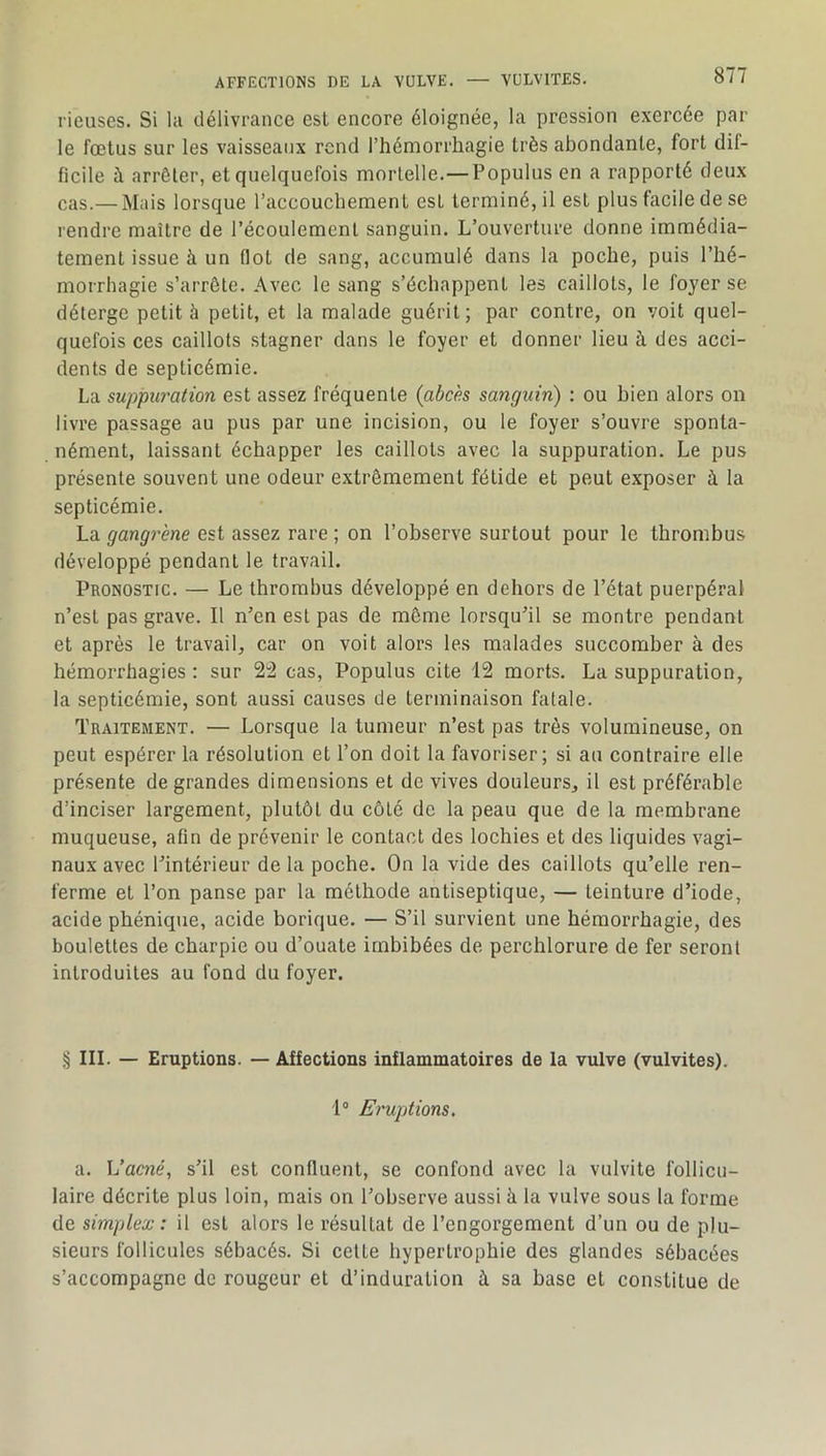 rieuses. Si la délivrance est encore éloignée, la pression exercée par le fœtus sur les vaisseaux rend l’hémorrhagie très abondante, fort dif- ficile à arrêter, et quelquefois mortelle.—Populus en a rapporté deux cas.—Mais lorsque l’accouchement est terminé, il est plus facile de se rendre maître de l’écoulement sanguin. L’ouverture donne immédia- tement issue à un flot de sang, accumulé dans la poche, puis l’hé- morrhagie s’arrête. Avec le sang s’échappent les caillots, le foyer se déterge petit à petit, et la malade guérit; par contre, on voit quel- quefois ces caillots stagner dans le foyer et donner lieu à des acci- dents de septicémie. La suppiü'ation est assez fréquente (abcès sanguin) : ou bien alors on livre passage au pus par une incision, ou le foyer s’ouvre sponta- nément, laissant échapper les caillots avec la suppuration. Le pus présente souvent une odeur extrêmement fétide et peut exposer à la septicémie. La gangrène est assez rare ; on l’observe surtout pour le thrombus développé pendant le travail. Pronostic. — Le thrombus développé en dehors de l’état puerpéral n’est pas grave. Il n’en est pas de même lorsqu’il se montre pendant et après le travail, car on voit alors les malades succomber à des hémorrhagies : sur 22 cas, Populus cite 12 morts. La suppuration, la septicémie, sont aussi causes de terminaison fatale. Traitement. — Lorsque la tumeur n’est pas très volumineuse, on peut espérer la résolution et l’on doit la favoriser; si au contraire elle présente de grandes dimensions et de vives douleurs, il est préférable d’inciser largement, plutôt du côté de la peau que de la membrane muqueuse, afin de prévenir le contact des lochies et des liquides vagi- naux avec l’intérieur de la poche. On la vide des caillots qu’elle ren- ferme et l’on panse par la méthode antiseptique, — teinture d’iode, acide phénique, acide borique. — S’il survient une hémorrhagie, des boulettes de charpie ou d’ouate imbibées de perchlorure de fer seront introduites au fond du foyer. § III. — Eruptions. — Affections inflammatoires de la vulve (vulvites). 1® Eruptions. a. Vacné, s’il est confluent, se confond avec la vulvite follicu- laire décrite plus loin, mais on l’observe aussi à la vulve sous la forme de simplex : il est alors le résultat de l’engorgement d’un ou de plu- sieurs follicules sébacés. Si cette hypertrophie des glandes sébacées s’accompagne de rougeur et d’induration à sa base et constitue de