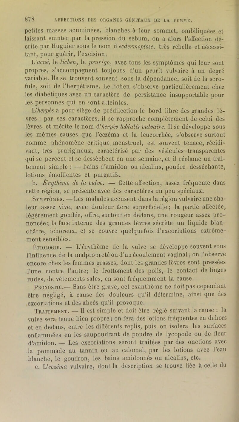 petites masses acuminées, blanches à leur sommet, ombiliquées et laissant suinter par la pression du sébum, on a alors l’affection dé- crite par Iluguier sous le nom û.'ecdermoptose, très rebelle et nécessi- tant, pour guérir, l’excision, h’acné, le lichen, le prurigo, avec tous les symptômes qui leur sont propres, s’accompagnent toujours d’un prurit vulvaire à un degré variable. Ils se trouvent souvent sous la dépendance, soit de la scro- fule, soit de l’herpétisme. Le lichen s’observe particulièrement chez les diabétiques avec un caractère de persistance insupportable pour les personnes qui en sont atteintes, h'herpès a pour siège de prédilection le bord libre des grandes lè- vres : par ses caractères, il se rapproche complètement de celui des lèvres, et mérite le nom d’herpès labialis vulvaire. Il se dévcdoppe sous les mêmes causes que l’eczéma et la leucorrhée, s’observe surtout comme phénomène critique menstruel, est souvent tenace, récidi- vant, très prurigineux, caractérisé par des vésicules transparentes qui se percent et se dessèchent en une semaine, et il réclame un trai- tement simple ; — bains d’amidon ou alcalins, poudre desséchante, lotions émollientes et purgatifs. b. Érythème de la vulve. — Cette affection, assez fréquente dans cette région, se présente avec des caractères un peu spéciaux. Symptômes. —Les malades accusent dans la région vulvaire une cha- leur assez vive, avec douleur âcre superficielle ; la partie affectée, légèrement gonflée, offre, surtout en dedans, une rougeur assez pro- noncée; la face interne des grandes lèvres sécrète un liquide blan- châtre, ichoreux, et se couvre quelquefois d’excoriations extrême- ment sensibles. Étiologie. — L’érythème de la vulve se développe souvent sous l’influence de la malpropreté ou d’un écoulement vaginal ; on l’observe encore chez les femmes grasses, dont les grandes lèvres sont pressées l’une contre l’autre; le frottement des poils, le contact de linges rudes, de vêtements sales, en sont fréquemment la cause. Pronostic.— Sans être grave, cet exanthème ne doit pas cependant être négligé, à cause des douleurs qu’il détermine, ainsi que des excoriations et des abcès qu’il provoque. Traitement. — Il est simple et doit être réglé suivant la cause : la vulve sera tenue bien propre; on fera des lotions fréquentes en dehors et en dedans, entre les difl'érents replis, puis on isolera les surfaces enflammées en les saupoudrant de poudre de lycopode ou de fleur d’amidon. — Les excoriations seront traitées par des onctions avec la pommade au tannin ou au calomel, par les lotions avec l’eau blanche, le goudron, les bains amidonnés ou alcalins, etc. c. Veczéma vulvaire, dont la description se trouve liée h celle du