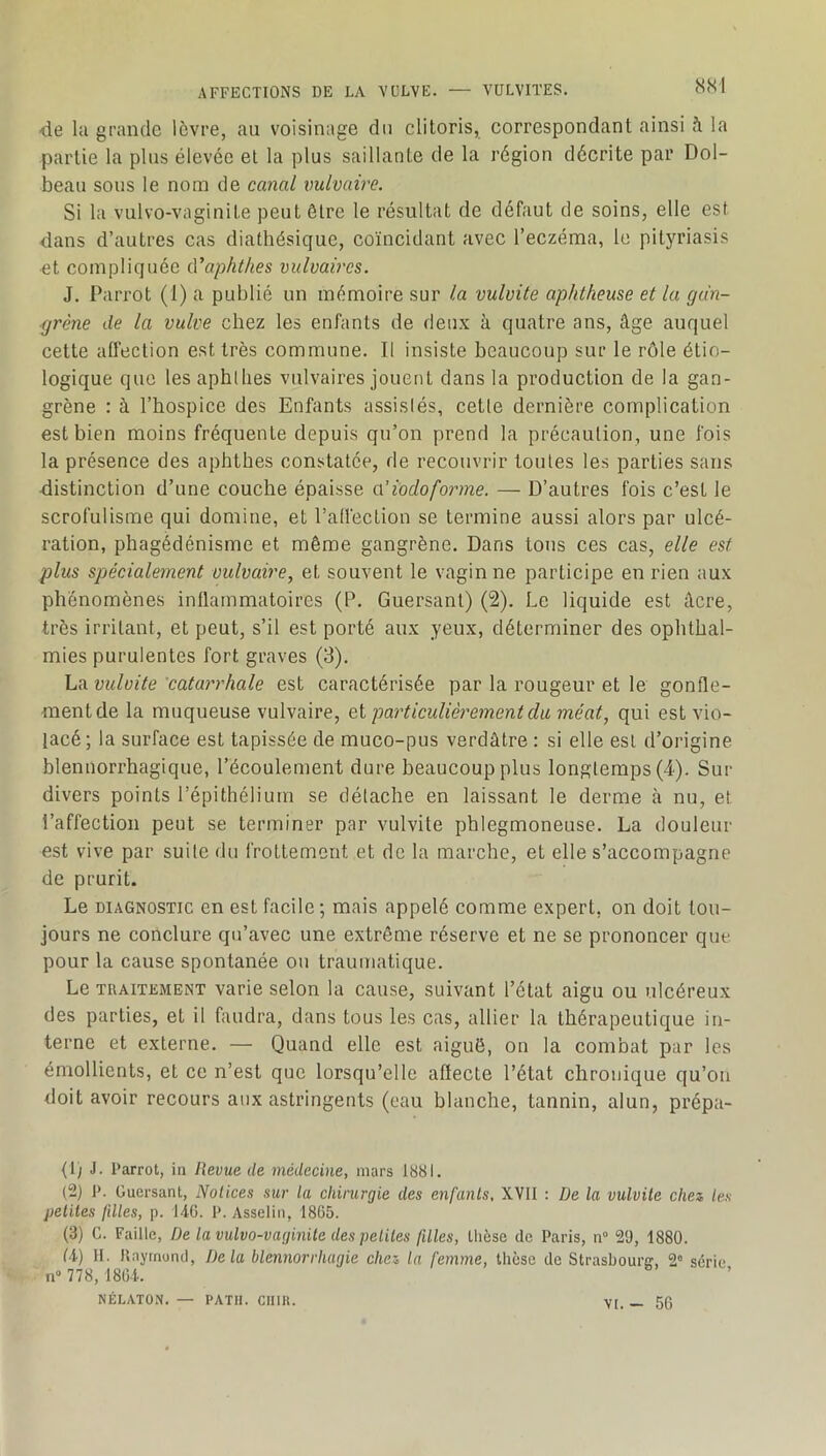 m de la grande lèvre, au voisinage du clitoris, correspondant ainsi à la partie la plus élevée et la plus saillante de la région décrite par Dol- beau sous le nom de canal vulvaire. Si la vulvo-vaginite peut être le résultat de défaut de soins, elle est dans d’autres cas diathésique, coïncidant avec l’eczéma, le pityriasis ■et compliquée cVaphthes vulvaires. J. Parrot (1) a publié un mémoire sur la vulvite aphtheuse et la gan- grène de la vulve chez les enfants de deux à quatre ans, âge auquel cette affection est très commune. Il insiste beaucoup sur le rôle étio- logique que les aphllies vulvaires jouent dans la production de la gan- grène : à l’hospice des Enfants assisiés, cetle dernière complication est bien moins fréquente depuis qu’on prend la précaution, une fois la présence des aphthes constatée, de recouvrir toutes les parties sans distinction d’une couche épaisse aHodoforme. — D’autres fois c’est le scrofulisme qui domine, et l’all'ection se termine aussi alors par ulcé- ration, phagédénisme et même gangrène. Dans tons ces cas, elle est plus spécialement vulvaire, et souvent le vagin ne participe en rien aux phénomènes inflammatoires (P. Guersanl) (2). Le liquide est âcre, très irritant, et peut, s’il est porté aux yeux, déterminer des ophthal- mies purulentes fort graves (3). La vulvite catarrhale est caractérisée par la rougeur et le gonfle- naentde la muqueuse vulvaire, Qi particulièrement du méat, qui est vio- lacé; la surface est tapissée de muco-pus verdâtre : si elle est d’origine blennorrhagique, l’écoulement dure beaucoup plus longtemps (4). Sur divers points l’épithélium se détache en laissant le derme à nu, et l’affection peut se terminer par vulvite phlegmoneuse. La douleur est vive par suite du frottement et de la marche, et elle s’accompagne de prurit. Le DIAGNOSTIC en est facile ; mais appelé comme expert, on doit tou- jours ne conclure qu’avec une extrême réserve et ne se prononcer que pour la cause spontanée ou traumatique. Le TRAITEMENT Varie selon la cause, suivant l’état aigu ou ulcéreux des parties, et il faudra, dans tous les cas, allier la thérapeutique in- terne et externe. — Quand elle est aiguë, on la combat par les émollients, et ce n’est que lorsqu’elle affecte l’état chronique qu’on doit avoir recours aux astringents (eau blanche, tannin, alun, prépa- (1) J. Parrot, in Revue de médecine, mars 1881. (2) P. Guersant, Notices sur la chirurgie des enfants, XVII : De la vulvite chez les petites fdles, p. I4C. P. Asselin, 1865. (3) C. Faille, De la vulvo-vaginite des petites filles, thèse de Paris, n“ 29, 1880. U) 11. Ilaymoncl, Delà blennorrhagie chez la femme, thèse de Strasbourff, 2° série n“ 778, 180-i.. NÉLATON. — PATII. CIIIII. VI. — 56