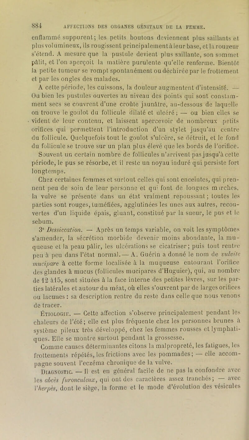 enflammé suppurent; les petits boutons deviennent plus saillants e.f plnsvolumineux, ils rougissent principalementàleur base, et la rouLmur s’étend. A mesure que la pusttde devient plus saillante, son sommet paiit, et l’on aperçoit la matière purulente qu’elle renferme. Bientôt la petite tumeur se rompt spontanément ou déchirée par le frottement et par les ongles des malades. A celle période, les cuissons, la douleur augmentent d’intensité. — Ou bien les pustides ouvertes au niveau des points qui sont constam- ment secs se couvrent d’une croûte jaunlUrc, au-dessous de laquelle on trouve le goulot du follicule dilaté et ulcéré; — ou bien elles se vident do leur contenu, et laissent apercevoir de nombreux petits orifices qui permettent l’introduction d’un stylet jusqu’au centre du follicule. Quelquefois tout le goulot s’ulcère, se détruit, et le fond du follicule se trouve sur un plan plus élevé que les bords de l’orifice. Souvent un certain nombre de follicules n’arrivent pas jusqu’à cette période, le pus se résorbe, et il reste un noyau induré qui persiste fort longtemps. Chez certaines femmes et surtout celles qui sont enceintes, qui pren- nent peu de soin de leur pei'sonne et qui font de longues m irches, la vulve se présente dans un état vraiment repoussant; toutes les parties sont rouges, tuméfiées, agglutinées les unes aux autres, recou- vertes d’un liquide épais, gluant, constitué par la sueur, le pus et le, sébum. 3“ Dessiccation. — Après un temps variable, on voit les symptômes s’amender, la sécrétion morbide devenir moins abondante, la mu- queuse et la peau pâlir, les ulcérations se cicatriser; puis tout rentre peu à peu dans l’état normal.— A. Guérin a donné le nom de vulvite miicipare à cette forme localisée à la muqueuse entourant l’orifice des glandes à mucus (follicules mucipares d’Huguier), qui, au nombre de 12 àl5, sont situées à la face interne des petites lèvres, sur les par- ties latérales et autour du méat, où elles s’ouvrent par de larges orifices ou lacunes : sa description rentre du reste dans celle que nous venons de tracer. Étiologie. — Cette affection s’observe principalement pendant les chaleurs de l’été; elle est plus fréquente chez les personnes brunes à système pileu.x très développé, chez les femmes rousses et lymphati- ques. Elle se montre surtout pendant la grossesse. Comme causes déterminantes citons la malpropreté, les fatigues, les frottements répétés, les frictions avec les pommades; — elle accom- pagne souvent l’eczéma chronique de la vulve. Diagnostic. — Il est en général facile de ne pas la confondre avec les furonculeux, (|ui ont des caractères assez tranchés; avec Vherpès, dont le siège, la forme et le mode d’évolution des vésicules