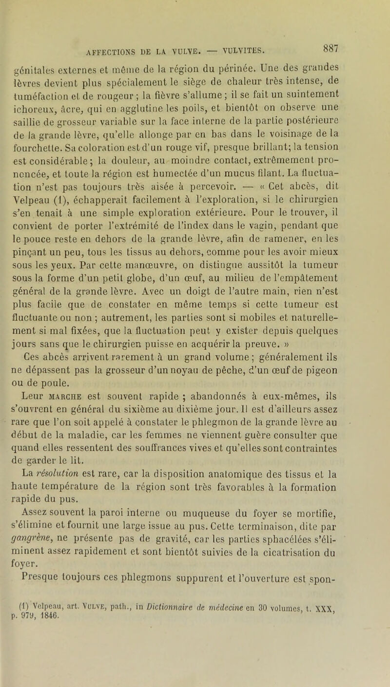 génitales externes et inôiiic de la région du périnée. Une des grandes lèvres devient plus spécialement le siège de chaleur très intense, de tuméfaclion et de rougeur ; la fièvre s’allume ; il se fait un suintement ichoreux, Acre, qui en agglutine les poils, et bientôt on observe une saillie de grosseur variable sur la face interne de la partie postérieure de la grande lèvre, qu’elle allonge par en bas dans le voisinage de la fourchette. Sa coloration est d’un rouge vif, presque brillant; la tension est considérable ; la douleur, au moindre contact, extrêmement pro- noncée, et toute la région est humectée d’un mucus filant. La fluctua- tion n’est pas toujours très aisée k percevoir. — « Cet abcès, dit Velpeau (I), échapperait facilement à l’exploration, si le chirurgien s’en tenait à une simple exploration extérieure. Pour le trouver, il convient de porter l’extrémité de l’index dans le vagin, pendant que le pouce reste en dehors de la grande lèvre, afin de ramener, en les pinçant un peu, tous les tissus au dehors, comme pour les avoir mieux sous les yeux. Par celte manœuvre, on distingue aussitôt la tumeur sous la forme d’un petit globe, d’un œuf, au milieu de l’empâtement général de la grande lèvre. Avec un doigt de l’autre main, rien n’est plus facile que de constater en même temps si cette tumeur est fluctuante ou non ; autrement, les parties sont si mobiles et naturelle- ment si mal fixées, que la fluctuation peut y exister depuis quelques jours sans que le chirurgien puisse en acquérir la preuve. » Ces abcès arrivent rarement à un grand volume; généralement ils ne dépassent pas la grosseur d’un noyau de pêche, d’un œuf de pigeon ou de poule. Leur MARCHE est souvent rapide ; abandonnés à eux-mêmes, ils s’ouvrent en général du sixième au dixième jour. 11 est d’ailleurs assez rare que l’on soit appelé à constater le phlegmon de la grande lèvre au début de la maladie, car les femmes ne viennent guère consulter que quand elles ressentent des souffrances vives et qu’elles sont contraintes de garder le lit. La résolution est rare, car la disposition anatomique des tissus et la haute température de la région sont très favorables à la formation rapide du pus. Assez souvent la paroi interne ou muqueuse du foyer se mortifie, s’élimine et fournit une large issue au pus. Cette terminaison, dite par gangrène, ne présente pas de gravité, car les parties sphacélées s’éli- minent assez rapidement et sont bientôt suivies de la cicatrisation du foyer. Presque toujours ces phlegmons suppurent et l’ouverture est spon- (1) Velpeau, art. Vulve, path., in Dictionnaire de médecine en 30 volumes, l. XXX p. 979, 1846. ■ ’